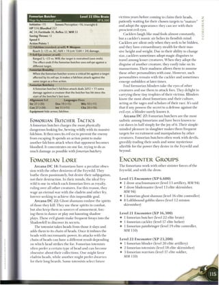 Fomorian Butcher                           Level 2 2 E l i t e B r u t e   victims years before coming to claim their heads,
Huge fey humanoid (giant)                                   XP 8,300       patiently waiting for their chosen targets to " m a t u r e "
Initiative +15        Senses Perception +16; truesight 6                   and adopt the appearance they c a n see with their
H P 514; Bloodied 257
                                                                           prescient evil eyes.
AC 34; Fortitude 36, Reflex 32, W i l l 33
                                                                               Cacklers laugh like m a d fools almost constantly,
Saving Throws +2
Speed 8                                                                    but a cackler's m a n i c air belies its fiendish m i n d .
Action Points 1                                                            Cacklers are silent only w h e n they seek to be hidden,
© Falchion (standard; at-will) 4 Weapon                                    and they have extraordinary stealth for their mas
   Reach 3; +25 vs. AC; 4d4 + 14(crit 12d4 + 24) damage.                   sive height and weight. Due to their ability to change
'Y Evil Eye (minor; at-will)
                                                                           size, cacklers sometimes adopt magic disguises to
  Ranged 5; +23 vs. Will; the target is restrained (save ends).
                                                                           travel a m o n g lesser creatures. W h e n they adopt the
  The effect ends if the fomorian butcher uses evil eye against a
                                                                           disguise o f another creature, they easily take on its
  different target.
Fomorian Brutality                                                         m a n n e r i s m s . T h e i r madness allows them to assume
  When the fomorian butcher scores a critical hit against a target         these other personalities with ease. However, such
  affected by its evil eye, it makes a falchion attack against the         personalities r e m a i n with the cackler and sometimes
  same target as a free action.                                            emerge unbidden at later times.
Fomorian Butchery                                                              Foul formorian blinders take the eyes o f other
  A fomorian butcher's falchion attack deals 2d12 + 11 extra
                                                                           creatures and use t h e m to attack foes. They delight in
  damage against a creature that the butcher has hit since the
                                                                           carrying these tiny trophies o f their victims. Blinders
   start of the butcher's last turn.
Alignment Evil                 Languages Elven                             know the most about fomorians and their culture,
Str 27 (+20)          Dex 19 (+15)          W i s 10 (+11)                 acting as the sages and scholars o f their race. It's said
Con 27 (+20)          Int 11 (+11)          Cha20(+16)                     that i f any possess the secret to a defense against the
Equipment hide armor, falchion                                             evil eye, a blinder surely knows it.
                                                                               A r c a n a D C 2 7 : Fomorian butchers are the most
FOMORIAN BUTCHER TACTICS                                                   sadistic among fomorians and have b e e n known to
A fomorian butcher charges the most physically                             cut slaves in h a l f simply for the j o y o f it. T h e i r simple-
dangerous-looking foe, hewing wildly with its massive                      m i n d e d pleasure in slaughter m a k e s t h e m frequent
falchion. It then uses its evil eye to prevent the enemy                   targets for recruitment and manipulation by other
from escaping. It spends an action point to make                           creatures. Fomorian butchers often work with devils,
another falchion attack when that opponent b e c o m e s                   greedily trading their souls and some mysterious
bloodied. It concentrates on one foe, trying to do as                      afterlife for the power they desire in the Feywild and
much damage as possible with/omortan butchery.                             beyond.


FOMORIAN LORE                                                              ENCOUNTER GROUPS
    A r c a n a D C 1 4 : F o m o r i a n s have a peculiar obses-         T h e fomorians work with other sinister forces o f the
sion with the other denizens o f the Feywild. They                         Feywild, and with the drow.
loathe t h e m passionately, but desire their subjugation,
not their destruction. In their minds, the ideal Fey-                      Level 1 5 Encounter ( X P 6 , 6 0 0 )
wild is one in w h i c h each fomorian lives as royalty,                   • 1 drow a r a c h n o m a n c e r (level 13 artillery, MM 9 4 )
ruling over all other creatures. For this reason, they                     • 1 drow blademaster (level 1 3 elite skirmisher,
wage an eternal war with the eladrin and other fey,                           MM 9 4 )
forever seeking to achieve this impossible goal.                           • 1 fomorian ghost s h a m a n (level 1 6 elite controller)
    A r c a n a D C 2 2 : Ghost s h a m a n s enslave the spirits          4- 8 Lolthbound goblin slaves (level 1 2 m i n i o n
o f those they kill. They use these spirits in combat,                         skirmisher)
but also keep t h e m as sources of a m u s e m e n t , forc-
ing t h e m to dance or play out haunting shadow                           Level 2 1 E n c o u n t e r ( X P 1 6 , 3 0 0 )
plays. T h e s e evil giants m a k e frequent forays into the              4 1 fomorian butcher (level 2 2 elite brute)
Shadowfell to discover its secrets.                                        • 1 fomorian cackler (level 17 elite lurker)
   T h e totemist takes heads from those it slays and                      • 1 fomorian painbringer (level 1 9 elite controller,
adds t h e m to its c h a i n o f heads. O n c e it imbues the               MM 1 1 0 )
heads with n e c r o m a n t i c power, its attacks with the
chain o f heads c a n have a different result depending                    Level 2 2 E n c o u n t e r ( X P 2 3 , 2 0 0 )
on which head strikes the foe. Fomorian totemists                          • 1 fomorian blinder (level 2 0 elite artillery)
often prefer a certain type o f head and c a n b e c o m e                 • 2 fomorian totemists (level 18 elite skirmisher)
obsessive about their collections. O n e might favor                       -4 3 fomorian warriors (level 17 elite soldier,
eladrin heads, while another might prefer dwarves                              MM 1 1 0 )
for their long beards. S o m e totemists select future
 