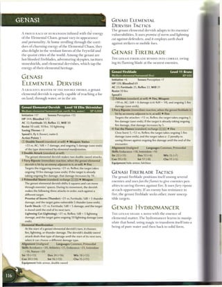 GENASI                                                                          GENASI ELEMENTAL
                                                                                DERVISH TACTICS
                                                                                T h e genasi e l e m e n t a l dervish adapts to its e n e m i e s '
 A PROUD RACE OF HUMANOIDS infused with t h e energy
                                                                                vulnerabilities. It uses promise of storm a n d lightning
 o f t h e E l e m e n t a l C h a o s , genasi vary in a p p e a r a n c e
                                                                                cut against defenders, a n d it employs earth shock
 and personality. At h o m e strolling t h r o u g h t h e corri-
                                                                                against strikers or m o b i l e foes.
 dors o f c h u r n i n g energy o f t h e E l e m e n t a l C h a o s , they
 also delight in t h e verdant forests o f t h e Feywild a n d
 t h e quaint cities o f the world. A m o n g t h e genasi are
                                                                                GENASI FIREBLADE
 hot-blooded fireblades, adventuring skyspies, t a c i t u r n                  T H E GENASI F I R E B L A D E RUSHES INTO COMBAT, swing-

 stoneshields, a n d e l e m e n t a l dervishes, w h i c h tap t h e           ing its f l a m i n g blade at t h e nearest e n e m i e s .

 energy o f t h e i r e l e m e n t a l heritage.
                                                                                Genasi Fireblade                                          Level 11 Brute
                                                                                Medium elemental humanoid (fire)                                  XP600
 GENASI                                                                         Initiative +6             Senses Perception +7
 ELEMENTAL DERVISH                                                              H P 139; B l o o d i e d 69
                                                                                A C 23; Fortitude 25, Reflex 22, W i l l 21
 A GRACEFUL M A S T E R OF T H E DOUBLE SWORD, a genasi
                                                                                Resist 10 fire
 e l e m e n t a l dervish is equally capable o f r e a c h i n g a foe         Speed 6
 on land, through water, or in t h e air.                                       © Falchion (standard; at-will) • Fire, W e a p o n
                                                                                   +14 vs. AC; 2d4 + 6 damage (crit 4d4 + 14), and ongoing 5 fire
                                                                                   damage (save ends).
 Genasi Elemental Dervish         Level 1 8 Elite Skirmisher
 Medium elemental humanoid (air, earth, fire, water) XP 4,000                   4 Fiery Riposte (immediate reaction, when the genasi fireblade is
                                                                                   hit by an enemy adjacent to it; at-will) • Fire
 Initiative +17               Senses Perception +13
                                                                                   Targets the attacker; +13 vs. Reflex; the target takes ongoing 5
 H P 344; B l o o d i e d 172
                                                                                   fire damage (save ends). If the target is already taking ongoing
 A C 32; Fortitude 30, Reflex 32, W i l l 30
                                                                                   fire damage, that damage increases by 5.
 Resist 10 cold, 10 fire, 10 lightning
                                                                                <? Fan t h e F l a m e s (standard; recharge ____) • Fire
 S a v i n g T h r o w s +3
                                                                                   Close burst 1; +12 vs. Reflex; the target takes ongoing 5 fire
 S p e e d 6, fly 6 (hover), swim 6
                                                                                   damage (save ends), and the target takes a -2 penalty to
 Action Points 1
                                                                                   saving throws against ongoing fire damage until the end of the
 © D o u b l e S w o r d (standard; at-will) 4- W e a p o n ; V a r i e s
                                                                                   encounter.
    +23 vs. AC; 1d8 + 7 damage, and ongoing 5 damage (save ends)
                                                                                A l i g n m e n t Unaligned       Languages Common, Primordial
    of the type determined by elemental mani/estation.
                                                                                Skills Endurance +18, Intimidate +10
 • D o u b l e A t t a c k (standard; at-will)
  1
                                                                                Str 22 (+11)              D e x 13 (+6)            W i s 15 (+7)
    The genasi elemental dervish makes two double sword attacks.
                                                                                C o n 19 (+9)             Int 17 (+8)              C h a 11 (+5)
 4 Fiery Riposte (immediate reaction, when the genasi elemental
                                                                                E q u i p m e n t hide armor, falchion
    dervish is hit by an enemy adjacent to it; at-will) • Fire
    Targets the triggering enemy; +21 vs. Reflex; the target takes
    ongoing 10 fire damage (save ends). If the target is already                GENASI FIREBLADE TACTICS
    taking ongoing fire damage, that damage increases by 10.
                                                                                T h e genasi fireblade positions itself a m o n g several
 •I P r i m o r d i a l S t o r m (standard; recharge [X](sT)) • W e a p o n
                                                                                e n e m i e s a n d uses/an the flames         to give e n e m i e s pen-
    The genasi elemental dervish shifts 6 squares and can move
                                                                                alties to saving throws against fire. It uses fiery                   riposte
    through enemies' spaces. During its movement, the dervish
    makes the following three attacks in order, each against a                  at e a c h opportunity. I f an e n e m y has r e s i s t a n c e to
    different target.                                                           fire, t h e genasi fireblade seeks other, m o r e suscep-
    P r o m i s e of S t o r m (Thunder): +21 vs. Fortitude; 1d8 + 5 thunder    tible targets.
    damage, and the target gains vulnerable 5 thunder (save ends).
    E a r t h S h o c k : +21 vs. Fortitude; 1d8 + 5 damage, and the target
    is dazed until the end of its next turn.
                                                                                GENASI HYDROMANCER
    Lightning Cut (Lightning): +21 vs. Reflex; 1d8 + 5 lightning                T H E GENASI S H A R E A BOND with t h e e s s e n c e o f
    damage, and the target gains ongoing 10 lightning damage (save              e l e m e n t a l matter. T h e h y d r o m a n c e r l e a r n s to m a n i p -
    ends).                                                                      ulate that b o n d , using m a g i c to t r a n s f o r m itself into a
 Elemental Manifestation
                                                                                being o f p u r e water a n d t h e n b a c k to solid form.
    At the start of a genasi elemental dervish's turn, it chooses
    fire, lightning, or thunder damage. The dervish's double sword
    attack deals that type of damage until the start of its next turn,
    when it can choose a different damage type.
 A l i g n m e n t Unaligned          Languages Common, Primordial
 Skills Acrobatics +20, Athletics +21, Endurance +21, Intimidate
    +16, Nature +20
 Str 19 (+13)                 D e x 24 (+16)           W i s 18 (+13)
 C o n 20 (+14)               Int 16 (+12)              C h a I S (+11)
 E q u i p m e n t hide armor, double sword
 