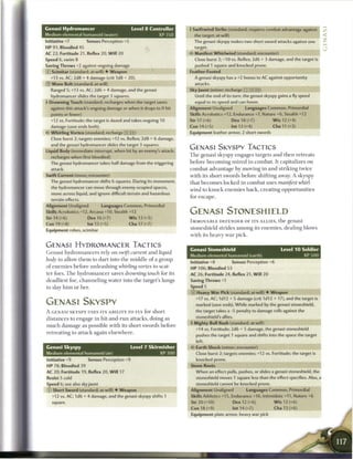 Genasi Hydromancer                             Level 8 Controller       4 Swiftwind Strike (standard; requires combat advantage against
Medium elemental humanoid (water)                              XP350      the target; at-will)                                                    <
Initiative +7         Senses Perception +5                                The genasi skyspy makes two short sword attacks against one             ^
HP 91; Bloodied 45                                                         target.
AC 22; Fortitude 21, Reflex 20, W i l l 20                              <r Manifest Whirlwind (standard; encounter)
Speed 6, swim 8                                                            Close burst 2; +10 vs. Reflex; 2d6 + 3 damage, and the target is
Saving Throws +2 against ongoing damage                                    pushed 1 square and knocked prone.
© Scimitar (standard; at-will) • Weapon                                 Feather-Footed
  ^13 vs. AC; 2d8 + 4 damage (crit 1d8 + 20).                              A genasi skyspy has a +2 bonus to AC against opportunity
© Wave Bolt (standard; at-will)                                            attacks.
   Ranged 5; +13 vs. AC; 2d6 + 4 damage, and the genasi                 Sky Jaunt (minor; recharge _ ] [_ _ ] )
  hydromancer slides the target 3 squares.                                 Until the end of its turn, the genasi skyspy gains a fly speed
4 Drowning Touch (standard; recharges when the target saves                equal to its speed and can hover.
  against this attack's ongoing damage or when it drops to 0 hit        Alignment Unaligned            Languages Common, Primordial
   points or fewer)
  +12 vs. Fortitude; the target is dazed and takes ongoing 10
   damage (save ends both).
   Whirling Vortex (standard; recharge         : i)
   Close burst 2; targets enemies; +12 vs. Reflex; 2d8 + 6 damage,
                                                                        Skills Acrobatics +12, Endurance +7, Nature +6, Stealth +12
                                                                        Str 17 (+6)
                                                                        Con 14 (+5)
                                                                                                 Dex 18 (+7)
                                                                                                 Int 13 (+4)
                                                                        Equipment leather armor, 2 short swords
                                                                                                                       W i s 12 (+4)
                                                                                                                       Cha 11 (+3)         I
   and the genasi hydromancer slides the target 3 squares.
Liquid Body (immediate interrupt, when hit by an enemy's attack;
                                                                        GENASI SKYSPY TACTICS
   recharges when first bloodied)                                       T h e genasi skyspy engages targets a n d t h e n retreats

   The genasi hydromancer takes half damage from the triggering         before b e c o m i n g m i r e d in c o m b a t . It capitalizes on
   attack.                                                              c o m b a t advantage by moving in a n d striking t w i c e
Swift Current (move; encounter)                                         with its short swords before shifting away. A skyspy
   The genasi hydromancer shifts 6 squares. During its movement,        that b e c o m e s l o c k e d in c o m b a t uses manifest whirl-
   the hydromancer can move through enemy-ocupied spaces,
                                                                        wind to k n o c k e n e m i e s b a c k , c r e a t i n g opportunities
   move across liquid, and ignore difficult terrain and hazardous
                                                                        for e s c a p e .
   terrain effects.
Alignment Unaligned           Languages Common, Primordial
Skills Acrobatics +12, Arcana +10, Stealth +12                          GENASI STONESHIELD
Str 14 (+6)            Dex 16 (+7)            W i s 13 (+5)
                                                                        IMMOVABLE DEFENDER OF ITS A L L I E S , t h e genasi
Con 19 (+8)            Int 13 (+5)            Cha 17 (+7)
                                                                        stoneshield strides a m o n g its e n e m i e s , dealing blows
Equipment robes, scimitar
                                                                        with its heavy w a r pick.

GENASI HYDROMANCER TACTICS
                                                                        Genasi Stoneshield                                 Level 1 0 Soldier
G e n a s i hydrotnancers rely on swift current a n d liquid
                                                                        Medium elemental humanoid (earth)                            XP500
body to allow t h e m to dart into t h e middle o f a group
                                                                        Initiative +8            Senses Perception +6
o f e n e m i e s before u n l e a s h i n g whirling vortex to scat-   HP 106; Bloodied 53
ter foes. T h e h y d r o m a n c e r saves drowning touch for its      AC 26; Fortitude 24, Reflex 21, W i l l 20
deadliest foe, c h a n n e l i n g water into t h e target's lungs      Saving Throws +1
to slay h i m or her.                                                   Speed 5
                                                                        © Heavy W a r Pick (standard; at-will) • Weapon
                                                                           +17 vs. AC; 1d12 + 5 damage (crit 1d12 + 17), and the target is
GENASI SKYSPY                                                              marked (save ends). While marked by the genasi stoneshield,
A GENASI SKYSPY USES ITS A B I L I T Y TO FLY for short                    the target takes a -5 penalty to damage rolls against the
                                                                           stoneshield's allies.
distances to engage in hit-and-run attacks, doing as
                                                                        4 Mighty Bull Rush (standard; at-will)
m u c h d a m a g e as possible with its short swords before
                                                                           +14 vs. Fortitude; 2d6 + 5 damage, the genasi stoneshield
retreating to attack again e l s e w h e r e .
                                                                           pushes the target 1 square and shifts into the space the target
                                                                           left    .        .
Genasi Skyspy                                  Level 7 Skirmisher          Earth Shock (minor; encounter)
Medium elemental humanoid (air)                                XP300       Close burst 2; targets enemies; +12 vs. Fortitude; the target is
Initiative +9          Senses Perception +9                                knocked prone.
HP 78; Bloodied 39                                                      Stone Roots
AC 20; Fortitude 19, Reflex 20, W i l l 17                                 When an effect pulls, pushes, or slides a genasi stoneshield, the
Resist 5 cold                                                              stoneshield moves 1 square less than the effect specifies. Also, a
Speed 6; see also sky jaunt                                                stoneshield cannot be knocked prone.
© Short Sword (standard; at-will) • Weapon                              Alignment Unaligned             Languages Common, Primordial
   +12 vs. AC; 1 d6 + 4 damage, and the genasi skyspy shifts 1          Skills Athletics +15, Endurance +16, Intimidate +11, Nature +6
   square.                                                              Str 20 (+10)             Dex 12 (+6)            W i s 12 (+6)
                                                                        Con 18 (+9)              Int 14 (+7)            Cha 13 (+6)
                                                                        Equipment plate armor, heavy war pick
 