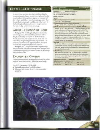 Ghost Legionnaire                                Level 13 Soldier       _
GHOST LEGIONNAIRE                                                  Medium natural humanoid (undead)                              XP800     r
                                                                   Initiative +13         Senses Perception +6
                                                                                                                                           Z
 S L A I N IN LONG-AGO BATTLES, t h e s e soldiers'fight for
                                                                   HP 100; Bloodied 50; see also soul /ink
                                                                   AC 30; Fortitude 28, Reflex 26, W i l l 27
                                                                                                                                           Z
 forgotten causes, distant m e m o r i e s , or a fierce loyalty   Resist 10 necrotic                                                      2
 to e a c h other. Although they appear as separate sol-           Speed 6                                                                 3
                                                                                                                                           ._.
 diers, their spirits have fused into a single entity that         © Devastating Cut (standard; at-will)                                   _i
 lives and dies as a single soul. E n e m i e s that know o f          +19 vs. AC; 2d8 + 6 damage.
                                                                   ®   Ghost Arrow (standard; at-will) 4- Necrotic                         if
 the battles ghost legionnaires once fought c a n use
                                                                       Ranged 10/20;+17 vs. AC; 1d10 + 6 necrotic damage.                  o
 that knowledge to their own advantage.
                                                                   • Battle Visions (standard; encounter) • Psychic, Reliable
                                                                    Y                                                                      z
                                                                       Ranged 10/20; +16 vs. W i l l ; 2d8 + 6 psychic damage, and the
                                                                                                                                           z
 GHOST LEGIONNAIRE LORE                                                target is deafened and dominated (save ends both). While
                                                                       the target is dominated, the ghost legionnaire merges with
    R e l i g i o n D C 1 8 : T h e ghost legionnaire has the          the target, disappearing from sight. The legionnaire cannot
 power to possess others and force t h e m to relive                   attack or be attacked during this time. W h e n the target saves,
 the ghost's last few m o m e n t s on the battlefield.                the legionnaire appears in a square adjacent to the target.
 W h i l e possessed, t h e target c a n see, hear, and feel           Until the end of the encounter, the target gains a +5 bonus to
 everything the ghost legionnaire e x p e r i e n c e d . T h e        History checks for call of history.

 possessed creature even appears to have t h e same                Soul Link
                                                                       At the start of the encounter, ghost legionnaires' hit points
 wounds that the ghost legionnaire suffered.
                                                                       combine into one sum. Damage to a legionnaire deducts from
    R e l i g i o n D C 2 3 : W h e n wounded, legionnaires            that total. When that total is reduced to 0, all legionnaires are
 display wounds and battle damage from the fight that                  destroyed simultaneously.
 killed t h e m originally, no matter what type o f damage         Call of History
 they currently take.                                                  Any character can make a DC 25 History check as a minor
                                                                       action to attempt to learn more about the ghost legionnaire. If
                                                                       the check succeeds, the legionnaire gains vulnerable 10 to that
 ENCOUNTER GROUPS                                                      character's next attack.
 Ghost legionnaires are occasionally recruited by other            Alignment Unaligned            Languages Common
 undead, particularly if they fell in the same battle.             Skills Acrobatics +16, Athletics +18
                                                                   Str 25 (+13)            Dex 21 (+11)          W i s 11 (+6)
                                                                   Con 18 (+10)            Int 11 (+6)           Cha 26 (+14)
 Level 1 5 E n c o u n t e r ( X P 6 , 0 0 0 )
 •   5 ghost legionnaires (level 1 3 soldier)
 •   1 h u m a n lich wizard (level 14 elite controller,
     MM 1 7 6 )
 