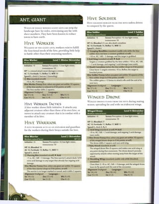 ANT, G I A N T                                                               HIVE SOLDIER
                                                                             H I V E SOLDIERS R E M A I N N E A R T H E H I V E unless driven
                                                                             to c o n q u e s t by t h e q u e e n .
  W A V E S OF SINGLE-MINDED GIANT ANTS c a n strip t h e
  l a n d s c a p e b a r e for m i l e s , overcoming any foe with
                                                                             Hive Soldier                                           Level 3 Soldier
  s h e e r n u m b e r s . T h e y have b e e n k n o w n to r e d u c e    Medium natural beast                                            XP150
  towns to b a r e e a r t h .                                               Initiative +6             Senses Perception +0; low-light vision,
                                                                                                       tremorsense 10

  HIVE W O R K E R                                                           HP 46; Bloodied 23; see also death convulsion
                                                                             AC 18; Fortitude 16, Reflex 15, W i l l 12
  W E A K E S T OF T H E GIANT ANTS, workers exist to fulfill                Speed 6, climb 6
  t h e f u n c t i o n a l needs o f t h e hive, providing little help      © Grasping Mandibles (standard; usable only while the hive
  in battle o t h e r t h a n t h e i r s w a r m i n g n u m b e r s .         soldier does not have a creature grabbed; at-will)
                                                                                +10 vs. AC; 1d8 + 3 damage, and the target is grabbed.
                                                                             • Acid Sting (standard; at-will) • Acid
                                                                              f
  Hive Worker                              Level 1 Minion Skirmisher
                                                                                Targets a creature grabbed by the hive soldier; +10 vs. AC; 1d6
  Medium natural beast                                         XP25
                                                                                + 3 acid damage, and ongoing 5 acid damage (save ends).
  Initiative +0             Senses Perception - 1 ; low-light vision,
                                                                             •i" Death Convulsion (when the hive soldier drops to 0 hit points)
                            tremorsense 10
                                                                                Close burst 1; targets enemies; +8 vs. Reflex; the target is
  HP 1; a missed attack never damages a minion.
                                                                                knocked prone.
  AC 15; Fortitude 13, Reflex 13, W i l l 10
                                                                             Hive Soldier Frenzy (when any giant ant within 10 squares of the
  Speed 6, climb 6, burrow 2 (tunneling)
                                                                                hive soldier drops to 0 hit points; at-will)
  © Bite (standard; at-will)
                                                                                The soldier gains a +2 bonus to attack rolls until the end of its
     +6 vs. AC; 4 damage.
                                                                                next turn.
  Hive Worker Frenzy (free, when any giant ant within 10 squares
                                                                             Alignment Unaligned                Languages -
     of the hive worker is reduced to 0 hit points; at-will)
                                                                             Str 17 (+4)               Dex 15 (+3)             W i s 9 (+0)
     The hive worker shifts 2 squares.
                                                                             Con 14 (+3)               Int 2 (-3)              Cha 4 (-2)
  Alignment Unaligned               Languages -
  Str17(+3)                 Dex15(+2)                 Wis9(-1)
  Con 14 (+2)               lnt2(-4)                  Cha4(-3)               WINGED DRONE
                                                                             W I N G E D DRONES FLOOD FROM T H E H I V E during m a t i n g
  HIVE W O R K E R TACTICS                                                   season, spreading far a n d wide on iridescent wings.
  A hive worker shows little initiative. It attacks any
  adjacent c r e a t u r e other t h a n those o f its o w n hive, or        Winged Drone                                      Level 4 Skirmisher
  moves to attack any c r e a t u r e that is in c o m b a t with a          Medium natural beast                                          XP175
  m e m b e r o f its hive.                                                  Initiative +6             Senses Perception +2; low-light vision,
                                                                                                       tremorsense 10
                                                                             HP 55; Bloodied 27
  HIVE WARRIOR                                                               AC 18; Fortitude 15, Reflex 17, W i l l 12
  A H I V E W A R R I O R ACTS AS AN E X P L O R E R a n d g u a r d i a n   Speed 8, climb 8, fly 8
  for t h e workers during t h e i r forays outside t h e hive.              © Acid Sting (standard; at-will) • Acid
                                                                                 +9 vs. AC; 1d6 + 2 acid damage, and ongoing 5 acid damage
                                                                                (save ends).
  Hive Warrior                                         Level 1 Skirmisher    + Hive Drone Frenzy (free, when any giant ant within 10 squares
  Medium natural beast                                           XP 125          of the winged drone drops to 0 hit points; at-will)
  Initiative +6             Senses Perception +0; low-light vision,             The drone shifts 2 squares and uses acid sting.
                            tremorsense 10
                                                                             4 Flyby Attack (standard; at-will)
  H P 36; Bloodied 18
                                                                                 The winged drone flies 8 squares and makes one acid sting at
  AC 16; Fortitude 14, Reflex 15, W i l l 11
                                                                                 any point during that movement. The drone doesn't provoke
  Speed 8, climb 8                                                               opportunity attacks when moving away from the target of the
  © Piercing Bite (standard; at-will) • Acid                                     attack.                                              _.
     +7 vs. AC; 1d8 + 4 damage. The hive warrior's attack deals 1d10
                                                                                 Shredding Wings (standard; usable only while bloodied;
     extra acid damage to any target that already has ongoing acid
                                                                                 encounter)
     damage.
                                                                                 Close blast 2; +8 vs. AC; 3d6 + 4 damage, and the winged drone
  Hive Warrior Frenzy (free, when any giant ant within 10 squares
                                                                                 loses its fly speed until the end of the encounter.
     of the hive warrior drops to 0 hit points; at-will)
                                                                             Alignment Unaligned                 Languages -
     The warrior is no longer marked or cursed, and it shifts 2 squares.
                                                                             Str 14 (+4)                Dex 18 (+6)            W i s 11 (+2)
  Alignment Unaligned                Languages -
                                                                              Con 15 (+4)               Int 2 (-2)             Cha4(-1)
  Str 14 (+3)               Dex 17 (+4)               W i s 9 (+0)
  Con 12 (+2)               Int 2 (-3)                Cha 4 (-2)
 