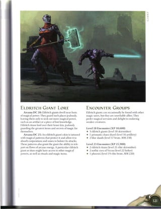 ELDRITCH GIANT LORE                                              ENCOUNTER GROUPS
   A r c a n a D C 2 0 : Eldritch giants dwell near fonts        Eldritch giants c a n occasionally be found with other
of magical power. They guard such places jealously,              magic users, but they are unreliable allies. T h e y
leaving t h e m only to seek out more magical power,             prefer magical servants and delight in enslaving
such as an artifact or a piece o f lost knowledge.               weaker creatures.
Eldritch titans lord over their lesser kin, jealously
guarding the greatest items and secrets o f magic for            Level 18 Encounter ( X P 1 0 , 6 0 0 )
themselves.                                                      • 3 eldritch giants (level 18 skirmisher)
    A r c a n a D C 2 5 : An eldritch giant's skin is tattooed   • 1 prismatic chaos shard (level 1 6 artillery)
with magical patterns that protect it and allow it to            • 2 blue slaads (level 17 brute, MM 2 3 8 )
absorb conjurations and zones to bolster its attacks.
T h e s e patterns also grant the giant the ability to tele-     Level 2 3 Encounter ( X P 2 5 , 9 0 0 )
port on flows o f a r c a n e energy. A particular eldritch      • 2 eldritch titans (level 2 1 elite skirmisher)
giant or titan might have access to other magical                • 2 nothic eyes o f V e c n a (level 2 2 lurker)
powers, as well as rituals and magic items.                      • 1 p h o e n i x (level 1 9 elite brute, MM 2 2 0 )
 