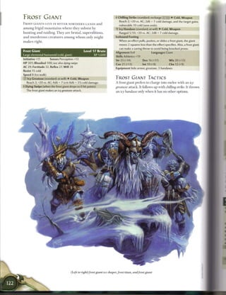 FROST GIANT                                                                     + Chilling Strike (standard; recharge ( S ([j]) • Cold, Weapon
                                                                                  Reach 2; +20 vs. AC; 2d6 + 7 cold damage, and the target gains
F R O S T GIANTS L I V E IN BITTER NORTHERN L A N D S a n d
                                                                                  vulnerable 10 cold (save ends).
a m o n g frigid m o u n t a i n s w h e r e t h e y subsist b y                  Icy Handaxe (standard; at-will) • Cold, Weapon
h u n t i n g a n d raiding. T h e y a r e b r u t a l , superstitious,           Ranged 5/10; +20 vs. AC; 2d8 + 7 cold damage.
and m u r d e r o u s c r e a t u r e s a m o n g w h o m only m i g h t        Icebound Footing
m a k e s right.                                                                  When an effect pulls, pushes, or slides a frost giant, the giant
                                                                                  moves 2 squares less than the effect specifies. Also, a frost giant
                                                                                  can make a saving throw to avoid being knocked prone.
Frost G i a n t                                        L e v e l 17 B r u t e
                                                                                Alignment Evil               Languages Giant
Large elemental humanoid (cold, giant)                           XP 1,600       Skills Athletics +19
Initiative +11         Senses Perception +13                                    Str 23 (+14)           Dex 16 (+11)         W i s 20 (+13)
HP 201; Bloodied 100; see also dying swipe
                                                                                Con 21 (+13)           Int 10 (+8)          Cha 12 (+9)
AC 29; Fortitude 32, Reflex 27, W i l l 28
                                                                                Equipment hide armor, greataxe, 3 handaxes
Resist 15 cold
Speed 8 (ice walk)
© Icy Greataxe (standard; at-will) • Cold, Weapon                               FROST GIANT TACTICS
   Reach 2; +20 vs. AC; 4d6 + 7 (crit 8d6 + 31 cold damage.                     A frost giant prefers to charge into m e l e e with a n icy
4 Dying Swipe (when the frost giant drops to 0 hit points)                      greataxe attack. It follows up with chilling strike. It throws
  The frost giant makes an icy greataxe      attack.
                                                                                an icy handaxe only w h e n it has no other options.




                                          (Left to right) frost giant ice shaver, frost titan, and frost giant
 