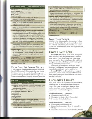 Frost Giant Ice Shaper               Level 1 9 Controller (Leader)            4 Cold-Blooded Kick (minor 1/round; at-will
Large elemental humanoid (cold, giant)                          XP 2,400         Reach 3; +21 vs. Reflex; 1d8 + 9 damage, and the target is
Initiative +12       Senses Perception +16                                       pushed 2 squares and knocked prone.
HP 182; Bloodied 91                                                           •Y Ice Bolts (standard; recharge X i i )
AC 32; Fortitude 32, Reflex 29, Will 33                                          Ranged 20; targets one or two creatures; +21 vs. Fortitude; 1d8
Resist 15 cold                                                                   + 9 cold damage, and the target is slowed (save ends).
Speed 8 (ice walk)                                                               Blast of Winter (standard; encounter)
© Freezing Flail (standard; at-will) • Cold, Weapon                               Close blast 5; +21 vs. Reflex; 3d8 + 6 cold damage, ongoing 10
  Reach 2; +24 vs. AC; 2d12 + 4 cold damage.                                      cold damage (save ends), and the target is immobilized until the
• Freezing Bolt (standard; at-will) • Cold
 Y                                                                                end of the frost titan's next turn. Miss: Half damage.
  Ranged 20; +22 vs. Reflex; 2d12 + 4 cold damage, and the                    Glacial Footing
  target is immobilized (save ends).                                            When an effect pulls, pushes, or slides a frost titan, the titan
• Ice Slide (minor 1/round; at-will)
 Y                                                                              moves 4 squares less than the effect specifies. Also, a frost titan
  Ranged 10; +22 vs. Fortitude; the frost giant ice shaper slides               can make a saving throw to avoid being knocked prone.
  the target 3 squares.                                                       Alignment Evil                      Languages Giant, Primordial
-5J- W a l l of Frost (standard; recharge : : ) 4 Cold, Conjuration           Skills Athletics +24
    Area wall 12 within 10; the frost giant ice shaper conjures a wall        Str 28 (+19)               Dex 19 (+14)                W i s 2 3 (+16)
    of swirling snow that lasts until the end of the ice shaper's next        Con 23 (+16)       Int 12 (+11)                        Cha 16 (+13)
    turn. The wall is 6 squares high and blocks line of sight. The            Equipment greataxe
    wall's space is lightly obscured and is difficult terrain. A creature
    that starts its turn adjacent to the wall takes 5 cold damage,
    and a creature that enters a square of the wall or starts its turn        FROST TITAN TACTICS
    there takes 15 cold damage. Sustain Minor. The wall persists.             Initially, a frost titan u n l e a s h e s blast of winter. It t h e n
Ice Armor (standard; recharge     I'.-'.I   jTT])                             uses cold-blooded kick a n d icy greataxe                  attacks to drive
  One ally within 10 squares of the frost giant ice shaper gains              foes before it. A frost titan prefers m e l e e , a n d it uses
  resist 10 to all damage until the end of the ice shaper's next              ice bolts a n d its Fimbulwinter            breath a u r a to prevent foes
  turn.                  •
                                                                              from escaping.
Icebound Footing
  When an effect pulls, pushes, or slides a frost giant ice shaper,
  the ice shaper moves 2 squares less than the effect specifies.              FROST GIANT LORE
  Also, an ice shaper can make a saving throw to avoid being
                                                                                  A r c a n a D C 2 2 : I n t h e i r a r c t i c lands, frost giants
  knocked prone.
                                                                              dwell i n glacial caves or c r u d e fortresses c a r v e d o f
Alignment Evil                Languages Giant, Primordial
Skills Arcana +14, Heal +21, Intimidate +20                                   stone a n d i c e . F r o m t h e s e holds, frost giants hunt
Str 21 (+14)         Dex 16 (+12)          W i s 25 (+16)                     g a m e a n d raid for slaves and plunder. T h e mightiest
Con 22 (+15)           Int 10 (+9)                  Cha 22 (+15)              frost giant i n a c l a n , c a l l e d a j a r l , leads w e a k e r giants
Equipment chainmail, flail                                                    though intimidation a n d violence.
                                                                                   I c e shapers, t h e frost giants' seers, gain r e s p e c t
FROST GIANT ICE SHAPER TACTICS                                                from t h e i r k i n d for t h e i r augeries a n d wisdom. T h e y
A frost giant ice shaper uses wail of frost               to divide the       e n g e n d e r fear w i t h t h e i r cruelty a n d ferocity.
battlefield favorably. It t h e n uses ice slide a n d             freezing        A r c a n a D C 2 7 : A few frost giants have m a g i c a l
bolt attacks to move its e n e m i e s into advantageous                      powers a n d c a n use r u n e s , sorcery, a n d foul rituals.
positions a n d k e e p t h e m t h e r e . T h e ice shaper uses ice         S u c h powers give a giant i n f l u e n c e i n its clan, i f not
armor   on w h i c h e v e r ally provides t h e m o s t protection.          outright leadership.


Frost Titan                                         Level 2 0 Elite Brute     ENCOUNTER GROUPS
Huge elemental humanoid (cold, giant)                            XP 5,600
                                                                              Frost giants enslave or ally with o t h e r c r e a t u r e s that
Initiative+14            Senses Perception+16
                                                                              prefer t h e cold. W h e n t h e y raid m o r e temperate
Fimbulwinter Breath (Cold) aura 2; enemies treat the aura's area
                                                                              c l i m e s , t h e y c o m e by o t h e r sorts o f slaves. M a m -
   as difficult terrain. Each enemy that starts its turn within the
   aura takes 5 cold damage.                                                  m o t h s , r e m o r h a z e s , white dragons, a n d similar
HP 466; Bloodied 233; see also/urious swipe                                   c r e a t u r e s a r e found w i t h frost giants.
AC 32; Fortitude 34, Reflex 29, W i l l 33
Resist 15 cold                                                                Level 1 9 E n c o u n t e r ( X P           12,000)
Saving Throws +2
                                                                              •    2 frost giants (level 17 brute)
Speed 8 (ice walk)
                                                                              •    1 frost giant ice shaper (level 1 9 controller)
Action Points 1
© Icy Greataxe (standard; at-will) • Cold, Weapon                             4- 1 r e m o r h a z (level 2 1 elite brute)
   Reach 3; +23 vs. AC; 2d8 + 9 (crit 4d8 + 25) cold damage, and
   ongoing 10 cold damage (save ends).                                        Level 2 1 E n c o u n t e r ( X P           19,200)
4 Furious Swipe (free, when first bloodied and again when the                 •    2 frost titans (level 2 0 elite brute)
   frost titan drops to 0 hit points)
                                                                              •    2 i c e a r c h o n f r o s t s h a p e r s (level 2 0 c o n t r o l l e r ,
   The titan makes an icy greataxe attack.
                                                                                   MM 21)
                                                                              4- 1 ice a r c h o n r i m e h a m m e r (level 1 9 soldier, M M 2 0 )
 