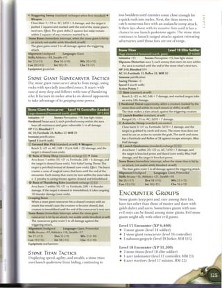 •C Staggering Sweep (standard; recharges when first bloodied) •            toss boulders until e n e m i e s c o m e close enough for
   Weapon                                                                  a quick rush into m e l e e . Next, t h e titan moves to
  Close blast 2; +19 vs. AC; 2d10 + 4 damage, and the target is            catch n u m e r o u s foes with a n avalanche stomp          attack.
  pushed 2 squares and marked until the end of the stone giant's           It t h e n lays about with its massive fists until it has a
  next turn. Effect: The giant shifts 2 squares but must remain
                                                                           c h a n c e to use launch quakestone      again. T h e stone titan
  within 2 squares of any creatures marked by it.
                                                                           continues to l a u n c h r a n g e d attacks against retreating
Stone Bones (immediate interrupt, when the stone giant is hit by
  an attack; not usable while bloodied; at-will)                           adversaries until those foes are out o f range.
  The giant gains resist 5 to all damage against the triggering
  attack.                                                                  Stone Titan                                Level 1 8 Elite Soldier
Alignment Unaligned           Languages Giant                              Huge elemental humanoid (earth, giant)                       XP 4,000
Skills Athletics +18, Stealth +15                                          Initiative +15       Senses Perception +15; low-light vision
Str 22 (+13)          Dex 16 (+10)            W i s 20 (+12)               Slipstone Distortion aura 1; each enemy that starts its turn within
Con 20 (+12)          Int 10 (+7)             Cha 11 (+7)                     the aura is marked until the end of the stone titan's next turn.
Equipment greatclub                                                        HP 348; Bloodied 174
                                                                           AC 34; Fortitude 33, Reflex 28, Will 30
                                                                           Immune petrification
STONE GIANT RUNECARVER TACTICS
                                                                           Saving Throws +2
T h e stone giant r u n e c a r v e r attacks from range, using
                                                                           Speed 8 (earth walk)
rocks with specially i n s c r i b e d r u n e s . It starts with          Action Points 1
rune of stony sleep a n d follows with rune of           thundering        © Slam (standard; at-will)
echo. It focuses its m e l e e attacks on slowed opponents                     Reach 3; +25 vs. AC; 3d6 + 7 damage, and marked targets take
to take advantage o f its grasping        stone power.                         an extra 2d6 damage.
                                                                           • Hardened Threat (opportunity, when a creature marked by the
                                                                            1
                                                                              stone titan and within its reach moves or shifts; at-will)
Stone Giant Runecarver             Level 1 6 Controller (Leader)
                                                                              The titan makes a slam attack against the triggering creature.
Large elemental humanoid (earth, giant)                        XP 1,400
                                                                           © Launch Boulder (standard; at-will)
Initiative +9          Senses Perception +14; low-light vision                 Ranged 20; +23 vs. AC; 2d10 + 7 damage.
Hardened Focus aura 5; each petrified enemy within the aura                    Avalanche Stomp (standard; encounter)
   loses all resistances and gains vulnerable 5 to all damage.                 Close burst 3; +21 vs. Fortitude; 3d10 + 7 damage, and the
HP 155; Bloodied 77
                                                                               target is grabbed by earth and stone. The stone titan does not
AC 30; Fortitude 28, Reflex 27, Will 29
                                                                               need to use an action to sustain the grab. The earth and stone
Immune petrification
                                                                               has a Fortitude and Reflex of 28 against escape attempts. Miss:
Speed 8 (earth walk)
                                                                               Half damage.
© Enruned W a r Pick (standard; at-will) • Weapon
  Reach 2; +21 vs. AC; 2d8 + 9 (crit 4d8 + 25) damage, and the
                                                                               Launch Quakestone (standard; recharge [XJ [Hj)
  target is slowed (save ends).
                                                                              Area burst 1 within 20; +23 vs. AC; 1d10 + 7 damage, and
-i'c Rune of Stony Sleep (standard; recharge [ii]) • Zone
                                                                              the target is knocked prone and dazed (save ends). Miss: Half
    Area burst 1 within 10; +21 vs. Fortitude; 2d8 + 6 damage, and
                                                                              damage, and the target is knocked prone.
    the target is slowed (save ends). First Failed Saving Throw: The
                                                                           Stone Bones (immediate interrupt, when the stone titan is hit by
    target is petrified instead of slowed (save ends). EjjFect:The burst
                                                                              an attack; not usable while bloodied; at-will)
    creates a zone of magical runes that lasts until the end of the
                                                                              The titan gains resist 5 to all damage against the triggering attack.
    encounter. Each enemy that starts its turn within the zone takes
                                                                           Alignment Unaligned             Languages Giant, Primordial
    a -2 penalty to saving throws against slowed and immobilized.
                                                                           Skills Arcana +16, Athletics +21, Stealth +18
-itr Rune of Thundering Echo (standard; recharge [x][H])
                                                                           Str 26 (+17)            Dex 18 (+13)          W i s 22 (+15)
   Area burst 1 within 10; +21 vs. Fortitude; 2d8 + 6 thunder
                                                                           Con 22 (+15)            Int 14 (+11)          Cha 16 (+12)
    damage. If the target is slowed or immobilized, it takes ongoing
    10 thunder damage (save ends).                                         ENCOUNTER GROUPS
Grasping Stone
                                                                           Stone giants k e e p pets a n d , r a r e a m o n g their kin,
  When a stone giant runecarver hits a slowed creature with an
                                                                           have ties other than those o f master and slave with
  attack that would cause the creature to become slowed, that
  creature is immobilized until the end of the runecarver's next turn.     galeb d u h r s a n d azers. S o m e t i m e s giants with non-
Stone Bones (immediate interrupt, when the stone giant                     evil ways c a n be found a m o n g stone giants. Evil stone
   runecarver is hit by an attack; not usable while bloodied; at-will)     giants might ally with other evil giants.
  The runecarver gains resist 5 to all damage against the
  triggering attack.                                                       Level 1 5 E n c o u n t e r ( X P    6,400)
Alignment Unaligned           Languages Giant, Primordial
                                                                           •    3 stone giants (level 14 soldier)
Skills Arcana +17, Athletics +18, Stealth +17
                                                                           •    1 stone giant r u n e c a r v e r (level 1 6 controller)
Str 21 (+13)          Dex 12 (+9)           W i s 23 (+14)
Con 19 (+12)           Int 18 (+12)           Cha 15 (+10)                 •    1 nabassu gargoyle (level 1 8 lurker, MM 1 1 5 )
Equipment warhammer
                                                                           Level 1 8 E n c o u n t e r ( X P    11,200)
                                                                           •    2 stone titans (level 1 8 elite soldier)
STONE TITAN TACTICS
                                                                           •    1 azer t a s k m a s t e r (level 17 controller, MM 2 3 )
Displaying speed, agility, and stealth, a stone titan
                                                                           •    4 azer warriors (level 17 m i n i o n , MM 2 2 )
uses launch quakestone        from hiding, c o n t i n u i n g to
 