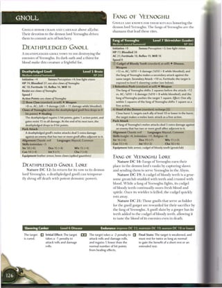 GNOLL                                                                                    FANG OF YLTNOGHU
                                                                                         GNOLLS A R E KNOWN FOR T H E I R RITUALS h o n o r i n g t h e
                                                                                         d e m o n lord Y e e n o g h u . T h e fangs o f Y e e n o g h u are t h e
 GNOLLS HONOR CHAOS A N D CARNAGE above a l l else.
                                                                                         s h a m a n s that lead t h e s e rites.
 T h e i r devotion to t h e d e m o n lord Y e e n o g h u drives
 t h e m to c o m m i t acts o f butchery.
                                                                                         Fang of Yeenoghu                        Level 7 Skirmisher (Leader)
                                                                                         Medium natural humanoid                                             XP 300
 DEATHPLEDGED GNOLL                                                                      Initiative +9             Senses Perception +3; low-light vision
                                                                                         H P 77; Bloodied 38
 A D E A T H P L E D G E D GNOLL v o w s TO DIE destroying t h e
                                                                                         AC 21; Fortitude 18, Reflex 19, W i l l 18
 e n e m i e s o f Y e e n o g h u . Its d a r k oath a n d a thirst for
                                                                                         Speed 8
 blood m a k e this c r e a t u r e a frightful foe.                                     © Cudgel of Bloody Teeth (standard; at-will) • Disease,
                                                                                           Weapon
 Deathpledged Gnoll                                            Level 5 Brute                +12 vs. AC; 1d10 + 6 damage (1d10 + 8 while bloodied), and
 Medium natural humanoid                                                 XP 200             the fang of Yeenoghu makes a secondary attack against the
 Initiative +4             Senses Perception +4; low-light vision                           same target. Secondary Attack: +10 vs. Fortitude; the target is
 H P 74; Bloodied 37; see also claws of Yeenoghu                                            exposed to level 6 slavering canker (see below).
 AC 18; Fortitude 18, Reflex 16, W i l l 16                                              { Relentless Push (standard; at-will) • Weapon
 Resist see claws of Yeenoghu                                                               The fang of Yeenoghu shifts 2 squares before the attack: +12
 Speed 7                                                                                    vs. AC; 1d10 + 6 damage ( I d I O + 8 while bloodied), and the
 Action Points see claws of Yeenoghu                                                        fang ofYeenoghu pushes the target 1 square. Effect: One ally
 © Bone Claw (standard; at-will) • Weapon                                                   within 5 squares of the fang ofYeenoghu shifts 1 square as a
    +8 vs. AC; 2d6 + 9 damage (2d6 + 11 damage while bloodied).                            free action.
 Claws of Yeenoghu (when the deathpledged gnoll first drops to 0                         4* Howl of the Demon (standard; recharge [jfl])
    hit points) • Healing                                                                     Close burst 5; targets each ally of level 10 or lower in the burst;
    The deathpledged regains 5 hit points, gains 1 action point, and                          the target makes a melee basic attack as a free action.
    gains resist 15 to all damage. At the end of its next turn, the                      Pack Attack
    deathpledged drops to 0 hit points.                                                     A fang of Yeenoghu's melee attacks deal 5 extra damage against
 Pack Attack                                                                                  an enemy that has two or more gnoll allies adjacent to it.
    A deathpledged gnoll's melee attacks deal 5 extra damage                             Alignment Chaotic evil            Languages Abyssal, Common
    against an enemy that has two or more gnoll allies adjacent to it.                   Skills Insight +8, Intimidate +11, Religion +8
 Alignment Chaotic evil             Languages Abyssal, Common                            Str 16 (+6)               Dex 19 (+7)             W i s 11 (+3)
 Skills Intimidate +5                                                                    Con 13 (+4)               Int 10 (+3)             Cha 16 (+6)
 Str 18 (+6)               Dex 15 (+4)                W i s 15 (+4)                      Equipment hide armor, cudgel of bloody teeth (greatclub)
 Con 14 (+4)               Int 9 (+1)                 Cha 7 (+0)
 Equipment leather armor, bone claws (spiked gauntlets)
                                                                                         FANG OE YEENOGHU LORE
                                                                                               N a t u r e D C 1 4 : Fangs o f Y e e n o g h u e a r n t h e i r
 DEATHPLEDGED GNOLL LORE                                                                 place in t h e d e m o n lord's r a n k s by c a p t u r i n g slaves
     N a t u r e D C 1 2 : I n r e t u r n for its vow to its d e m o n                  a n d sending t h e m to serve Y e e n o g h u in t h e Abyss.
 lord Y e e n o g h u , a d e a t h p l e d g e d gnoll c a n t e m p o r a r -                N a t u r e D C 1 9 : A cudgel o f bloody t e e t h is a grue-
 ily s h r u g o f f d e a t h w i t h p o t e n t d e m o n i c p o w e r s .           some g r e a t c l u b studded with t e e t h a n d c r u s t e d w i t h
                                                                                         b l o o d . W h i l e a fang o f Y e e n o g h u fights, its cudgel
                                                                                         o f bloody t e e t h c o n t i n u a l l y oozes fresh blood a n d
                                                                                         spittle. O n c e its wielder is killed, t h e cudgel q u i c k l y
                                                                                         rots away.
                                                                                               N a t u r e D C 2 1 : T h o s e gnolls that serve as fodder
                                                                                         for t h e gnoll gorger a r e r e w a r d e d for t h e i r sacrifice by
                                                                                         t h e fang o f Y e e n o g h u . A gnoll slain b y a gorger has its
                                                                                         t e e t h added to t h e cudgel o f bloody teeth, allowing it
                                                                                         to taste t h e blood o f its e n e m i e s even in death.


   Slavering Canker                     Level 6 Disease                          Endurance improve D C 23, maintain D C 19, worsen D C 18 or lower

  The target       Q    Initial Effect: The target          ri3       The target takes a -2 penalty to             Final State: The target is weakened, and
  is cured.             takes a -1 penalty to                         attack rolls and damage rolls,               must rest for twice as long as normal
                        attack rolls and damage                       and regains 5 fewer than the                 to gain the benefit of a short rest or an
                        rolls.                                        normal number of hit points                  extended rest.
                                                                      from healing effects.
 