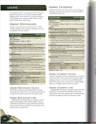 GNOME                                                                                 GNOME ENTROPIST
                                                                                      GNOME ENTROPISTS S E E T H E POTENTIAL for c h a n g e in
                                                                                      all things, a n d they use t h e power o f c h a o s to h i n d e r
 A L L GNOMES S H A R E A CONNECTION TO T H E F E Y , W I L D ,
                                                                                      a n d debilitate t h e i r foes.
 but that c o n n e c t i o n c a n m a n i f e s t itself i n starkly
 different ways. S o m e g n o m e s a r e naturally adept at
                                                                                      Gnome Entropist                                      Level 8 Artillery
 c h a n n e l i n g a r c a n e c u r r e n t s , w h i l e others use t h e
                                                                                      Small fey humanoid                                                 XP 350
 power o f the beast within them.
                                                                                      Initiative+7            Senses Perception+3; low-light vision
                                                                                      HP 71; Bloodied 35
 GNOME MISTWALKER                                                                     AC 20; Fortitude 19, Reflex 19, W i l l 21 (+2 to all defenses against
                                                                                        ranged attacks)
 GNOMES A R E MASTERS OF ILLUSION M A G I C A mist-                                   Speed 5
 w a l k e r c o m b i n e s this e x p e r t i s e with m e l e e prowess            © Acid Dagger (standard; at-will) • Acid, Weapon
 to a m b u s h or h a r a s s e n e m i e s .                                          +15 vs. AC; 1d4 damage plus 1d6 + 4 acid damage.
                                                                                      «Y Entropic Arc (standard; at-will)
                                                                                         Ranged 10; +13 vs. Reflex; 2d8 + 4 damage (crit 2d8 + 20).
 Gnome Mistwalker                                            Level 5 Lurker
                                                                                      4* Primordial Yell (standard; recharges when first bloodied) •
 Small fey humanoid                                                  XP 200
                                                                                        Thunder
 Initiative +9             Senses Perception +3; low-light vision
                                                                                         Close blast 3; +13 vs. Fortitude; 2d10 + 4 thunder damage,
 H P 51; Bloodied 25
                                                                                         and the target is deafened and cannot take immediate actions
 AC 20; Fortitude 16, Reflex 17, W i l l 16
                                                                                         or opportunity actions until the end of the gnome entropist's
 Speed 5
 © W a r Pick (standard; at-will) • Weapon
                                                                                        watt turn.                                                               I
                                                                                      •iJ- Chaos Flare (standard; encounter)
    +10 vs. AC; 1d8 + 4 damage (crit 1d8 + 12).
                                                                                         Area burst 1 within 15; +13 vs. Will; 3d8 + 5 damage, and the
 •j-Mistwalker's Strike (standard; recharge : : X j j J • Illusion
                                                                                         target is blinded (save ends).
    The gnome mistwalker becomes invisible until the end of its
                                                                                      Fade Away (immediate reaction, when the gnome entropist takes
    next turn. In addition, it shifts 2 squares and makes a war pick
                                                                                         damage; encounter) • Illusion
    attack.
                                                                                        The entropist becomes invisible until after it hits or misses with
 Combat Advantage
                                                                                         an attack or until the end of its next turn.
    A gnome mistwalker deals 1d6 extra damage against any
                                                                                      Reactive Stealth
    creature granting combat advantage to it.
                                                                                         If the gnome entropist has cover or concealment when it rolls
 Fade Away (immediate reaction, when the gnome mistwalker
                                                                                         initiative at the start of an encounter, it can make a Stealth
    takes damage; encounter) • Illusion
                                                                                         check to become hidden.
    The gnome mistwalker becomes invisible until after it hits or
                                                                                      Alignment Unaligned             Languages Common, Elven
    misses with an attack or until the end of its next turn.
                                                                                      Skills Arcana +10, Bluff+14, Stealth +12
 Reactive Stealth
                                                                                      Str 10 (+4)             Dex 17 (+7)              W i s 8 (+3)
    If the gnome mistwalker has cover or concealment when it
                                                                                      Con 17 (+7)              Int 12 (+5)              Cha 20 (+9)
    rolls initiative at the start of an encounter, it can make a Stealth
                                                                                      Equipment dagger, robes
    check to become hidden.
 Blur of Movement (immediate reaction, when the gnome
    mistwalker is hit by an enemy; at-will) • Teleportation                           GNOME ENTROPIST TACTICS
    The mistwalker teleports 1 square.                                                A g n o m e entropist a n n o u n c e s its p r e s e n c e to e n e m i e s
 Alignment Unaligned                Languages Common, Elven
                                                                                      with a chaos flare,      t h e n stays on t h e fringe o f c o m b a t
 Skills Stealth +10
                                                                                      m a k i n g entropic   arc attacks. It uses primordial           yell to
 Str 10 (+2)                Dex 16 (+5)               W i s 13 (+3)
 Con 15 (+4)                Int 11 (+2)                Cha 14 (+4)                    elude foes trying to force it into close c o m b a t , falling
 Equipment hide armor, war pick                                                       b a c k on acid dagger      attacks only i f c o r n e r e d .



 GNOME MISTWALKER TACTICS                                                             GNOME ENTROPIST LORE
 M i s t w a l k e r s flash across t h e battlefield to i m p a l e                      N a t u r e D C 1 4 : G n o m e entropists target t h e i r foes

 foes upon their picks. T h e y rely on blur of movement                         to   w i t h power c h a n n e l e d from t h e E l e m e n t a l C h a o s .

 e s c a p e t h e i r e n e m i e s a n d to use mistwalker        s strike.         T h e i r innate ties to t h e m a g i c o f t h e Feywild interfere
                                                                                      with this e x t r a p l a n a r power, driving some m a d .

 GNOME MISTWALKER LORE
     N a t u r e D C 1 2 : M i s t w a l k e r s are g n o m e warrior-
 m a g e s a n d b r i g a n d s . T h e s e r o b b e r s build w a r r e n s
 o f t u n n e l s a r o u n d forest roads, c l o a k t h e m with illu-
 sions, a n d use t h e m to a m b u s h c a r a v a n s laden with
 goods useful to spellcasters.
 