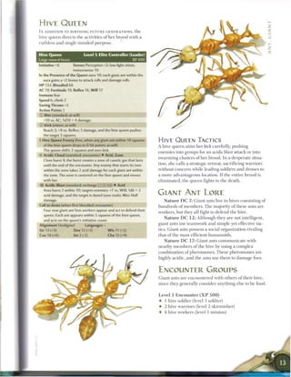 HIVE QUEEN
IN ADDITION TO BIRTHING F U T U R E GENERATIONS, the
hive queen directs the activities o f her brood with a
ruthless and single-minded purpose.


Hive Queen                   Level 5 Elite Controller (Leader)
Large natural beast                                          XP400
Initiative +6         Senses Perception +2; low-light vision,
                      tremorsense 10
In the Presence of the Queen aura 10; each giant ant within the
  aura gains a +2 bonus to attack rolls and damage rolls.
HP 132; Bloodied 66
AC 19; Fortitude 19, Reflex 16, W i l l 17
Immune fear
Speed 6, climb 2
Saving Throws +2
Action Points 1
© Bite (standard; at-will)
   110 vs. AC; 1d10 + 4 damage.
© Kick (minor; at-will)
   Reach 2; +9 vs. Reflex; 3 damage, and the hive queen pushes
  the target 3 squares.
• Hive Queen Frenzy (free, when any giant ant within 10 squares
 r                                                                     HIVE QUEEN TACTICS
  of the hive queen drops to 0 hit points; at-will)                    A hive queen aims her kick carefully, pushing
  The queen shifts 2 squares and uses kick.
                                                                       e n e m i e s into groups for an acidic blast attack or into
V Acidic Cloud (standard; encounter) • Acid, Zone
                                                                       swarming clusters o f her brood. In a desperate situa-
   Close burst 4; the burst creates a zone of caustic gas that lasts
   until the end of the encounter. Any enemy that starts its turn      tion, she calls a strategic retreat, sacrificing warriors
  within the zone takes 2 acid damage for each giant ant within        without concern while leading soldiers and drones to
  the zone. The zone is centered on the hive queen and moves           a more advantageous location. I f the entire brood is
  with her.                                                            eliminated, the q u e e n fights to the death.
-i'f Acidic Blast (standard; recharge':: K 11) • Acid
   Area burst 3 within 10; targets enemies; +7 vs. Will; 1d6 + 2
   acid damage, and the target is dazed (save ends). Miss: Half        GIANT ANT LORE
   damage.                                                                N a t u r e D C 7: Giant ants live in hives consisting of
Call to Arms (when first bloodied; encounter)                          hundreds of m e m b e r s . T h e majority o f these ants are
   Four new giant ant hive workers appear and act to defend their
                                                                       workers, but they all fight to defend the hive.
   queen. Each ant appears within 5 squares of the hive queen,
                                                                           N a t u r e D C 1 2 : Although they are not intelligent,
   and acts on the queen's initiative count.
Alignment Unaligned           Languages -
                                                                       giant ants use teamwork and simple yet effective tac-
                                                                       tics. Giant ants possess a social organization rivaling
                                                                       that o f the most efficient humanoids.
                                                                          N a t u r e D C 17: Giant ants c o m m u n i c a t e with
                                                                       nearby m e m b e r s o f the hive by using a complex
                                                                       combination o f pheromones. T h e s e pheromones are
                                                                       highly acidic, and the ants use t h e m to damage foes.


                                                                       ENCOUNTER GROUPS
                                                                       Giant ants are encountered with others o f their hive,
                                                                       since they generally consider anything else to be food.


                                                                       Level 1 Encounter ( X P 5 0 0 )
                                                                       • 1 hive soldier (level 3 soldier)
                                                                       • 2 hive warriors (level 2 skirmisher)
                                                                       • 4 hive workers (level 1 minion)
 