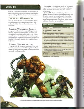 N a t u r e DC 1 7 : W a r d a n c e r s dedicate themselves
GOBLIN                                                                  to p a r t i c u l a r e x a r c h s o f B a n e , forming small sects
                                                                        whose m e m b e r s create t h e i r own rival forms o f
 G O B L I N S A R E OFTEN SUBSERVIENT to t h e devotees o f            battle d a n c e .
 dark gods and other powerful masters. Such leaders                          N a t u r e DC 1 9 : More intelligent goblins who lead
 appeal to the goblins' hostile and barbarous natures.                  bugbear wardancers train t h e m thoroughly, teaching
                                                                        t h e m how to avoid h a r m i n g their allies i n combat.
                                                                        Through strict conditioning, hobgoblins sometimes
 BUGBEAR WARDATMCER                                                     plant c o m m a n d words in wardancers' minds to con-
 L I K E A L L BUGBEARS, T H E W A R D A N C E R is full o f blus-      trol t h e m when they get out o f hand.
 ter and purpose. T h e s e warriors are a force to be
 reckoned with as they sow destruction across t h e                     Bugbear Wardancer                            Level 6 Skirmisher
 battlefield.                                                           Medium natural humanoid                                       XP250
                                                                        Initiative +9          Senses Perception +5; low-light vision
 BUGBEAR WARDANCER TACTICS                                              HP 70; Bloodied 35
                                                                        AC 20; Fortitude 18, Reflex 19, W i l l 18
 A bugbear w a r d a n c e r relishes punishing as m a n y
                                                                        Speed 7
 e n e m i e s as possible, and so prefers to choose a dif-
                                                                        © Flail Dance (standard; at-will) • Weapon
 ferent target e a c h round. It will attack a foe within                  +9 vs. Fortitude; 2d6 + 4 damage, the target is pushed 2 squares
 reach first, and i f it hits it uses its move action to get               and knocked prone, and the bugbear wardancer shifts 1 square.
 into position to attack a new foe, setting up a flanking                  Flail Barrier (standard; recharge (xj __) • Weapon
 position with a n ally that c a n then attack and simi-                   Close burst 2; targets enemies; no attack roll; 5 damage, and
                                                                           the bugbear wardancer takes half damage from weapon attacks
 larly move.
                                                                           until the end of its next turn.
                                                                           Flail Assault (standard; encounter) 4- Weapon
 BUGBEAR WARDANCER LORE                                                    Close burst 2; +9 vs. Reflex; 2d6 damage, and the target is
     N a t u r e DC 1 2 : A bugbear w a r d a n c e r leaps and            pushed 2 squares and knocked prone.

 howls as it arcs its vicious flail through t h e ranks o f             Combat Advantage

 its foes. Its wide-reaching attacks and single-minded                     A bugbear wardancer deals 1d6 extra damage against any
                                                                           creature granting combat advantage to it.
 fury m a k e it a dangerous foe.
                                                                        Alignment Evil                Languages Common, Goblin
                                                                        Str 16 (+6)            Dex 19 (+7)           W i s 14 (+5)
                                                                        Con 14 (+5)            Int 11 (+3)            Cha 16 (+6)
                                                                        Equipment hide armor, heavy flail




                           (Left to right) gohlin acolyte of Magluhiyet, bugbear wardancer, and Lolthbound goblin
 