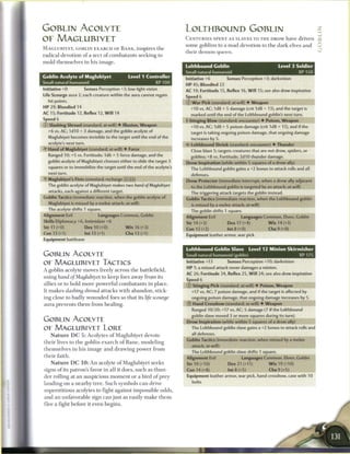 GOBLIN ACOLYTE                                                                 LOLTHBOUND GOBLIN
OF MAGLUBIYET                                                                  C E N T U R I E S SPENT AS SLAVES TO T H E DROW have driven             „
                                                                               s o m e goblins to a m a d devotion to t h e dark elves a n d           0
M A G L U B I Y E T , GOBLIN E X A R C H OF B A N E , inspires t h e
                                                                               their demon queen.
radical devotion o f a s e c t o f c o m b a t a n t s seeking to
mold themselves i n his i m a g e .
                                                                               Lolthbound Goblin                                 Level 3 Soldier
                                                                               Small natural humanoid                                     XP150
Goblin Acolyte of Maglubiyet                         Level 1 Controller
                                                                               Initiative +6         Senses Perception +3; darkvision
Small natural humanoid                                          XP 100
                                                                               HP 45; Bloodied 22
Initiative +0            Senses Perception +3; low-light vision                AC 19; Fortitude 15, Reflex 16, W i l l 15; see also drow inspiration
Life Scourge aura 2; each creature within the aura cannot regain               Speed 6
   hit points.                                                                 © W a r Pick (standard; at-will) • Weapon
H P 29; Bloodied 14                                                              +10 vs. AC; 1d8 + 5 damage (crit 1d8 + 13), and the target is
AC 15; Fortitude 12, Reflex 12, W i l l 14                                       marked until the end of the Lolthbound goblin's next turn.
Speed 6                                                                        + Stinging Blow (standard; encounter) • Poison, Weapon
© Slashing Shroud (standard; at-will) • Illusion, Weapon                         +10 vs. AC; 1d8 + 5 poison damage (crit 1d8 + 13), and if the
   +6 vs. AC; I d I O + 3 damage, and the goblin acolyte of                      target is taking ongoing poison damage, that ongoing damage
   Maglubiyet becomes invisible to the target until the end of the                increases by 5.
   acolyte's next turn.                                                        «£• Lolthbound Shriek (standard; encounter) • Thunder
   Hand of Maglubiyet (standard; at-will) • Force                                Close blast 5; targets creatures that are not drow, spiders, or
   Ranged 10; +5 vs. Fortitude; 1d6 + 5 force damage, and the                    goblins; +8 vs. Fortitude; 2d10 thunder damage.
   goblin acolyte of Maglubiyet chooses either to slide the target 3           Drow Inspiration (while within 5 squares of a drow ally)
   squares or to immobilize the target until the end of the acolyte's            The Lolthbound goblin gains a +2 bonus to attack rolls and all
   next turn.                                                                     defenses.
2f Maglubiyet's Fists (standard; recharge [_ __)                               Drow Protector (immediate interrupt, when a drow ally adjacent
   The goblin acolyte of Maglubiyet makes two hand of Maglubiyet                 to the Lolthbound goblin is targeted by an attack; at-will)
   attacks, each against a different target.                                     The triggering attack targets the goblin instead.
Goblin Tactics (immediate reaction, when the goblin acolyte of                 Goblin Tactics (immediate reaction, when the Lolthbound goblin
   Maglubiyet is missed by a melee attack; at-will)                               is missed by a melee attack; at-will)
                                                                                  The goblin shifts 1 square.
Alignment Evil                    Languages Common, Goblin                     Alignment Evil                Languages Common, Elven, Goblin
Skills Diplomacy i-6, Intimidate +6                                            Str 14 (+3)           Dex 17 (+4)            W i s 14 (+3)
Str 11 (+0)              Dex 10 (+0)               W i s 16 (+3)               Con 13 (+2)           lnt8(+0)               Cha 9 (+0)
Con 13 (+1)              Int 13 (+1)               Cha 13 (+1)                 Equipment leather armor, war pick
Equipment battleaxe

                                                                               Lolthbound Goblin Slave             Level 12 Minion Skirmisher
GOBLIN ACOLYTE                                                                 Small natural humanoid (goblin)                                XP 175

OE MAGLUBIYET TACTICS                                                          Initiative +13        Senses Perception +10; darkvision
                                                                               HP 1; a missed attack never damages a minion.
A goblin acolyte moves freely across t h e battlefield,
                                                                               AC 26; Fortitude 24, Reflex 25, W i l l 24; see also drow inspiration
using hand of Maglubiyet            to k e e p foes away from its
                                                                               Speed 6
allies or to hold m o r e powerful c o m b a t a n t s in place.               © Stinging Pick (standard; at-will) • Poison, Weapon
It m a k e s slashing shroud       attacks with a b a n d o n , stick-            +17 vs. AC; 7 poison damage, and if the target is affected by
ing close to badly wounded foes so that its life                     scourge      ongoing poison damage, that ongoing damage increases by 5.
aura prevents t h e m from healing.                                            © Hand Crossbow (standard; at-will) • Weapon
                                                                                  Ranged 10/20; +17 vs. AC; 5 damage (7 if the Lolthbound
                                                                                  goblin slave moved 3 or more squares during its turn).
GOBLIN ACOLYTE                                                                 Drow Inspiration (while within 5 squares of a drow ally)
OE MAGLUBIYET L O R E                                                             The Lolthbound goblin slave gains a +2 bonus to attack rolls and
                                                                                  all defenses.
    N a t u r e D C 5 : A c o l y t e s o f Maglubiyet devote
                                                                               Goblin Tactics (immediate reaction, when missed by a melee
t h e i r lives to t h e goblin e x a r c h o f B a n e , m o d e l i n g
                                                                                  attack; at-will)
t h e m s e l v e s in h i s i m a g e a n d d r a w i n g p o w e r f r o m
                                                                                  The Lolthbound goblin slave shifts 1 square.
t h e i r faith.                                                               Alignment Evil                Languages Common, Elven, Goblin
    N a t u r e D C 1 0 : A n acolyte o f Maglubiyet seeks                     Str 19 (+10)           Dex 21 (+11)           W i s 19 (+10)
signs o f its patron's favor in all it does, such as thun-                     Con 14 (+8)            Int 8 (+5)            Cha 9 (+5)
der rolling at a n auspicious m o m e n t or a bird o f prey                   Equipment leather armor, war pick, hand crossbow, case with 10

landing on a n e a r b y t r e e . S u c h symbols c a n drive                    bolts

superstitious acolytes to fight against impossible odds,
a n d a n unfavorable sign c a n j u s t as easily m a k e t h e m
flee a fight before it even b e g i n s .
 