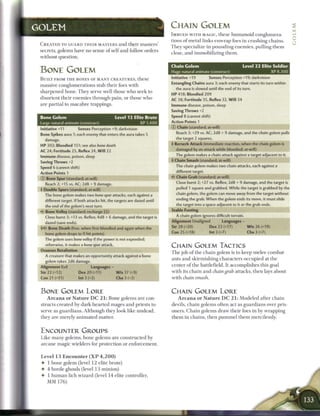 GOLEM                                                                           CHAIN GOLEM
                                                                                I M B U E D W I T H MAGIC, t h e s e h u m a n o i d conglomera-
                                                                                tions o f m e t a l l i n k s e n w r a p foes i n c r u s h i n g c h a i n s .
 C R E A T E D TO GUARD T H E I R MASTERS a n d t h e i r m a s t e r s '
                                                                                T h e y specialize in p o u n d i n g e n e m i e s , pulling t h e m
 secrets, golems have n o sense o f s e l f a n d follow orders
                                                                                close, a n d i m m o b i l i z i n g t h e m .
 without question.

                                                                                Chain Golem                                        Level 2 2 Elite Soldier
 BONE GOLEM                                                                     Huge natural animate (construct)                                        XP 8,300
 B U I L T FROM T H E BONES OF M A N Y C R E A T U R E S , t h e s e            Initiative +19             Senses Perception +19; darkvision
                                                                                Entangling Chains aura 3; each enemy that starts its turn within
 massive conglomerations stab t h e i r foes with
                                                                                   the aura is slowed until the end of its turn.
 s h a r p e n e d b o n e . T h e y serve well t h o s e w h o seek to
                                                                                HP 418; Bloodied 209
 disorient t h e i r e n e m i e s t h r o u g h pain, or t h o s e w h o       AC 38; Fortitude 35, Reflex 32, W i l l 34
 are partial to m a c a b r e trappings.                                        Immune disease, poison, sleep
                                                                                Saving Throws +2
 Bone Golem                                       Level 12 Elite Brute          Speed 8 (cannot shift)
 Large natural animate (construct)                            XP 1,400          Action Points 1
                                                                                © Chain (standard; at-will)
 Initiative +11      Senses Perception +9; darkvision
 Bone Spikes aura 1; each enemy that enters the aura takes 5                       Reach 3; +29 vs. AC; 2d8 + 9 damage, and the chain golem pulls
     damage.                                                                       the target 2 squares.
 HP 302; Bloodied 151; see also bone death                                      4 Berserk Attack (immediate reaction, when the chain golem is
 AC 24; Fortitude 25, Reflex 24, W i l l 22                                        damaged by an attack while bloodied; at-will)
 Immune disease, poison, sleep                                                     The golem makes a chain attack against a target adjacent to it.
 Saving Throws +2                                                               4 Chain Smash (standard; at-will)
 Speed 6 (cannot shift)                                                            The chain golem makes two chain attacks, each against a
 Action Points 1                                                                   different target.

 © Bone Spur (standard; at-will)                                                4? Chain Grab (standard; at-will)

     Reach 2; +15 vs. AC; 2d8 + 9 damage.                                          Close burst 2; +27 vs. Reflex; 2d8 + 9 damage, and the target is
 4 Double Spurs (standard; at-will)                                                pulled 1 square and grabbed. While the target is grabbed by the

     The bone golem makes two bone spur attacks, each against a                    chain golem, the golem can move away from the target without
     different target. If both attacks hit, the targets are dazed until            ending the grab. When the golem ends its move, it must slide
     the end of the golem's next turn.                                             the target into a space adjacent to it or the grab ends.
 • * Bone Volley (standard; recharge i ii)
  <                                                                             Stable Footing

     Close burst 3; +13 vs. Reflex; 4d8 + 6 damage, and the target is              A chain golem ignores difficult terrain.

     dazed (save ends).                                                         Alignment Unaligned                 Languages -

      Bone Death (free, when first bloodied and again when the                  Str 28 (+20)               Dex 22 (+17)               W i s 26 (+19)

     bone golem drops to 0 hit points)                                          Con 25 (+18)               Int 3 (+7)                  Cha 3 (+7)
     The golem uses bone volley if the power is not expended;
     otherwise, it makes a bone spur attack.                                    CHAIN GOLEM TACTICS
 Osseous Retaliation
                                                                                T h e job o f the c h a i n golem is to k e e p m e l e e combat
     A creature that makes an opportunity attack against a bone
                                                                                ants a n d s k i r m i s h i n g c h a r a c t e r s o c c u p i e d at t h e
     golem takes 2d6 damage.
                                                                                c e n t e r o f t h e battlefield. It accomplishes this goal
 Alignment Evil                   Languages -
 Str 22 (+12)             Dex 20 (+11)            W i s 17 (+9)                 with its c h a i n a n d chain grab attacks, t h e n lays about
 Con 21 (+11)             Int 3 (+2)               Cha 3 (+2)                   with chain smash.


 BONE GOLEM L O R E                                                             CHAIN GOLEM LORE
      A r c a n a o r N a t u r e D C 2 1 : B o n e golems are con-                 A r c a n a o r N a t u r e D C 2 1 : M o d e l e d after c h a i n
 structs c r e a t e d b y d a r k - h e a r t e d m a g e s a n d priests to   devils, c h a i n golems often act as g u a r d i a n s over pris-
 serve as g u a r d i a n s . A l t h o u g h they look like u n d e a d ,      oners. C h a i n golems d r a w t h e i r foes in by wrapping
 they are m e r e l y a n i m a t e d matter.                                   t h e m in c h a i n s , t h e n p u m m e l t h e m mercilessly.


 ENCOUNTER GROUPS
 Like m a n y golems, b o n e golems are c o n s t r u c t e d by
 a r c a n e m a g i c wielders for protection or e n f o r c e m e n t .


 Level 1 3 E n c o u n t e r ( X P 4 , 2 0 0 )
 •    1 b o n e golem (level 1 2 elite brute)
 •    4 horde ghouls (level 1 3 m i n i o n )
 •    1 h u m a n l i c h w i z a r d (level 1 4 elite controller,
      MM 176)
 