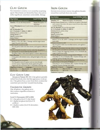CLAY GOLEM                                                                         IRON GOLEM
T H E PONDEROUS-LOOKING CLAY GOLEM h a s surprising                                I N F U S E D W I T H POTENT TOXINS, iron golems t h u n d e r
speed. T h e s e b r u t e s a r e favored by those w h o s e e k to               toward foes a n d b a s h t h e m into m u s h .
i n f l i c t significant, s o m e t i m e s u n m e n d a b l e , d a m a g e .
                                                                                   Iron Golem                                   Level 2 0 Elite Soldier
Clay Golem                                          Level 1 5 Elite Brute          Large natural animate (construct)                           XP 5,600
Large natural animate (construct)                                XP 2,400          Initiative +14        Senses Perception +10; darkvision
Initiative +15; see also hasty reaction             Senses Perception +11;         Noxious Fumes (Poison) aura 2; while the iron golem is bloodied,
                                                    darkvision                       each creature that enters the aura or starts its turn there takes
Aura of Misjudgment aura 3; each enemy within the aura cannot                        5 poison damage.
    shift.                                                                         HP 386; Bloodied 193; see also toxic death
HP 368; Bloodied 184                                                               AC 36; Fortitude 36, Reflex 30, W i l l 28
AC 27; Fortitude 31, Reflex 25, W i l l 27                                         Immune disease, poison, sleep
Immune disease, poison, sleep                                                      Saving Throws +2
Saving Throws +2                                                                   Speed 6 (cannot shift)
Speed 6 (cannot shift)                                                             Action Points 1
Action Points 1                                                                    © Iron Blade (standard; at-will)
© Slam (standard; at-will)                                                           Reach 2; +27 vs. AC; 2d10 + 3 damage, and the target is marked
    Reach 2; +19 vs. AC; 3d8 + 7 damage, and the target cannot                       (save ends).
    regain hit points (save ends).                                                 4 Cleave (standard; at-will)
4 Clay Smash (standard; at-will)                                                     The iron golem makes two iron blade attacks, each against a
    The clay golem makes two slam attacks, each against a different                  different target.
    target.                                                                        4 Dazing Fist (immediate interrupt, when a creature marked by
4 Berserk Attack (immediate reaction, when the clay golem is                         the iron golem and within its reach moves or shifts; at-will)
    damaged by an attack while bloodied; at-will)                                    Reach 2; targets the triggering creature; +25 vs. Fortitude; the
    The golem makes a slam attack against a creature adjacent to it.                 target is dazed (save ends).
Hasty Reaction                                                                     • * Breath Weapon (standard; recharge _ } l i]) • Poison
                                                                                    <
    A clay golem rolls initiative twice, taking the higher of the two                Close blast 3; +25 vs. Fortitude; 3d8 + 9 poison damage, and
    results.                                                                         ongoing 5 poison damage (save ends).
Unstoppable (move; encounter)                                                        Toxic Death (when first bloodied and again when the iron
    The clay golem moves 8 squares and can move through                              golem drops to 0 hit points) • Poison
    enemies' spaces. Opportunity attacks against the golem                           Close burst 3; +25 vs. Fortitude; 2d8 + 6 poison damage, and
    triggered by this movement take a -10 penalty to damage rolls.                   ongoing 10 poison damage (save ends).
Alignment Unaligned                Languages -                                     Alignment Unaligned            Languages —
Str 26 (+15)              Dex14(+9)                 W i s 18 (+11)                 Str 2 7 (+18)         Dex 15 (+12)             W i s 11 (+10)
Con 24 (+14)              Int 3 (+3)                Cha 3 (+3)                     Con 25 (+17)          Int 3 (+6)               Cha 3 (+6)
                                                                                   Equipment longsword

CLAY GOLEM LORE
     A r c a n a o r N a t u r e D C 2 3 : A clay golem's partially
m e l t e d form looks slow, but that a p p e a r a n c e is decep-
tive. Clay golems b e a r a c u r s e f r o m t h e i r c r e a t i o n that
s o m e t i m e s prevents foes' wounds from healing.


ENCOUNTER GROUPS
Like all golems, clay golems serve
t h e i r m a s t e r s regardless o f intent or
motivation.


Level 15 E n c o u n t e r ( X P          6,200)
•    1 clay golem (level 1 5 elite brute)
•    1 shadar-kai gloom lord (level 1 4
     artillery)
•    2 shadow s n a k e s (level 1 6 skirmisher,
     MM 2 4 0 )
 