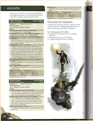 Warrior's Leap
GOLIATH                                                                     A goliath guardian can jump without provoking opportunity
                                                                            attacks.
                                                                          Alignment Unaligned            Languages Common
 A RECLUSIVE A N D NOMADIC R A C E , towering goliaths                    Skills Athletics +13, Insight +12, Nature +12
 prefer high m o u n t a i n s to civilized lowlands. D a r i n g         Str 19 (+8)            Dex 14 (+6)             W i s 16 (+7)
 competitors, goliaths enjoy testing t h e m s e l v e s .                Con 16 (+7)            Int 10 (+4)             Cha 10 (+4)
                                                                          Equipment scale armor, light shield, bastard sword

 Goliath Sunspeaker                               Level 7 Artillery
 Medium natural humanoid                                    XP 300        ENCOUNTER GROUPS
 Initiative +5          Senses Perception +9
                                                                          G o l i a t h s k e e p sturdy pets a n d t h e c o m p a n y o f brave
 HP 64; Bloodied 32
                                                                          c r e a t u r e s . However, a goliath might also c h o o s e to
 AC 19; Fortitude 19, Reflex 18, W i l l 20
 Speed 6                                                                  work with dwarves, galeb d u h r s , or goblins.

 © Sunspeaker's Hand (standard; at-will) • Radiant
   +12 vs. Reflex; 1d8 + 3 radiant damage.                                Level 9 Encounter ( X P            2,100)
 •Y Solar Sphere (standard; at-will) 4 Implement, Radiant                 4- 1 galeb d u h r r o c k c a l l e r (level 11 controller,
   Ranged 20; +12 vs. Reflex; 2d8 + 3 radiant damage.                        MM 114)
 •f Sun Rays (standard; recharge __ _} [fj) 4 Fire or Radian
                                                                          4- 3 goliath g u a r d i a n s (level 9 soldier)
   Implement
                                                                          4- 1 goliath s u n s p e a k e r (level 7 artillery)
   Ranged 10; targets one or two creatures; +12 vs. Reflex; 1 d8 + 3
   fire or radiant damage, and ongoing 5 damage of the type dealt
   to the target (save ends).
                                                                                                                               >
    Flaring Leap (move; encounter) 4 Fire
   The goliath sunspeaker jumps 3 squares and then moves its
   remaining speed. During this movement, the sunspeaker gains
   a +4 bonus to all defenses. The square in which the sunspeaker
   began its move erupts with fire 2 squares high. A creature that
   starts its turn adjacent to the fire takes 1d6 + 3 fire damage. A
   creature that enters the square or starts its turn there takes 2d6
   + 3 fire damage. The fire blocks line of sight and lasts until the
   end of the sunspeaker's next turn. Sustain Minor: The fire persists.
    Call Down the Sun (standard; encounter) 4 Implement,
    Radiant
   Area burst 3 within 20; +11 vs. Reflex; 2d6 + 3 radiant damage.
   Miss: Half damage.
 Stone's Endurance (minor; encounter)
   The goliath sunspeaker gains resist S to all damage until the end
    of its next turn.
 Alignment Unaligned            Languages Common
 Skills Arcana +8, Athletics +10, Insight +9, Nature +9
 Str14(+5)              Dex 15 (+5)           W i s 12 (+4)
 Con 16 (+6)            Int 10 (+3)            Cha 17 (+6)
 Equipment leather armor, orb


 Goliath Guardian                                   Level 9 Soldier
 Medium natural humanoid                                    XP400
 Initiative +8          Senses Perception +7
 H P 96; Bloodied 48
 AC 25; Fortitude 22, Reflex 20, W i l l 22
 Speed 6
 © Bastard Sword (standard; at-will) 4 Weapon
    +16 vs. AC; 1d10 + 7 damage, and the target is marked until the
    end of the goliath guardian's next turn. If the target is prone, it
    cannot stand up until the end of the guardian's next turn.
 4 Ram's Charge (standard; recharge X| i) 4 Weapon
  -
    +14 vs. Fortitude; 1d6 + 3 damage, the target is pushed 2
    squares and knocked prone, and the goliath guardian shifts 2
    squares and makes a bastard sword attack against the target.
    Special: When charging, the guardian can use this power in
    place of a melee basic attack.
 Stone's Endurance (minor; encounter)
    The goliath guardian gains resist 5 to all damage until the end of
    its next turn.
 
