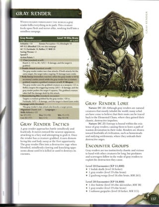 GRAY R E N D E R

 W I D E L Y F E A R E D THROUGHOUT T H E WORLD? a gray
 render kills everything in its path. T h i s creature
 feeds upon flesh and terror alike, working itself into a
 mindless rampage.                               


 Cray Render                                    L e v e l 19 E l i t e B r u t e
 Large natural humanoid                                             XP 4,800
 Initiative +10         Senses Perception +15; blindsight 10
 HP 452; Bloodied 226; see also       rampage
 AC 31; Fortitude 34, Reflex 27, W i l l 28
 Saving Throws +2
 Speed 8
 Action Points 1
 (£) Claw (standard; at-will)
    Reach 2; +22 vs. AC; 1d12 + 8 damage, and the target is
   grabbed.
 4 Double Attack (standard; at-will)
   The gray render makes two claw attacks. If both attacks hit the
   same target, the target takes ongoing 10 damage (save ends).
 4 Body Sweep (immediate reaction, when the gray render is hit by
   an enemy's melee attack while the gray render has a creature
   grabbed; requires a grabbed creature; at-will) • Weapon
   The gray render uses the grabbed creature as a weapon; +22 vs.
    Reflex; targets the triggering enemy; 2d12 + 8 damage, and the
   grey render pushes the target 4 squares. The grabbed creature
   takes half the damage dealt by this attack.
 4 Dismembering Bite (standard; encounter)
   Targets a creature grabbed by the gray render; +20 vs.
    Fortitude; 3d12 + 8 damage, and the target is dazed (save ends).
 Rampage (while bloodied)                                                          GRAY RENDER LORE
   The gray render's claw attack also knocks a target prone.
                                                                                        N a t u r e D C 2 2 : Although gray renders are natural
 Alignment Chaotic evil         Languages -
                                                                                   creatures that mostly inhabit the world, m a n y schol-
 Skills Athletics +23
 Str 27 (+17)           Dex 13 (+10)             W i s 15 (+11)                    ars have c o m e to believe that their roots c a n be traced
 Con 26 (+17)           Int 2 (+5)               Cha 10 (+9)                       b a c k to the Elemental Chaos, wh e re they gained their
                                                                                   chaotic, destructive impulses.

 GRAY RENDER TACTICS                                                                  N a t u r e D C 2 7 : Entropy is bound within the exis-
                                                                                   tence o f gray renders, causing t h e m to leave a path o f
 A gray r e n d e r a p p r o a c h e s battle m i n d l e s s l y and
                                                                                   wanton devastation in their wake. Renders are drawn
 fearlessly. It moves to w a r d t h e n e a r e s t opponent,
                                                                                   toward footholds o f civilization, such as homesteads
 attacking in a fury a n d attempting to grab it. O n c e
                                                                                   and outlying settlements, where they u n l e a s h their
 the r e n d e r has a c r e a t u r e g r a b b e d , it uses dismem-
                                                                                   destructive urges.
 bering bite a n d body sweep at t h e first opportunity.
 T h e gray r e n d e r flies into a destructive rage w h e n
 bloodied, m i n d l e s s l y c l a w i n g a n d k n o c k i n g oppo-
                                                                                   ENCOUNTER GROUPS
 nents about until it is k i l l e d or until it destroys its                      Gray renders are too instinctively chaotic and vicious
 enemies.                                                                          to b a n d with other creatures for long, but predators
                                                                                   and scavengers follow in the wake o f gray renders to
                                                                                   exploit the destruction they cause.


                                                                                   Level 1 8 Encounter ( X P 1 1 , 8 0 0 )
                                                                                   • 1 b o d a k skulk (level 1 6 lurker)
                                                                                   • 1 gray render (level 1 9 elite brute)
                                                                                   • 2 guulvorg worgs (level 1 6 elite brute, M M 2 6 5 )


                                                                                   Level 2 0 E n c o u n t e r ( X P 1 4 , 8 0 0 )
                                                                                   • 1 dire bulette (level 1 8 elite skirmisher, M M 3 8 )
                                                                                   • 1 gray render (level 1 9 elite brute)
                                                                                   • 3 nabassu gargoyles (level 1 8 lurker, MM 1 1 5 )
 