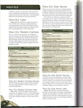 HALF-ELF                                                                H A L E - E L F CON ARTIST
                                                                        M A N Y HALF-ELVES A R E DIPLOMATS a n d peacemakers,
                                                                        capable of finding the common ground between any
 COMBINING T H E BEST OF TWO PROUD LINEAGES, half-
                                                                        two groups. Others use their talents for their own inter-
 elves are adaptable and diplomatic. They often travel
                                                                        ests. They c a n find the c o m m o n ground between their
 widely and seek out n e w experiences. Naturally gifted
                                                                        hands and your money pouch with disconcerting ease.
 leaders, they frequently b e c o m e quite powerful.
                                                                            T h e half-elf con artist m i x e s audacity with per-
                                                                        sonal ma g n e t i s m to achieve astounding results. A few
 H A L F - E L F LORE                                                   honeyed words or a smile and a shrug c a n set foes to
    N a t u r e DC 1 2 : Half-elves c o m b i n e the grace o f         fighting one another or give a n e n e m y reason to hesi-
 elves with the drive of h u m a n s , adding their own                 tate. Yet the con artist wounds with m o r e t h a n words.
 stunning c h a r i s m a to the m i x . Keen-witted and free-          T h e con artist's sleight o f h a n d has put a blade in t h e
 spirited, half-elves follow their hearts wherever they                 back o f m a n y a n erstwhile ally.
 lead—along bright paths or down dark roads.
                                                                        Half Elf Con Artist                              Level 7 Controller
                                                                        Medium natural humanoid                                        X P 300
 H A L F - E L F BANDIT CAPTAIN                                         Initiative +6         Senses Perception +2; low-light vision
 W I T H A F L A I R FOR T H E DRAMATIC to a c c o m p a n y a          HP 77; Bloodied 38
 mastery of blades, the half-elf bandit captain is flam-                AC 20; Fortitude 17, Reflex 20, W i l l 20
 boyant in everything it does. Bold and self-reliant, a                 Speed 6

 half-elf bandit captain leads through c h a r i s m a and              © Dagger (standard; at-will) 4 Weapon
                                                                          +12 vs. AC; 1d4 + 4 damage.
 r e m a i n s vigilant against treachery. T h e bandit cap-
                                                                        • Deceptive Maneuver (standard; at-will) 4 Charm
                                                                         1
 tain takes enough risks in pursuit o f gold; trust is one
                                                                          +10 vs. Will; the target makes a basic attack against one of its
 gamble too many.                                                         allies of the half-elf con artist's choice.
                                                                        •Y Silver Deception (standard; recharge [x]((!)) 4 Charm
 Half-Elf Bandit Captain                Level 6 Skirmisher (Leader)       Ranged 10; +10 vs. Will; the target is dominated until the end
 Medium natural humanoid                                        XP250     of the half-elf con artist's next turn.
 Initiative +9            Senses Perception +8; low-light vision        < * Pathetic Appeal (standard; encounter) 4 Charm
                                                                         c
 HP 69; Bloodied 34                                                       Close burst 5; +10 vs. Will; targets enemies; the target cannot
 AC 20; Fortitude 18, Reflex 19, W i l l 18                               attack the half-elf con artist (save ends). If the con artist makes
 Speed 6                                                                  an attack roll against the target, that target makes a saving
 © Longsword (standard; at-will) 4 Weapon                                 throw against this effect.
   +11 vs. AC; 1d8 + 4 damage, and the half-elf bandit captain          Combat Advantage
   shifts 1 square.                                                       A half-elf con artist deals 2d6 extra damage against any
 © " Sg
      a    e r
                 (standard; at-will) 4 Weapon                             creature granting combat advantage to it.
   Ranged 5/10; +11 vs. AC; 1d4 + 4 damage.                             Grifter's Flight (move; encounter)
 +/>T Slash and Dash (standard; recharge [X]|X]|n))                       The half-elf con artist shifts 6 squares and can make a Stealth
   The half-elf bandit captain makes a longsword attack, shifts 2         check without a penalty for moving.
   squares, and makes a dagger attack,                                  Alignment Unaligned            Languages Common, Elven
 • Triggering Slash (standard; recharge (xj _]) 4 Weapon
  f                                                                     Skills Bluff +12, Insight +7, Stealth +11, Thievery +11
   +11 vs. AC; 1d8 + 4 damage, and one ally shifts 1 square and         Str 10 (+3)            Dex 17 (+6)              W i s 9 (+2)
   makes a melee basic attack as a free action.                         Con 13 (+4)            Int 12 (+4)              Cha 19 (+7)
 Alignment Unaligned             Languages Common, Elven                Equipment fine clothes, dagger
 Skills Athletics +11, Diplomacy +11, Insight +8, Stealth +12
 Str 16 (+6)              Dex 19 (+7)           W i s 11 (+3)
                                                                        H A L F - E L F CON ARTIST TACTICS
 Con 13 (+4)              Int 10 (+3)           Cha 16 (+6)
                                                                        A half-elf con artist usually prefers to avoid a fight,
 Equipment leather armor, longsword, 6 daggers
                                                                        although sometimes its s c h e m e s put it at the wrong
                                                                        end of a sword. I f a con artist does stand and fight, it
 H A L F - E L F BANDIT CAPTAIN TACTICS                                 uses deceptive maneuver to force e n e m i e s into attack-
 T h e half-elf bandit captain leads with slash and dash,
                                                                        ing e a ch other. T h e con artist relies on pathetic appeal
 then uses triggering slash to enable an ally to move
                                                                        and grifter's flight to save itself when cornered.
 into flanking position.

                                                                        H A L F - E L F CON ARTIST LORE
 H A L F - E L F BANDIT CAPTAIN LORE                                       N a t u r e DC 1 4 : T h e i r natural c h a r m grants
      N a t u r e DC 1 2 : Half-elf leaders tend to rely on
                                                                        half-elves an advantage in con games and elaborate
 c h a r i s m a to keep followers in line, and half-elf bandit
                                                                        swindles, drawing m a n y to use their c h a r i s m a for
 captains are no different. That c h a r m c a n b e a liabil-
                                                                        selfish reasons. Half-elves with long practice at such
 ity, though, i f followers believe it's b e e n used to lie to
                                                                        sleight o f tongue develop an almost magical ability to
 them.
                                                                        fool foes and use friends.
 