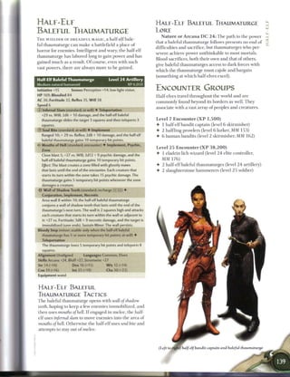 HALF-ELF                                                                     H A L F - E L F BALEFUL THAUMATURGE
                                                                                                                                                   yj
BALEFUL THAUMATURGE                                                          LORE
                                                                                 N a t u r e o r A r c a n a D C 2 4 : T h e path to t h e power
T H E W I E L D E R OF D R E A D F U L MAGIC, a h a l f - e l f bale-
                                                                             that a baleful thaumaturge follows presents no end o f
ful thaumaturge c a n m a k e a battlefield a place o f
                                                                             difficulties a n d sacrifice, but thaumaturges who per-
horror for e n e m i e s . Intelligent and wary, t h e half-elf
                                                                             severe achieve power u n t h i n k a b l e to most mortals.
thaumaturge h a s labored long to gain power a n d has
                                                                             Blood sacrifices, b o t h their own a n d that o f others,
gained m u c h as a result. O f course, even with such
                                                                             give baleful thaumaturges access to dark forces with
vast powers, there are always m o r e to b e gained.
                                                                             w h i c h t h e thaumaturge must cajole and bargain
                                                                             (something at w h i c h half-elves excel).
Half-Elf Baleful Thaumaturge                      Level 2 4 Artillery
Medium natural humanoid                                           XP 6,050
Initiative +15          Senses Perception +14; low-light vision              ENCOUNTER GROUPS
HP 169; Bloodied 84                                                          Half-elves travel throughout t h e world a n d a r e
AC 36; Fortitude 32, Reflex 35, W i l l 38                                   c o m m o n l y found beyond its borders as well. T h e y
Speed 6                                  _________
                                                                             associate with a vast array o f peoples a n d creatures.
© Infernal Slam (standard; at-will) • Teleportation
   +29 vs. Will; 2d6 + 10 damage, and the half-elf baleful
                                                                             Level 7 Encounter ( X P 1 , 5 0 0 )
   thaumaturge slides the target 3 squares and then teleports 3
   squares.                                                                  •   1 half-elf bandit captain (level 6 skirmisher)
© Soul Bite (standard; at-will) • Implement                                  •   2 halfling prowlers (level 6 lurker, M M 1 5 3 )
   Ranged 10; + 29 vs. Reflex; 2d8 + 10 damage, and the half-elf             •   6 h u m a n bandits (level 2 skirmisher, M M 1 6 2 )
   baleful thaumaturge gains 10 temporary hit points.
•<r Mouths of Hell (standard; encounter) • Implement, Psychic,
                                                                             Level 2 5 E n c o u n t e r ( X P 3 8 , 2 0 0 )
   Zone
                                                                             •   1 eladrin lich wizard (level 2 4 elite controller,
   Close blast 5; +27 vs. Will; 3d12 + 9 psychic damage, and the
   half-elf baleful thaumaturge gains 10 temporary hit points.                 MM 176)
   Effect: The blast creates a zone filled with ghostly maws                 • 2 half-elf baleful thaumaturges (level 2 4 artillery)
   that lasts until the end of the encounter. Each creature that             •   2 slaughterstone h a m m e r e r s (level 2 5 soldier)
   starts its turn within the zone takes 15 psychic damage. The
   thaumaturge gains 5 temporary hit points whenever the zone
   damages a creature.
-52- Wall of Shadow Teeth (standard: recharge X !I5) •
   Conjuration, Implement, Necrotic
   Area wall 8 within 10; the half-elf baleful thaumaturge
   conjures a wall of shadow teeth that lasts until the end of the
   thaumaturge's next turn. The wall is 2 squares high and attacks
   each creature that starts its turn within the wall or adjacent to
   it: +27 vs. Fortitude; 3d8 + 9 necrotic damage, and the target is
   immobilized (save ends). Sustain Minor: The wall persists.
Bloody Step (minor; usable only when the half-elf baleful
   thaumaturge has 5 or more temporary hit points; at-will) •
   Teleportation
   The thaumaturge loses 5 temporary hit points and teleports 8
   squares.
Alignment Unaligned              Languages Common, Elven
Skills Arcana +24, Bluff+27, Streetwise +27
Str14(+14)               Dex 16 (+15)            W i s 15 (+14)
Con 19 (+16)             Int 25 (+19)            Cha 30 (+22)
Equipment wand


H A L F - E L F BALEFUL
THAUMATURGE TACTICS
T h e baleful thaumaturge opens with wall of                      shadow
teeth, hoping to keep a few e n e m i e s immobilized, a n d
t h e n uses mouths of hell. I f engaged in m e l e e , t h e half-
 e l f uses infernal slam to move e n e m i e s into t h e a r e a o f
 mouths of hell. O t h e r w i s e t h e half-elf uses soul bite a n d
 attempts to stay out o f m e l e e .



                                                                                               alf-elf bandit captain and baleful thaumaturge
 