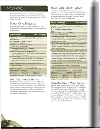 HALF-ORC                                                                            H A L F - O R C DEATH MAGE
                                                                                    SOME HALF-ORCS A R E DRAWN to t h e service o f
                                                                                    Y u r t r u s , a n e x a r c h o f G r u u m s h w h o is a m a s t e r o f
 B O L D AND B R A S H , h a l f - o r e s c o m b i n e t h e p h y s i c a l
                                                                                    disease, misery, a n d death. T h e s e half-ores m a s t e r
 strength of ores w i t h the resourcefulness of h u m a n s .
                                                                                    s e c r e t rites o f Y u r t r u s . In battle, they w e a r white
 T h e s e c u n n i n g w a r r i o r s a r e at h o m e b o t h i n t h e city
                                                                                    robes a n d c a r r y staffs o f b l a c k wood.
 and i n the wild.

                                                                                    Half-Orc Death Mage                                   Level 6 Controller
 H A L F - O R C HUNTER                                                             Medium natural humanoid                                                XP250

 T H E HALF-ORC H U N T E R IS A SKILLED T R A C K E R a n d a                      Initiative +7            Senses Perception +6; low-light vision
                                                                                    HP 66; Bloodied 33
 b r a s h fighter, r u s h i n g into battle w i t h little r e g a r d for
                                                                                    AC 19; Fortitude 17, Reflex 19, W i l l 18
 its o w n safety.
                                                                                    Speed 6
                                                                                    ©Quarterstaff (standard; at-will) • Weapon
 Half-Ore Hunter                                       Level 5 Skirmisher              +11 vs. AC; 1d8 + 5 damage.
 Medium natural humanoid                                           XP200             Rotting Touch (standard; at-will) • Necrotic
 Initiative +7              Senses Perception +8; low-light vision                     +10 vs. Fortitude; 1d6 + 4 necrotic damage, and the target loses
 HP 62; Bloodied 31                                                                    necrotic resistance or immunity and takes ongoing S necrotic
 AC 19; Fortitude 18, Reflex 18, W i l l 16                                            damage (save ends both).
 Speed 6 (8 when charging)                                                          • Bolt of Putrescence (standard; recharge
                                                                                     Y                                                      _ ] ) • Implement
 © Battleaxe (standard; at-will) • Weapon                                              Ranged 10; +10 vs. Reflex; 2d8 + 5 damage, and the target
    +10 vs. AC; I d I O + 5 damage.                                                    takes a -5 penalty to all defenses until the end of the half-ore
 © Longbow (standard; at-will) • Weapon                                                death mage's next turn.
    Ranged 20/40; +10 vs. AC; I d I O + S damage.                                   •ib Swarm of Flies (standard; encounter) • Implement, Zone
  Evasive Chop (standard; at-will) • Weapon                                           Area burst 1 within 10; +10 vs. Fortitude; 2d6 + 5 damage, and
    The half-ore hunter shifts 1 square before and after the attack;                   the burst creates a zone of swarming flies that lasts until the
    +10 vs. AC; 1 dl 0 + 5 damage.                                                     end of the encounter. Each creature that starts its turn within
 Draw First Blood                                                                      the zone takes S damage and does not have line of sight to
    A half-ore hunter's melee attacks deal I d I O extra damage                        squares more than 3 squares away from it. As a minor action,
    against any creature that has not yet taken damage during the                      the half-ore death mage can move the zone 2 squares.
    encounter.                                                                      Furious Assault (free, when the half-ore death mage damages an
 Furious Assault (free, when the half-ore hunter damages an                            enemy; encounter)
    enemy; encounter)                                                                  The death mage's attack deals 1d10 extra damage.
    The hunter's attack deals 1d10 extra damage.                                    Death Mark (when an enemy reduces the half-ore death mage to
 Alignment Unaligned                 Languages Common, Giant                           0 hit points) • Necrotic
 Skills Endurance +9, Nature +8                                                        The triggering enemy takes 2d10 + 5 necrotic damage.
 Str 16 (+5)                Dex17(+S)                  W i s 13 (+3)                Alignment Evil                    Languages Common, Giant
 Con 14 (+4)                Int 10 (+2)                Cha 8 (+1)                   Skills Arcana +9, Intimidate +8, Religion +9
 Equipment leather armor, battleaxe, longbow, 20 arrows                             Str 15 (+5)               Dex 18 (+7)               W i s 17 (+6)
                                                                                    Con10(+3)                 Int 13 (+4)               Cha10(+3)
                                                                                    Equipment robes, quarterstaff
 H A L F - O R C HUMTER TACTICS
 T h e half-ore h u n t e r tears into u n w o u n d e d foes to
 benefit from draw first blood, often also using/urious                             H A L F - O R C DEATH MAGE TACTICS
 assault on its first successful strike. T h e h u n t e r t h e n                  A death m a g e r e m a i n s at t h e r e a r o f battle. F r o m

 moves onto t h e n e x t u n h u r t target, trusting its allies                   t h e r e , it c a n rain its spells upon its foes without fear

 to finish o f f t h e w o u n d e d . W h e n no e n e m i e s are                 o f reprisal. It uses swarm          of flies   to force its e n e m i e s

 u n w o u n d e d , a h u n t e r b a c k s o f f to c o n c e n t r a t e b o w   to b r e a k up, leaving t h e m isolated a n d v u l n e r a b l e to

 fire on t h e softest targets.                                                     its ore allies. Bolt of putrescence             is useful against heav-
                                                                                    ily a r m o r e d targets. U n l i k e m a n y evil c r e a t u r e s , t h e
                                                                                    death m a g e h a s no fear o f dying for its master. I f t h e
                                                                                    battle goes poorly, it strides into m e l e e to use                 rotting
                                                                                    touch a n d eventually death              mark.
 