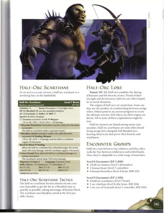 H A L F - O R C SCARTHANE                                           H A L F - O R C LORE
A s ITS RITUAL SCARS TESTIFY, a half-ore s c a r t h a n e is a         N a t u r e D C 1 2 : Half-ores c o m b i n e t h e daring
terrifying fury on the battlefield.                                 o f h u m a n s and t h e ferocity o f ores. Proud of their
                                                                    strength and decisiveness, half-ores are often impoli-
Half-Orc Scarthane                                 Level 7 Brute    tic in social situations.
Medium natural humanoid                                    XP 300      T h e origins o f half-ores a r e mysterious. S o m e say
Initiative +6        Senses Perception +3; low-light vision         they are t h e product o f crossbreeding between savage
HP 96; Bloodied 48; see also wounded retaliation                    tribes. Others point to a n ancient program to create
AC 20; Fortitude 22, Reflex 20, Will 17                             the ultimate warrior. Still others say their origins a r e
Speed 6 (8 when charging)
                                                                    divine. All or none o f these explanations might b e
© Greataxe (standard; at-will) • Weapon
  +10 vs. AC; 1d12 + 8 (crit 1d12 + 20) damage.
                                                                    true.
 Wounded Retaliation (immediate reaction, when first bloodied;        Half-ore hunters a r e found a m o n g m a n y com-
  encounter)                                                        munities. Half-ore scarthanes are most often found
  The half-ore scarthane makes a greataxe attack.                   living savage lives alongside full-blooded ores,
 Bloodfury Attack (standard; usable only while bloodied;           bearing ritual scars that prove their ferocity and
  encounter) 4 Healing, Weapon
                                                                    worthiness.
  +10 vs. AC; 2d12 + 2 damage, and the half-ore scarthane
  regains 10 hit points.
Blood for Blood 4 Healing                                           ENCOUNTER GROUPS
  When the half-ore scarthane hits a bloodied target, the attack
                                                                    Half-ores exist between two cultures, and they often
  deals 1d6 extra damage, and the scarthane regains 5 hit points.
                                                                    walk the line b e t w e e n wilderness and settled lands.
Furious Assault (free, when the half-ore scarthane damages an
  enemy; encounter)                                                 Thus, they're adaptable to a wide range o f associates.
  The scarthane's attack deals 1d10 extra damage.
Alignment Unaligned         Languages Common, Giant                 Level 6 Encounter ( X P 1 , 4 0 0 )
Skills Athletics +13, Endurance +11, Intimidate +7                  • 2 half-ore hunters (level 5 skirmisher)
Str 21 (+8)           Dex 17 (+6)          W i s 11 (+3)            • 1 h u m a n hexer (level 7 controller)
Con 16 (+6)           Int 10 (+3)         Cha 8 (+2)
                                                                    4- 4 h u m a n berserkers (level 4 brute, MM 1 6 3 )
Equipment greataxe

                                                                    Level 9 Encounter ( X P 2 , 1 0 0 )
H A L F - O R C SCARTHANE TACTICS                                   4- 4 half-ore scarthanes (level 7 brute)
T h e half-ore s c a r t h a n e focuses attacks on one crea-       4 1 ore chieftain (level 8 elite brute, MM 2 0 4 )
ture i f possible to get the foe to a bloodied state as             4- 1 ore eye o f G r u u m s h (level 5 controller, MM 2 0 4 )
quickly as possible, taking advantage of blood for blood.
T h e s c a r t h a n e uses bloodfury attack at the first pos-
sible c h a n c e .
 