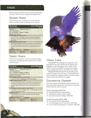 HAWK

 W H E N T H E S E F E A T H E R E D PREDATORS a r e on t h e hunt,
 the silent skies b e c o m e a dangerous battleground.


 BLOOD HAWK
 B L O O D H A W K S A R E AGGRESSIVE HUNTERS that use
 their razor-sharp claws to deal grievous wounds.


 Blood Hawk                                       Level 1 Skirmisher
 Small natural beast                                                XP100
 Initiative +5           Senses Perception +1
 HP 27; Bloodied 13
 AC 15; Fortitude 12, Reflex 14, W i l l 12
 Speed 2 (clumsy),fly6
 © Claw Rake (standard; at-will)
   +6 vs. AC; 1d6 + 5 damage, and the target takes ongoing 2
   damage, or ongoing 5 damage if the blood hawk is bloodied
   (save ends).
 • Flyby Attack (standard; at-will)
  f
   The blood hawk flies 6 squares and makes a daw rake attack
   at any point during that movement. The blood hawk doesn't
    provoke opportunity attacks when moving away from the
   target.
 Alignment Unaligned             Languages -
 Str 13 (+1)             Dex 16 (+3)             W i s 13 (+1)
 Con 11 (+0)             Int 2 (-4)               Cha 7 (-2)


 FROST HAWK
 N A T I V E TO T H E E L E M E N T A L C H A O S , t h e frost h a w k is
 a fearsome aerial hunter often found in t h e world in                      HAWK LORE
 search o f prey.                                                               A r c a n a D C 1 9 : Although they originate in t h e
                                                                             Elemental Chaos, frost hawks c a n b e found in t h e
 Frost Hawk                                       Level 7 Skirmisher         high places and cold regions o f the world. A frost
 Small elemental beast (cold)                                      XP300     hawk's s c r e e c h c a n hinder the movement o f oppo-
 Initiative +9           Senses Perception +6                                nents, m a k i n g t h e m more vulnerable to its attacks.
 H P 80; Bloodied 40
                                                                                N a t u r e D C 1 0 : Blood hawks a r e deadly raptors
 AC 2 1 ; Fortitude 19, Reflex 20, W i l l 19
                                                                             trained as hunters b y m a n y races. T h e i r lethal claws
 Immune disease, poison; Resist 10 cold
 Speed 2 (clumsy),fly8                                                       deal wounds that continue to bleed, and their flying
 © Ice Talons (standard; at-will) • Cold                                     attacks m a k e t h e m difficult to engage.
    +12 vs. AC; 1d6 + 5 damage plus 1d6 cold damage.
 • Flyby Attack (standard; at-will)
  f
   The frost hawk flies 8 squares and makes an ice talons attack
                                                                             ENCOUNTER GROUPS
    at any point during that movement. The frost hawk doesn't                Like most raptors, blood hawks and frost hawks c a n
    provoke opportunity attacks when moving away from the                    b e encountered among their own kind or as hunting
    target.                                                                  birds trained b y other creatures.
 <* Freezing Screech (standard; at-will) • Cold
    Close blast 3; +10 vs. Fortitude; 1d8 + 5 cold damage, and the
                                                                             Level 2 Encounter ( X P 7 2 5 )
    target is slowed (save ends).
                                                                             • 3 blood hawks (level 1 skirmisher)
 Shattering Strike




                                                                 •
    A frost hawk's melee attacks deal 2d6 extra cold damage                  • 1 bloodseeker drake (level 4 soldier)
    against a slowed creature.                                               • 2 e l f archers (level 2 artillery, MM 1 0 6 )
 Alignment Unaligned             Languages —
 Str 14 (+5)             Dex 19 (+7)             W i s 16 (+6)               Level 6 Encounter ( X P 1 , 4 0 0 )
 Con 16 (+6)             Int2(-1)                Cha 8 (+2)                  • 2 frost hawks (level 7 skirmisher)
                                                                             4- 1 ore bloodrager (level 7 elite brute, MM 2 0 4 )
                                                                             4 1 ore eye o f G r u u m s h (level 5 controller, MM 2 0 4 )
 