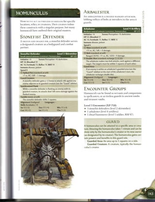 HOMUNCULUS                                                                ARBALESTER
                                                                          A N A R B A L E S T E R IS A DEADLY RANGED ATTACKER,
                                                                          lobbing volleys o f bolts at i n t r u d e r s i n t h e a r e a it
 H O M U N C U L I ACT AS T I R E L E S S GUARDIANS for S p e c i f i c
                                                                          guards.
 locations, relics, or creatures. T h e i r creators i m b u e
 these constructs with a singular purpose, but m a n y
                                                                          Arbalester                                        Level 4 Artillery
 h o m u n c u l i have outlived their original masters.                  Medium natural animate (construct, homunculus)                  XP 175
                                                                          Initiative +6          Senses Perception +9; darkvision
 STONEFIST DEFENDER                                                       HP 43; Bloodied 21
                                                                          AC 16; Fortitude 15, Reflex 17, W i l l 15
 A DRIVEN A N D DEADLY FOE, a stonefist defender serves
                                                                          Immune disease, poison
 a designated creature as a bodyguard and c o m b a t                     Speed 6                                                       _ _ _ _ _ _
 partner.                                                                 © Slam (standard; at-will)
                                                                             +11 vs. AC; 1 d6 + 4 damage.
 Stonefist Defender                             Level 2 Skirmisher        © Bolt (standard; at-will)
 Small natural animate (construct, homunculus)                   XP 125      Ranged 20/40; +11 vs. AC; 1d10 + 4 damage.
 Initiative +6          Senses Perception +4; darkvision                  • Double Shot (standard; recharge : : X fl))
                                                                           Y
 HP 38; Bloodied 19                                                          The arbalester makes two bolt attacks, each against a different
 AC 16; Fortitude 13, Reflex 14, W i l l 14                                  target. The targets must be within 5 squares of each other.
 Immune disease, poison                                                   Guard Area
 Speed 8                                                                     If an enemy is within an arbalester's guarded area (see the

 © Spiked Fist (standard; at-will)                                           "Guard" sidebar) at the start of the arbalester's turn, the
                                                                             arbalester recharges double shot.
    +7 vs. AC; 1d8 + 5 damage.
                                                                          Alignment Unaligned            Languages -
 Guard Creature
                                                                          Str 15 (+4)            Dex 18 (+6)            W i s 15 (+4)
    A stonefist defender gains a +2 bonus to attack rolls against any
    enemy adjacent to its guarded creature (see the "Guard" sidebar).     Con 13 (+3)            Int5(-1)               Cha8(+1)

 Synchronized Flank
    While a stonefist defender is flanking an enemy with its              ENCOUNTER GROUPS
    guarded creature, its attacks deal 1d6 extra damage against the
    flanked enemy.                                                        H o m u n c u l i c a n b e found as servants and c o m p a n i o n s
 Tumble (move; at-will)                                                   to spellcasters, or as tireless guards in ancient tombs
    The stonefist defender shifts 3 squares.                              and treasure vaults.
 Alignment Unaligned            Languages -
 Skills Acrobatics +9                                                     Level 3 E n c o u n t e r ( X P 7 5 0 )
 Str 12 (+2)             Dex 17 (+4)            W i s 17 (+4)
                                                                          4- 3 stonefist defenders (level 2 skirmisher)
 Con 14 (+3)            Int 11 (+1)             Cha 7 (-1)
                                                                          • 1 arbalester (level 4 artillery)
                                                                          4- 1 d w a r f h a m m e r e r (level 5 soldier, M M 9 7 )


                                                                                                       GUARD
                                                                          A homunculus can be attuned to a specific area or crea-
                                                                          ture. Attuning the homunculus takes 1 minute and can be
                                                                          done only by the homunculus's creator or its new owner
                                                                          (as designated by its creator). The homunculus gains cer-
                                                                          tain powers and benefits in this guard role.
                                                                             Guarded Area: An area up t o 5 squares on a side.
                                                                             Guarded Creature: A creature, typically t h e homun-
                                                                          culus's creator.
 