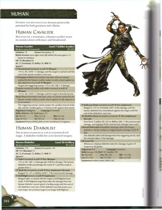 HUMAN

 D I V E R S E A N D MULTIFACETED, h u m a n s possess t h e
 potential for both greatness and villainy.


 HUMAN CAVALIER
 M O U N T E D ON A W A R H O R S E , a h u m a n cavalier w e a r s
 its e n e m i e s down with lance and broadsword.


 Human Cavalier                           Level 7 Soldier (Leader)
 Medium natural humanoid                                         XP300
 Initiative +8          Senses Perception +9
 Battle Acumen aura sight; each ally within the aura gains a +2
     bonus to initiative.
 H P 78; Bloodied 39
 AC 23; Fortitude 20, Reflex 18, W i l l 19
 Speed 5
 © Broadsword (standard; at-will) • Weapon
     +14 vs. AC; I d I O + 5 damage, and the target is marked until the
     end of the human cavalier's next turn.
 } Champion's Retort (immediate interrupt, when an enemy
     marked by the human cavalier makes a melee attack against an
     ally adjacent to it; at-will) • Weapon
     Targets the triggering enemy; +13 vs. AC; 1d6 + 5 damage,
 t Lancer (standard; usable only while mounted; at-will) •
     Weapon
     +14 vs. AC; 1d10 + 5 damage, and the target is knocked prone.
 Hasty Parry (immediate interrupt, when an enemy marked by the
     human cavalier makes a melee attack against an ally adjacent to
     it; encounter)
     The triggering enemy's attack targets the cavalier instead of the     • Sulfurous Flash (standard; at-will) • Fire, Implement
                                                                            Y
     ally, and the cavalier gains a +3 bonus to AC against that attack.      Ranged 5; +27 vs. Fortitude; 2d4 + 6 fire damage, and the
 Alignment Unaligned              Languages Common                           human diabolist has concealment against the target until the
 Skills Athletics +12, Diplomacy +11                                         end of the diabolist's next turn.
 Str 19 (+7)                Dex 13 (+4)         W i s 12 (+4)                 Darkfire Storm (standard; encounter) • Fire, Implement,
 Con 14 (+5)                Int 10 (+3)         Cha 16 (+6)                HH-MHHHHH_-BHHMHMMRHHHr^H_BBnHI
 Equipment heavy shield, plate armor, broadsword, longspear                  Area burst 2 within 20; +25 vs. Reflex; 2d6 + 7 fire and necrotic
                                                                             damage, and ongoing 10 fire and necrotic damage (save ends).

 HUMAN DIABOLIST                                                           Infernal Deflection (immediate interrupt, when the human
                                                                             diabolist is hit by a melee or ranged attack; recharge fx] [i i ) •
 T H E H U M A N DIABOLIST IS A PRACTITIONER o f evil                        Fire
 magic. A diabolist wields fire as its favored weapon.                       The diabolist takes half damage from the triggering attack, and
                                                                             the attacker takes 15 fire damage.
                                                                           Life from Fire
 Human Diabolist                                    Level 2 0 Artillery
                                                                             Whenever a human diabolist takes fire damage, it gains 10
 Medium natural humanoid                                        XP 2,800
                                                                             temporary hit points.
 Initiative +14             Senses Perception +10
                                                                           Alignment Evil               Languages Common
 HP 147; Bloodied 73
                                                                           Skills Arcana +19, Bluff +21, Stealth +19
 AC 32; Fortitude 32, Reflex 31, W i l l 33
                                                                           Str 10 (+10)          Dex 18 (+14)           W i s 11 (+10)
 Speed 6
                                                                           Con 21 (+15)          Int 11 (+10)            Cha 23 (+16)
 © Kukri (standard; at-will) • Fire, Weapon
                                                                           Equipment leather armor, kukri, rod
     +25 vs. AC; 1d6 + 4 damage plus 2d6 fire damage. The human
     diabolist rerolls any damage die result of 1 until the result is
     greater than 1.
 ®    Dark Fire (standard; at-will) • Fire, Implement, Necrotic
     Ranged 15; +27 vs. Reflex; 2d10 + 7 fire and necrotic damage.
 • Hell Blight (minor; at-will) • Implement
  Y
     Ranged sight; no attack roll; the target is hell-blighted (save
     ends). A hell-blighted target that takes fire damage from the
     human diabolist cannot spend a healing surge until the end of
     the diabolist's next turn. If the diabolist uses this power on a
     new target, the previous target is no longer hell-blighted.
 