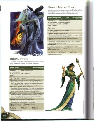 HUMAN INSANE NOBLE
                                                                           A HUMAN INSANE NOBLE RUSHES around the battlefield,
                                                                           making attacks at a maddening pace. Insane nobles
                                                                           are reckless, with no regard for their own safety.


                                                                           Human Insane Noble                    Level 2 3 Elite Skirmisher
                                                                           Medium natural humanoid                                   XP 10.200
                                                                           Initiative +19        Senses Perception +11
                                                                           HP 428; Bloodied 214; see also ignoble fury
                                                                           AC 37; Fortitude 35. Reflex 35, W i l l 36
                                                                           Saving Throws +2
                                                                           Speed 6
                                                                           Action Points 1
                                                                           (D Scepter (standard; at-will) • Weapon
                                                                             +28 vs. AC; 3d8 + 6 damage.
                                                                           4 Flurry of Madness (standard; at-will)
                                                                             The insane noble shifts 6 squares and makes one scepter attack
                                                                             against each enemy it moves adjacent to.
                                                                           4 Ignoble Fury (immediate reaction, when first bloodied) •
                                                                             Weapon
                                                                             Close burst 1; targets enemies; +26 vs. AC; 3d8 + 6 damage
                                                                             and the target is knocked prone.
                                                                           Sheer Madness
                                                                             An insane noble does not provoke opportunity attacks.
                                                                           Alignment Chaotic evil       Languages Common
                                                                           Skills Endurance +23
                                                                           Str 16 (+14)           Dex 22 (+17)          Wis11(+11)
                                                                           Con 22 (+17)           Int 15 (+13)          Cha 24 (+18)
                                                                           Equipment scepter (mace)




HUMAN H E X E R
C E R E M O N I A L STAFF IN H A N D , t h e h u m a n h e x e r has a n
array o f spells to c h a n g e t h e course o f a battle.


Human Hexer                                     Level 7 Controller
Medium natural humanoid                                        XP 300
Initiative +3          Senses Perception +16
H P 77; Bloodied 38
AC 20; Fortitude 17, Reflex 18, W i l l 19
Speed 6
(?) Staff (standard; at-will) • Weapon
  +12 vs. AC; 1 d6 + 1 damage.
• Beast Curse (standard; recharge
 Y                                           __) • Polymorph
   Ranged 10; targets a hexed enemy; +11 vs. Fortitude; until the
  end of the human hexer's next turn, the target becomes a Tiny
  animal. While in this form, the target cannot use powers.
4? Hex (minor; at-will) • Charm, Implement
   Close burst 10; targets enemies; +11 vs. Will; the target is hexed
  (save ends). While the target is hexed, it takes a -2 penalty to
  attack rolls and damage rolls against the human hexer.
   Capricious Earth (standard; encounter) • Charm, Implement
  Area burst 3 within 10; targets hexed creatures; +11 vs. Will;
   1d10 + 3 damage, and the human hexer slides the target 3
  squares and the target is knocked prone.
Hex Jump (move; encounter) • Teleportation
  The human hexer either teleports 5 squares or swaps positions
  with one hexed creature within 5 squares of it.
Alignment Unaligned           Languages Common
Skills Arcana +10, Nature +11
Str 10 (+3)            Dex 11 (+3)             W i s 17 (+6)
Con 13 (+4)            Int 15 (+5)             Cha 14 (+5)
Equipment robes, staff
 