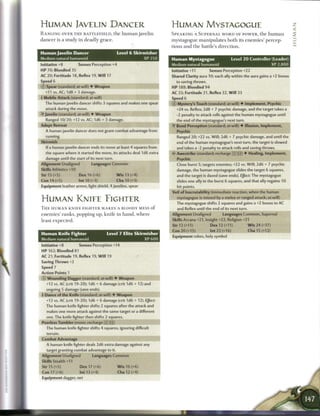 HUMAN JAVELIN DANCER                                                              HUMAN MYSTAGOGUE                                                                      Z
RANGING OVER T H E B A T T L E F I E L D , t h e h u m a n j a v e l i n                                                                                                <
d a n c e r is a s t u d y i n d e a d l y g r a c e .                            S P E A K I N G A S U P E R N A L W O R D OF P O W E R , t h e h u m a n              2
                                                                                  m y s t a g o g u e m a n i p u l a t e s b o t h its e n e m i e s ' p e r c e p -
Human javelin Dancer                                     Level 6 Skirmisher       tions a n d t h e battle's direction.
Medium natural humanoid                                                  XP 250   Human Mystagogue                            Level 2 0 Controller (Leader)
Initiative +8               Senses Perception +4                                  Medium natural humanoid                                                    XP 2,800
HP 70; Bloodied 35                                                                Initiative +11    Senses Perception +22
AC 20; Fortitude 18, Reflex 19, W i l l 17                                        Shared Clarity aura 10; each ally within the aura gains a +2 bonus
Speed 6                                                                              to saving throws.
© Spear (standard; at-will) 4 Weapon                                              HP 188; Bloodied 94
   +11 vs. AC; 1 d8 + 3 damage.                                                   AC 33; Fortitude 31, Reflex 32, W i l l 33
 Mobile Attack (standard; at-will)                                               Speed 6        _ _ _ _ _ _ _ _ _ _ _ _ _ _ _ _ _
   The human javelin dancer shifts 3 squares and makes one spear                  © Mystery's Touch (standard; at-will) 4 Implement, Psychic
   attack during the move.                                                           +24 vs. Reflex; 2d8 + 7 psychic damage, and the target takes a
•f Javelin (standard; at-will) • Weapon                                              -2 penalty to attack rolls against the human mystagogue until
   Ranged 10/20; +12 vs. AC; 1d6 + 3 damage.                                         the end of the mystagogue's next turn.
Adept Retreat                                                                     •Y Bend Perception (standard; at-will) 4 Illusion, Implement,
   A human javelin dancer does not grant combat advantage from                       Psychic
   running.                                                                          Ranged 20; +22 vs. Will; 2d6 + 7 psychic damage, and until the
Skirmish                                                                             end of the human mystagogue's next turn, the target is slowed
    If a human javelin dancer ends its move at least 4 squares from                  and takes a -2 penalty to attack rolls and saving throws.
   the square where it started the move, its attacks deal 1 d6 extra              <• Awestrike (standard; recharge :•: i i ) 4 Healing. Implement.
   damage until the start of its next turn.                                          Psychic
Alignment Unaligned                  Languages Common                                Close burst 5; targets enemies; +22 vs. Will; 2d6 + 7 psychic
Skills Athletics +10                                                                 damage, the human mystagogue slides the target 6 squares,
Str 15 (+5)                  Dex 16 (+6)                 W i s 13 (+4)               and the target is dazed (save ends). Effect: The mystagogue
Con 14 (+5)                 Int 10 (+3)                  Cha 10 (+3)                 slides one ally in the burst 6 squares, and that ally regains 10
Equipment leather armor, light shield, 4 javelins, spear                              hit points.
                                                                                  Veil of Inscrutability (immediate reaction, when the human
                                                                                      mystagogue is missed by a melee or ranged attack; at-will)
HUMAN KNIEE FIGHTER                                                                  The mystagogue shifts 2 squares and gains a +2 bonus to AC
T H E H U M A N KNIFE F I G H T E R M A K E S A BLOODY MESS o f                       and Reflex until the end of its next turn.
enemies' ranks, popping up, knife in h a n d , where                              Alignment Unaligned                   Languages Common, Supernal
least e x p e c t e d .                                                           Skills Arcana +21, Insight +22, Religion +21
                                                                                  Str 12 (+11)                Dex 12 (+11)                 Wis24(+17)
                                                                                  Con 20 (+15)                 Int 22 (+16)                Cha 15 (+12)
Human Knife Fighter                              Level 7 Elite Skirmisher
                                                                                  Equipment robes, holy symbol
Medium natural humanoid                                                  XP 600
Initiative+8                Senses Perception+14
H P 162; Bloodied 81
AC 21; Fortitude 19, Reflex 19, W i l l 19
Saving Throws +2
Speed 7
Action Points 1
© Wounding Dagger (standard; at-will) 4 Weapon
    +12 vs. AC (crit 19-20); 1d6 + 6 damage (crit 1d6 + 12) and
    ongoing 5 damage (save ends).
+ Dance of the Knife (standard; at-will) 4 Weapon
    +12 vs. AC (crit 19-20); 1d6 + 6 damage (crit 1d6 + 12). Effect:
    The human knife fighter shifts 2 squares after the attack and
    makes one more attack against the same target or a different
    one. The knife fighter then shifts 2 squares.
 Peerless Tumbler (move; recharge :X ji:])
    The human knife fighter shifts 4 squares, ignoring difficult
    terrain.
Combat Advantage                                ' V H H H H H H H H H H
    A human knife fighter deals 2d6 extra damage against any
    target granting combat advantage to it.
Alignment Unaligned                   Languages Common
 Skills Stealth +11
 Str 15 (+5)                 Dex 17 (+6)                 W i s 16 (+6)
 Con 17 (+6)                 Int 13 (+4)                 Cha 12 (+4)
 Equipment dagger, net
 