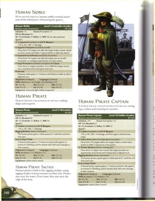 HUMAN NOBLE
W I T H SILVER TONGUES, h u m a n nobles r e m i n d assail-
ants o f the lethal price o f h a r m i n g the gentry.


Human Noble                          Level 5 Controller (Leader)
Medium natural humanoid                                          XP200
Initiative +3         Senses Perception +3
HP 60; Bloodied 30
AC 19; Fortitude 17, Reflex 17, W i l l 18; see also protected
Speed 5
© Longsword (standard; at-will) • Weapon
  +10 vs. AC; 1d8 + 3 damage.
<- Appoint Champion (standard; at-will)
  Close burst 10; targets one ally; the target makes a basic attack
  as a free action and shifts 1 square before or after the attack.
«<• Inspirational Authority (standard; encounter)
  Close burst 10; targets one ally; the target uses an at-will,
  encounter, or recharge attack power as a free action.
• * Urge Hesitation (standard; encounter) • Charm
 <
  Close burst 5; targets enemies; +9 vs. Will; the target cannot
   use a standard action during its next turn.
Protected
  A human noble gains a +2 bonus to all defenses while an ally is
  adjacent to it.
Alignment Unaligned           Languages Common
Skills Diplomacy +10, Insight +8, Intimidate +10
Str 15 (+4)            Dex 12 (+3)            W i s 12 (+3)
Con 12 (+3)            Int 14 (+4)            Cha 16 (+5)
Equipment chainmail, light shield, longsword


HUMAN PIRATE
H U M A N P I R A T E S A R E BANDITS OF T H E S E A , raiding
ships a n d seaports.
                                                                         HUMAN PIRATE CAPTAIN
                                                                         A H U M A N P I R A T E C A P T A I N W A D E S INTO BATTLE, swing-

Human Pirate                                  Level 9 Skirmisher         ing a cutlass and taunting its e n e m i e s .
                                                                 XP400
Initiative +8         Senses Perception +5                               Human Pirate Captain                   Level 1 0 Soldier (Leader)
HP 95; Bloodied 47                                                       Medium natural humanoid                                      XP 500
AC 23; Fortitude 21, Reflex 21, W i l l 20                               Initiative +10        Senses Perception +12
Speed 7                                                                  HP 104; Bloodied 52
© Cutlass (standard; at-will) • Weapon                                   AC 26; Fortitude 22, Reflex 22, W i l l 22
   +14 vs. AC; 2d6 + 5 damage.                                           Speed 7
Rigging Monkey (minor; encounter)                                        © Cutlass (standard; at-will) • Weapon
  The human pirate gains a climb speed of 7 until the end of its           +16 vs. AC; 2d6 + 6 damage, and the target is slowed (save
   next turn.                                                              ends).
Scurvy Dog's Flank                                                         Call to Arms (when first bloodied; encounter)
   A human pirate gains a +1 bonus to attack rolls against an              Close burst 10; targets allies; the target makes a melee basic
   enemy it is flanking, and its attacks deal 2d6 extra damage to          attack or shifts 3 squares as a free action.
   that creature.                                                        4? Vicious Mockery (minor; recharge [ J
                                                                                                             M)
Alignment Unaligned           Languages Common                             Close burst 5; targets one enemy; the target provokes an
Skills Acrobatics +11, Athletics +11                                       opportunity attack from each enemy that is adjacent to it.
Str 14 (+6)            Dex 15 (+6)            W i s 12 (+5)              Rigging Monkey (minor; encounter)
Con 15 (+6)            Int 9 (+3)             Cha 11 (+4)                  The human pirate captain gains a climb speed of 7 until the end
Equipment cutlass (short sword)                                            of its next turn.
                                                                         Scurvy Dog s Flank
                                                                           A human pirate captain gains a +1 bonus to attack rolls against
HUMAN PIRATE TACTICS                                                       an enemy it is flanking, and its attacks deal 2d6 extra damage
H u m a n pirates c l i m b in the rigging o f ships, using                to that creature.
rigging monkey to keep e n e m i e s on their toes. Pirates              Alignment Unaligned          Languages Common
stay n e a r the water. I f on a boat, they stay n e a r t h e           Skills Acrobatics +13, Athletics +13
edge o f the boat.                                                       Str 16 (+8)           Dex 16 (+8)            W i s 14 (+7)
                                                                         Con 16 (+8)           Int 13 (+6)            Cha 16 (+8)
                                                                         Equipment cutlass (short sword)
 