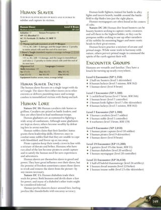 HUMAN SLAVER                                                                 H u m a n knife fighters, trained for battle in alley
                                                                         fights and tavern brawls, tumble around the battle-
A HUMAN SLAVER RELIES ON MACE AND SCOURGE to
                                                                         field to slip blades into just the right places.
subdue and capture its victims.
                                                                              H u m a n mystagogues are often found at the centers
                                                                         of cults.
Human Slaver                                       Level 8 Brute              N a t u r e D C 2 0 : H u m a n dire beast hunters c a n b e
Medium natural humanoid                                     XP350
                                                                         bounty hunters seeking to capture exotic creatures
Initiative +7         Senses Perception +4
                                                                         and sell t h e m to the highest bidder, or they c a n b e
HP 102; Bloodied 51
                                                                         pompous nobles seeking to one-up other m e m b e r s
AC 20; Fortitude 20, Reflex 20, Will 19
Speed 6                                                                  o f the nobility by mounting bigger and more exotic
© Thump and Lash (standard; at-will) • Weapon                            heads in their great rooms.
   +11 vs. AC; 2d8 + 6 damage, and the target takes a -2 penalty            H u m a n hexers practice a m i x t u r e o f a r c a n e and
   to melee attack rolls until the end of its next turn.                 primal magic. W h i l e some work in h a r m o n y with
•• Slaver's Tangle (standard; requires a scourge; recharge
 (                                                              ii !])   nature, others pervert primal magic to c o m m a n d the
   • Weapon
                                                                         spirits o f the earth against their will.
   +11 vs. AC; 2d8 + 6 damage, and the target is immobilized
   and takes a -2 penalty to melee attack rolls until the end of
   its next turn.                                                        ENCOUNTER GROUPS
Alignment Evil                Languages Common
                                                                         H u m a n s are versatile and familiar. T h e y have a
Skills Intimidate +11
Str 17 (+7)             Dex 16 (+7)         W i s 10 (+4)                k n a c k for turning up nearly everywhere.
Con 12 (+5)         Int 10 (+4)         Cha 14 (+6)
Equipment leather armor, mace, scourge (whip)                            Level 6 Encounter ( X P 1,350)
                                                                         • 2 half-ore hunters (level 5 skirmisher)
HUMAN SLAVER TACTICS                                                     • 8 h u m a n lackeys (level 7 minion, M M 1 6 2 )
T h e h u m a n slaver focuses on a single target with sla-              4- 1 h u m a n slaver (level 8 brute)
ver's tangle. T h e slaver then either moves on to other
enemies or delivers punishing mace-and-scourge                           Level 7 Encounter ( X P 1 , 5 0 0 )
combos to immobilized victims with thump and lash.                       • 1 cacklefiend hyena (level 7 brute, MM 1 6 6 )
                                                                         • 1 h u m a n hexer (level 7 controller)
                                                                         • 1 h u m a n knife fighter (level 7 elite skirmisher)
HUMAN LORE                                                               •   4 h u m a n lackeys (level 7 minion, M M 1 6 2 )
   N a t u r e D C 1 0 : H u m a n cavaliers ride horses or
griffons. Cavaliers are prized as battle leaders, and                    Level 7 Encounter ( X P 1,700)
they are often hired to lead n o n h u m a n troops.                     • 3 h u m a n cavaliers (level 7 soldier)
   H u m a n gladiators are accustomed to fighting a                     • 1 h u m a n noble (level 5 controller)
wide array o f combatants. Although some gladiators                      • 4 warhorses (level 3 brute, M M 1 5 9 )
are kept as slaves, others b e c o m e wealthy by defeat-
ing foes in a r e n a matches.                                           Level 9 Encounter ( X P 2 , 0 5 0 )
   H u m a n nobles claim that their families' status                    4- 1 h u m a n pirate captain (level 1 0 soldier)
grants t h e m leadership skills. However, once in                       • 3 h u m a n pirates (level 9 skirmisher)
combat some nobles find that they are unable to cope                     4- 1 h u m a n slaver (level 8 brute)
with bloodshed, and freeze up or r u n away.
     Pirate captains k e e p their rowdy crews in line with              Level 19 Encounter ( X P 1 3 , 2 0 0 )
a m i x t u r e o f threats and bribes. H u m a n s who have             4- 1 goristro (level 1 9 elite brute, M M 5 5 )
r u n afoul o f the law b e c o m e pirates to avoid capture             4- 2 h u m a n diabolists (level 2 0 artillery)
and to satisfy the h u m a n n e e d for new experiences                 4- 1 h u m a n mystagogue (level 2 0 controller)
and adventures.
    H u m a n slavers are themselves slaves to greed and                 Level 2 1 Encounter ( X P 1 6 , 6 5 0 )
power. They have great influence over their slaves, but                  4- 1 half-elf baleful thaumaturge (level 2 4 artillery)
the promise o f freedom sometimes causes those slaves                    4- 1 h u m a n dread assassin (level 2 2 lurker)
to revolt and remove the slaver from the picture—by                      4- 1 h u m a n insane noble (level 2 3 elite skirmisher)
any m e a n s necessary.
   N a t u r e D C 1 5 : H u m a n diabolists trade their
souls for power. B o t h h u m a n s and devils share a lust
for power, and m a n y o f a diabolist's other traits might
be considered infernal.
   H u m a n javelin dancers dance around foes, hurling
javelins like thunderbolts with u n c a n n y accuracy.
 