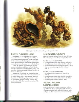 (Left to right) earth archon seismic striker, ground rager, and rumbler


EARTH ARCHON LORE                                                       ENCOUNTER GROUPS
    A r c a n a D C 1 3 : E a r t h archons prefer a slow,              E a r t h archons c a n be found with any type o f elemen-
inexorable advance toward conquest, and they are                        tal creature, eager to crush any e n e m y i n their path.
excellent strategists. T h e y prefer to take, hold, and
fortify positions, unlike the rapid a n d destructive                   Level 1 4 E n c o u n t e r ( X P 5 , 2 0 0 )
blazes o f fire archons. I n this regard e a r t h archons              • 1 e a r t h a r c h o n ground rager (level 1 4 controller)
are similar to ice archons and work well with t h e m .                 • 1 e a r t h archon seismic striker (level 1 6 soldier)
    A r a n a D C 2 0 : T h e greatest fortress o f e a r t h           • 2 fire archon emberguards (level 1 2 brute, M M 18)
archons in the Elemental Chaos is Thrak-Harda,                          • 1 ice archon hailscourge (level 1 6 artillery,
ruled by a stone titan n a m e d King B r a k k a m u l . This            MM 20)
sprawling fortification guards a huge g e m called the
D i a m o n d o f Despair.                                               Level 1 8 E n c o u n t e r ( X P 1 0 , 4 0 0 )
   A r c a n a D C 2 5 : R u m o r s say that the fortifica-             • 1 c a m b i o n hellfire magus (level 1 8 artillery,
tions a r o u n d the D i a m o n d o f D e s p a i r are intended         MM 39)
to protect others from it rather t h a n to protect it                   • 1 e a r t h archon ground rager (level 1 4 controller)
from thieves. W h a t danger it presents is a m a t t e r                •   3 e a r t h archon seismic strikers (level 1 6 soldier)
of speculation, and the D i a m o n d has long b e e n                   •   2 e a r t h archon rumblers (level 17 brute)
an obsession o f t h e dao, mysterious cousins o f t h e
djinns a n d efreets.                                                    STORM ARCHON
                                                                         SQUALLSHIELD
                                                                         A s TEMPESTUOUS A S A H U R R I C A N E , a storm a r c h o n
                                                                         squallshield is always spoiling for a fight. It serves as
                                                                         versatile infantry to more powerful elemental lords,
                                                                         and goes out o f its way to cause panic and suffering.
 