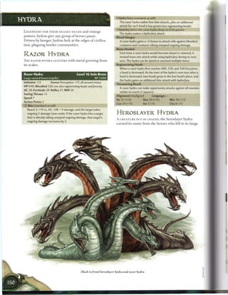 • Hydra Fury (standard; at-will)
                                                                                 r
HYDRA                                                                              The razor hydra makes four bite attacks, plus an additional
                                                                                   attack for each head it has grown (see regenerating     heads).
                                                                                4 Ferocity (when the razor hydra drops to 0 hit points)
 LEGENDARY FOR T H E I R DEADLY H E A D S and strange
                                                                                   The hydra makes a hydra fury attack.
 powers, hydras give any group o f h e r o e s pause.
                                                                                Blood-Hungry
 D r i v e n by hunger, hydras lurk at t h e edges o f civiliza-                   A razor hydra gains a +2 bonus to attack rolls against bloodied
 tion, plaguing b o r d e r c o m m u n i t i e s .                                creatures and creatures taking untyped ongoing damage.
                                                                                Many-Headed
                                                                                   Each time a razor hydra would become dazed or stunned, it
 R A Z O R HYDRA                                                                   instead loses one attack while using hydra fury during its next
 T H E RAZOR H Y D R A GLITTERS with m e t a l growing from                        turn. The hydra can be dazed or stunned multiple times.
 its scales.                                                                    Regenerating Heads
                                                                                   When a razor hydra first reaches 480, 320, and 160 hit points,
                                                                                   a head is destroyed. At the start of the hydra's next turn after a
 Razor Hydra                                     Level 1 6 Solo Brute
                                                                                   head is destroyed, two heads grow in the lost head's place, and
 Large natural beast (reptile)                                XP 7,000
                                                                                   the hydra gains an additional bite attack with hydra fury.
 Initiative +13          Senses Perception +17; all-around vision               Threatening Reach
 HP 640; Bloodied 320; see also regenerating          heads and ferocity
                                                                                   A razor hydra can make opportunity attacks against all enemies
 AC 28; Fortitude 29, Reflex 27, W i l l 26
                                                                                   within its reach (2 squares).
 Saving Throws +S
                                                                                Alignment Unaligned           Languages -
 Speed 7
                                                                                Str 21 (+13)           Dex 20 (+13)           W i s 18 (+12)
 Action Points 2
                                                                                Con 24 (+15)           Int 2 (+4)             Cha 8 (+7)
 © Bite (standard; at-will)
    Reach 2; +19 vs. AC; 1d8 + 4 damage, and the target takes
    ongoing 5 damage (save ends). If the razor hydra hits a target              HEROSLAYER HYDRA
    that is already taking untyped ongoing damage, that target's
                                                                                A C R E A T U R E OUT OF LEGEND, t h e heroslayer hydra
    ongoing damage increases by 5.
                                                                                e a r n e d its n a m e from t h e h e r o e s w h o fell to its fangs.




                                                      (Back to front) heroslayer hydra and razor hydra
 