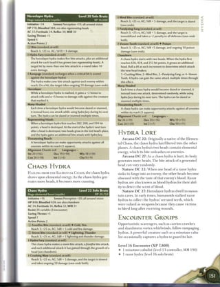 Heroslayer Hydra                               Level 2 0 Solo Brute        4 Mind Bite (standard; at-will)
Huge natural beast (reptile)                              XP 14,000            Reach 3; +25 vs. AC; 1d8 + 5 damage, and the target is dazed
Initiative +14         Senses Perception +19; all-around vision                (save ends).
HP 776; Bloodied 388; see also regenerating        heads                   4 Paralyzing Fang (standard; at-will)
AC 32; Fortitude 34, Reflex 30, W i l l 30                                     Reach 3; +25 vs. AC; 1d8 + 5 damage, and the target is
Saving Throws +5                                                               immobilized and takes a -2 penalty to all defenses (save ends
Speed 6                                                                        both).
Action Points 2                                                            4 Venom Tooth (standard; at-will) • Poison
© Bite (standard; at-will)                                                     Reach 3; +2 5 vs. AC; 1 d8 +5 damage, and ongoing 10 poison
   Reach 3; +25 vs. AC; I d I O + 8 damage.                                    damage (save ends).
4 Hydra Fury (standard; at-will)                                           Chaosborn
  The heroslayer hydra makes five bite attacks, plus an additional             A chaos hydra starts with two heads. When the hydra first
  attack for each head it has grown (see regenerating       heads). A          reaches 636, 424, and 212 hit points, it grows an additional
  target hit by more than one bite attack in a round takes 10                  head. Roll a d4 at each increment to determine which attack
  extra damage.                                                                the new head makes:
4 Rampage (standard; recharges when a critical hit is scored                   1-Crushing Maw, 2-Mind Bite, 3-Paralyzing        Fang, or 4-Venom
   against the heroslayer hydra)                                               Tooth. A hydra can gain the same attack multiple times through
  The hydra makes one bite attack against each enemy within                    this effect.
   reach. On a hit, the target takes ongoing 10 damage (save ends).        Many-Headed
Heroslayer                                                                     Each time a chaos hydra would become dazed or stunned, it
   While a heroslayer hydra is marked, it gains a +2 bonus to                  instead loses one attack, determined randomly, while using
   attack rolls and a +5 bonus to damage rolls against the creature            hydra fury during its next turn. The hydra can be dazed or
   that marked it.                                                             stunned multiple times.
Many-Headed                                                                Threatening Reach
   Each time a heroslayer hydra would become dazed or stunned,                 A chaos hydra can make opportunity attacks against all enemies
   it instead loses one attack while using hydra fury during its next          within its reach (3 squares).
   turn. The hydra can be dazed or stunned multiple times.                 Alignment Chaotic evil          Languages -
Regenerating Heads                                                         Str 26 (+19)            Dex 20 (+16)            W i s 19 (+15)
   When a heroslayer hydra first reaches 582, 388, and 194 hit             Con 28 (+20)            Int 2 (+7)              Cha 10 (+11)
   points, a head is destroyed. At the start of the hydra's next turn
   after a head is destroyed, two heads grow in the lost head's place,
   and the hydra gains an additional bite attack with hydra fury.          HYDRA LORE
Threatening Reach                                                               A r c a n a D C 2 2 : Originally a native o f t h e Klemcn
   A heroslayer hydra can make opportunity attacks against all             tal C h a o s , the c h a o s hydra has filtered into t h e other
   enemies within its reach (3 squares).
                                                                           planes. A c h a o s hydra's two heads contain e l e m e n t a l
Alignment Chaotic evil         Languages -
                                                                           energy, which its bite u n l e a s h e s on e n e m i e s .
Str 2 3 (+16)           Dex 19 (+14)            W i s 18 (+14)
Con 26 (+18)           Int 2 (+6)               Cha 9 (+9)                      A r c a n a D C 2 7 : As a c h a o s hydra is hurt, its body
                                                                           generates m o r e heads. T h e bite attack o f a generated
                                                                           h e a d c a n v a r y randomly.
CHAOS HYDRA                                                                     N a t u r e D C 2 2 : W h e n one h e a d o f a razor hydra
H A I L I N G FROM T H E E L E M E N T A L C H A O S , t h e chaos hydra   sinks its fangs into a n enemy, t h e o t h e r h e a d s b e c o m e
draws upon e l e m e n t a l energy. A s the chaos hydra gen-              obsessed with t h e taste o f that enemy's blood. R a z o r
erates m o r e heads, it b e c o m e s m o r e c u n n i n g .             hydras a r e also k n o w n as blood hydras for t h e i r abil-
                                                                           ity to d e t e c t t h e scent o f blood.
Chaos Hydra                                    Level 2 2 Solo Brute             N a t u r e D C 2 7 : Heroslayer hydras dwell in m o u n -
Huge elemental beast (reptile)                            XP 20,750
                                                                           tain caves. I n early t i m e s , h u m a n o i d s stalked razor
Initiative +16          Senses Perception +20; all-around vision           hydras to collect t h e hydras' serrated teeth, w h i c h
HP 848; Bloodied 424; see also chaosborn
                                                                           were valued as w e a p o n s b e c a u s e t h e y cause v i c t i m s
AC 34; Fortitude 36, Reflex 32, W i l l 31
                                                                           to b l e e d long after receiving w o u n d s .
Resist 20 variable (2/encounter)
Saving Throws +5
Speed 7                                                                    ENCOUNTER GROUPS
Action Points 2
© Frostfire Bite (standard; at-will) • Cold, Fire                          O p p o r t u n i s t i c scavengers, such as c a r r i o n crawlers

   Reach 3; +25 vs. AC; 3d8 + 5 cold and fire damage.                      a n d s h a r d s t o r m vortex whirlwinds, follow r a m p a g i n g
© Storm Bite (standard; at-will) • Lightning, Thunder                      hydras. A powerful c r e a t u r e s u c h as a m i n o t a u r caba-
   Reach 3; +25 vs. AC; 3d8 + 5 lightning and thunder damage.              list occasionally c a p t u r e s a hydra to g u a r d its lair.
4 Hydra Fury (standard; at-will)
   The chaos hydra makes a storm bite attack, a frostfire bite attack,
                                                                           Level 1 6 E n c o u n t e r ( X P      7,800)
   and each additional attack it has gained through the growth of a
                                                                           •     1 m i n o t a u r c a b a l i s t (level 1 3 controller, M M 1 9 0 )
   head (see chaosborn).
4 Crushing Maw (standard; at-will)                                         •     1 razor hydra (level 1 6 solo brute)

   Reach 3; +25 vs. AC; 1d8 + 5 damage, and the target is slowed
   and takes ongoing 10 damage (save ends both).
 