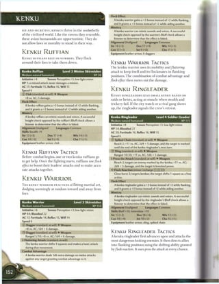 Flock Effect
KENKU                                                                              A kenku warrior gains a +3 bonus instead of+2 while flanking,
                                                                                 and it grants a +3 bonus instead of+2 while aiding another.
                                                                               Mimicry
 SLY A N D SECRETIVE, KENKUS thrive in t h e u n d e r b e l l y                   A kenku warrior can mimic sounds and voices. A succ essful
 o f t h e civilized world. Like t h e ravens t h e y r e s e m b l e ,            Insight check opposed by the warrior's Bluff check al ows a
 t h e s e avian h u m a n o i d s are opportunistic. T h e y do                   listener to determine that the effect is faked.
 not allow laws or m o r a l i t y to stand in t h e i r way.                  Alignment Unaligned                 Languages Common
                                                                               Str 14 (+3)                Dex 17 (+4)               W i s 14 (+3)
                                                                               Con 12 (+2)                Int 9 (+0)                Cha 11 (+1)
 KENKU RUFFIAN                                                                 Equipment leather armor, 6 daggers
 K E N K U R U F F I A N S RELY ON N U M B E R S . T h e y f l o c k
 a r o u n d t h e i r foes to t a k e t h e m down.                           KENKU W A R R I O R TACTICS
                                                                               T h e k e n k u w a r r i o r uses its mobility and/lutterin#
 Kenku Ruffian                          Level 3 Minion Skirmisher              attack     to k e e p itself a n d its f l o c k m a t e s in f l a n k i n g
 Medium natural humanoid                                    XP38               positions. T h e c o m b i n a t i o n o f c o m b a t advantage a n d
 Initiative +4           Senses Perception +3; low-light vision                flock    effect t h e n m e t e s out t h e d a m a g e .
 HP 1; a missed attack never damages a minion.
 AC 17; Fortitude 15, Reflex 16, W i l l 15
 Speed 6                                                                       KENKU RINGLEADER
 © Club (standard; at-will) • Weapon                                           K E N K U RINGLEADERS L E A D SMALL KENKU BANDS on
     +8 vs. AC; 5 damage.
                                                                               raids or heists, acting as m u s c l e w h e n stealth a n d
 Flock Effect
                                                                               t r i c k e r y fail. I f t h e city watch or a rival gang shows
     A kenku ruffian gains a +3 bonus instead of+2 while flanking,
     and it grants a +3 bonus instead of +2 while aiding another.              up, t h e ringleader signals t h e crew's retreat.
 Mimicry
     A kenku ruffian can mimic sounds and voices. A successful                 Kenku Ringleader                                Level 4 Soldier (Leader)
     Insight check opposed by the ruffian's Bluff check allows a               Medium natural humanoid                                           XP175
     listener to determine that the effect is faked.                           Initiative +8              Senses Perception +3; low-light vision
 Alignment Unaligned              Languages Common                             H P 54; Bloodied 27
 Skills Stealth +9                                                             AC 20; Fortitude 16, Reflex 16, W i l l 15
 Str 12 (+2)             Dex 17 (+4)              W i s 14 (+3)                Speed 6
 Con 14 (+3)             lnt9(+0)                 Cha 11 (+1)                  © Spiked Chain (standard; at-will) • Weapon
 Equipment leather armor, club                                                     Reach 2; +11 vs. AC; 2d4 + 5 damage, and the target is marked
                                                                                   until the end of the kenku ringleader's next turn.
                                                                               ®   Sling (standard; at-will) • Weapon
 KENKU RUEEIAN TACTICS
                                                                                   Ranged 10/20; +11 vs. AC; 1d6 + 5 damage.
 Before c o m b a t b e g i n s , one or two k e n k u r u f f i a n s go
                                                                               4 Press the Attack (standard; at-will) • Weapon
 to get help. O n c e t h e fighting starts, r u f f i a n s use       flock       Reach 2; targets an enemy marked by the kenku; +11 vs. AC;
 effect to boost t h e i r leaders' attacks a n d to m a k e accu-                 2d4 + 5 damage, and the target is knocked prone.
 rate attacks together.                                                            Flock Reaction (minor; recharge [fT] (x) QT|)
                                                                                   Close burst 3; targets kenkus; the target shifts 1 square as a free

 KENKU WARRIOR                                                                     action.
                                                                               Flock Effect
 T H E KENKU W A R R I O R PRACTICES a flitting m a r t i a l art,                 A kenku ringleader gains a +3 bonus instead of+2 while flanking,
 dodging s e e m i n g l y at r a n d o m toward a n d away from                   and it grants a +3 bonus instead of+2 while aiding another.
 foes.
                                                                                   A kenku ringleader can mimic sounds and voices. A successful
                                                                                   Insight check opposed by the ringleader's Bluff check allows a
 Kenku Warrior                                     Level 3 Skirmisher
                                                                                   listener to determine that the effect is faked.
 Medium natural humanoid                                       XP150
                                                                               Alignment Unaligned                 Languages Common
 Initiative +6           Senses Perception +3; low-light vision                Skills Bluff+10, Intimidate +10
 H P 44; Bloodied 22                                                           Str 13 (+3)                 Dex 18 (+6)               W i s 12 (+3)
 AC 17; Fortitude 14, Reflex I S , W i l l 14                                  Con 14 (+4)                 Int 10 (+2)               Cha 16 (+5)
 Speed 6                                                                       Equipment leather armor, sling, spiked chain
 © Dagger (standard; at-will) • Weapon
     +8 vs. AC; 1d4 + 6 damage. ^ ^ ^ ^ ^ ^ ^ ^ ^ ^ ^ ^
 ®   Dagger (standard; at-will) • Weapon                                       KENKU RINGLEADER TACTICS
     Ranged 5/10; +8 vs. AC; 1d4 + 6 damage.                                   A k e n k u ringleader first advances upon a n d attacks the
 • Fluttering Attack (standard; at-will)
  1                                                                            most dangerous-looking enemies. It then directs allies
     The kenku warrior shifts 4 squares and makes a basic attack               into flanking positions using the shifting ability granted
     during that movement.
                                                                               by flock     reaction.   It uses press the attack at every c h a n c e .
 Combat Advantage
     A kenku warrior deals 1d6 extra damage on melee attacks
     against any target granting combat advantage to it.
 