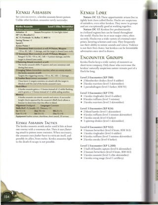 KENKU ASSASSIN                                                       KENKU LORE
SLY AND DECEITFUL, a k e n k u assassin favors poison.                   N a t u r e D C 1 2 : T h e s e opportunistic avians live in
Unlike other kenkus, assassins rarely surrender.                     tightly knit clans called flocks. Flocks are suspicious
                                                                     of outsiders, even other k e n k u s . T h e y move in groups
Kenku Assassin                         Level 5 Elite Skirmisher      and are exceptionally good at working together.
Medium natural humanoid                                     XP400        N a t u r e D C 17: K e n k u s live predominantly
Initiative +8         Senses Perception +6; low-light vision         in civilized regions but c a n be found throughout
HP 126; Bloodied 63                                                  the world. Flocks live in or n e a r major cities, often
AC 19; Fortitude 16, Reflex 17, W i l l 16
                                                                     secretly. Flocks run a wide variety o f c r i m i n a l enter-
Saving Throws +2
                                                                     prises, favoring s c h e m e s and cons. T h e y frequently
Speed 6
Action Points 1
                                                                     use their ability to m i m i c sounds and voices. Violence
© Venomous Stab (standard; at-will) • Poison, Weapon                 is not their first choice, but kenkus c a n be formidable
  +10 vs. AC; 1d6 + 5 damage, and the target is slowed (save ends)   adversaries once steel is drawn.
© Venomous Shot (standard; at-will) • Poison, Weapon
  Ranged 15/30; +10 vs. AC; 1 d8 + 4 poison damage, and the
  target is slowed (save ends).
                                                                     ENCOUNTER GROUPS
4 Fluttering Attack (standard; at-will)                              K e n k u flocks keep a wide variety o f monsters as
  The kenku assassin shifts 4 squares and uses venomous      stab    short-term company. Only those who overcome the
  during that move.                                                  kenkus' naturally suspicious nature r e m a i n part o f a
4 Gouging Talons (immediate reaction, when an enemy attacks
                                                                     flock for long.
  the kenku assassin; at-will)
  Targets the triggering enemy; +10 vs. AC; 1d6 + 2 damage.
  Feather Burst (minor; encounter)                                   Level 2 E n c o u n t e r ( X P 7 0 0 )
  Close burst 2; targets enemies; no attack roll; the target is      • 2 bloodseeker drakes (level 4 soldier)
  blinded until the end of the kenku assassin's turn.                • 2 k e n k u warriors (level 3 skirmisher)
Flock Effect                                                         • 1 pseudodragon (level 3 lurker, M M 9 1 )
  A kenku assassin gains a +3 bonus instead of+2 while flanking,
  and it grants a +3 bonus instead of +2 while aiding another.
                                                                     Level 3 E n c o u n t e r ( X P 7 7 9 )
Mimicry
                                                                     • 1 k e n k u ringleader (level 4 soldier)
  A kenku assassin can mimic sounds and voices. A successful
   Insight check opposed by the assassin's Bluff check allows a      •   8 k e n k u ruffians (level 3 minion)
   listener to determine that the effect is faked.                   •   2 k e n k u warriors (level 3 skirmisher)
Alignment Unaligned           Languages Common
Skills Bluff+9, Stealth +11, Thievery +11                            Level 3 E n c o u n t e r ( X P 8 2 4 )
Str 13 (+3)            Dex 18 (+6)           W i s 9 (+1)
                                                                     • 2 blood hawks (level 1 skirmisher)
Con 15 (+4)            Int 13 (+3)           Cha 15 (+4)
                                                                     • 4 k e n k u ruffians (level 3 m i n i o n skirmisher)
Equipment leather armor, shortbow, short sword, 20 arrows
                                                                     • 1 k e n k u sneak (level 4 lurker)
                                                                     • 3 spiretop drakes (level 1 skirmisher)
KENKU ASSASSIN TACTICS
T h e k e n k u assassin avoids melee until it hits at least         Level 4 E n c o u n t e r ( X P 9 2 2 )
one enemy with a venomous shot T h e n it uses/lutter-               •   1   h u m a n berserker (level 4 brute, M M 1 6 3 )
ing attack to poison more e n e m i e s . W h e n necessary,         •   1   k e n k u ringleader (level 4 soldier)
the assassin uses/eather hurst to extricate itself, and              •   6   k e n k u ruffians (level 3 m i n i o n skirmisher)
possibly its allies, from m e l e e . K e n k u assassins fight      •   2   k e n k u sneaks (level 4 lurker)
to the death i f escape is not possible.
                                                                     Level 5 E n c o u n t e r ( X P 1 , 2 0 0 )
                                                                     • 1 half-elf bandit captain (level 6 skirmisher)
                                                                     • 2 h u m a n berserkers (level 4 brute, M M 1 6 3 )
                                                                     •   1 k e n k u assassin (level 5 elite skirmisher)
                                                                     •   1 k e n k u wing mage (level 5 artillery)
 