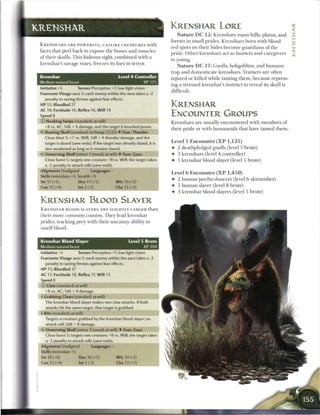 KRENSHAR                                                                              KRENSHAR LORE                                                     2i
                                                                                                                                                        <

                                                                                         N a t u r e D C 1 2 : Krenshars r o a m hills, plains, a n d   ::
                                                                                      forests in small prides. Krenshars born with blood
 K R E N S H A R S A R E P O W E R F U L , CATLIKE C R E A T U R E S with                                                                               z
                                                                                      red spots on their hides b e c o m e guardians o f the
 faces that peel b a c k to expose t h e bones and muscles                                                                                              _
                                                                                      pride. O t h e r krenshars act as hunters and caregivers
 o f their skulls. T h i s hideous sight, c o m b i n e d with a
                                                                                      to young.
 k r e n s h a r s savage roars, freezes its foes in terror.
                                                                                         N a t u r e D C 1 7 : Gnolls, hobgoblins, and h u m a n s
                                                                                      trap and domesticate krenshars. Trainers a r e often
 Krenshar                                              Level 4 Controller             injured or killed while taming t h e m , because repress-
 Medium natural beast                                                        XP 175
                                                                                      ing a stressed krenshar's instinct to reveal its skull is
 Initiative +5          Senses Perception +7; low-light vision
                                                                                      difficult.
 Fearsome Visage aura 5; each enemy within the aura takes a -2
    penalty to saving throws against fear effects.
 HP 55; Bloodied 27                                                                   KRENSHAR
 AC 18; Fortitude 16, Reflex 16, Will 14
 Speed 8                                                                              ENCOUNTER GROUPS
 © Hooking Swipe (standard; at-will)                                                  Krenshars are usually encountered with m e m b e r s o f
    +8 vs. AC; 1d6 + 4 damage, and the target is knocked prone.
                                                                                      their pride or with humanoids that have t a m e d t h e m .
                               "                  b                      r
 <- Roaring Skull (standard; recharge _ _ _ _ •          F e a r
                                                                   - Thunder
    Close blast 5; +7 vs. Will; 1d8 + 4 thunder damage, and the                       Level 5 Encounter ( X P 1,125)
    target is dazed (save ends). If the target was already dazed, it is               • 2 deathpledged gnolls (level 5 brute)
    also weakened as long as it remains dazed.                                        • 3 krenshars (level 4 controller)
 • * Unnerving Skull (minor 1/round; at-will) • Fear, Gaze
  <                                                                                   • 1 k r e n s h a r blood slayer (level 5 brute)
    Close burst 5; targets one creature; +8 vs. Will; the target takes
    a -2 penalty to attack rolls (save ends).
                                                                                      Level 6 Encounter ( X P 1,450)
 Alignment Unaligned               Languages -
 Skills Intimidate +5, Stealth +9                                                     4- 2 h u m a n javelin dancers (level 6 skirmisher)
 Str 17 (+5)            Dex 17 (+5)                   W i s 10 (+2)                   • 1 h u m a n slaver (level 8 brute)
 Con 15 (+4)            Int 2 (-2)                    Cha 12 (+3)                     • 3 k r e n s h a r blood slayers (level 5 brute)

 KRENSHAR BLOOD SLAYER
 K R E N S H A R BLOOD SLAYERS A R E SLIGHTLY LARGER t h a n
 their more c o m m o n cousins. T h e y lead krenshar
 prides, tracking prey with their u n c a n n y ability to
 smell blood.


 Krenshar Blood Slayer                                             Level 5 Brute
 Medium natural beast                                                        XP 200
 Initiative +5          Senses Perception +7; low-light vision
 Fearsome Visage aura 5; each enemy within the aura takes a -2
    penalty to saving throws against fear effects.
 HP 75; Bloodied 37
 AC 17; Fortitude 18, Reflex 17, W i l l 15
 Speed 8
 © Claw (standard; at-will)
    +8 vs. AC; 1d6 + 4 damage.
 I Grabbing Claws (standard; at-will)
    The krenshar blood slayer makes two claw attacks. If both
    attacks hit the same target, that target is grabbed.
 •• Bite (standard; at-will)
  )
    Targets a creature grabbed by the krenshar blood slayer; no
    attack roll; 2d6 + 8 damage.
 • * Unnerving Skull (minor 1/round; at-will) • Fear, Gaze
  <
    Close burst 5; targets one creature; +8 vs. Will; the target takes
    a -~
 Alignment Unaligned               Languages --
 Skills Intimidate +5
 Str 18 (+6)             Dex 16 (+5)              W i s 10 (+2)
 Con 15 (+4)             Int 2 (-2)               Cha 13 (+3)
 