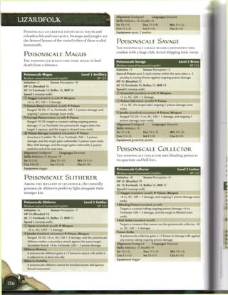 -J   Alignment Unaligned           Languages Draconic
L1ZARDFOLK                                                                      Skills Athletics +8, Stealth +9
                                                                                Str 14 (+3)           Dex 17 (+4)          Wis 12 (+2)
                                                                                Con 12 (+2)           lnt8(+0)             Cha 8 (+0)
 POISONSCALE LIZARDFOLK FAVOR CRUEL TOXINS a n d                                Equipment spear, 2 javelins
 relentless hit-and-run t a c t i c s . S w a m p s a n d j u n g l e s a r e
 t h e favored h o m e s o f t h e varied tribes o f t h e s e s c a l e d
                                                                                POISONSCALE SAVAGE
 humanoids.
                                                                                T H E POISONSCALE SAVAGE W A D E S CONFIDENTLY into
                                                                                c o m b a t w i t h a huge club, its tail dripping toxic sweat.
 POISONSCALE MAGUS
 T H E POISONSCALE MAGUS USES TOXIC MAGIC to hurl                               Poisonscale Savage                                 Level 2 Brute
 death from a d i s t a n c e .                                                 Medium natural humanoid (reptile)                         XP 125
                                                                                Initiative +3         Senses Perception +2
 Poisonscale Magus                                   Level 2 Artillery          Aura of Poison aura 1; each enemy within the aura takes a -2
 Medium natural humanoid (reptile)                                 XP12S           penalty to saving throws against ongoing poison damage.
                                                                                HP 45; Bloodied 22
 Initiative +2           Senses Perception +8
                                                                                AC 13; Fortitude 16, Reflex 15, Will 14
 HP 32; Bloodied 16
                                                                                Speed 6 (swamp walk)
 AC 14; Fortitude 14, Reflex 16, Will 16
                                                                                © Greatclub (standard; at-will) • Weapon
 Speed 6 (swamp walk)
                                                                                  +5 vs. AC; 2d6 + 3 damage.
 © Dagger (standard; at-will) • Weapon
                                                                                © Poison Tail (minor; at-will) • Poison
    +6 vs. AC; 1d6 + 3 damage.
 ^Y Poison Blood (standard; at-will) • Poison                                      +4 vs. AC; the target takes ongoing 5 poison damage (save

    Ranged 10/20; +7 vs. Fortitude; 1d6 + 3 poison damage, and                     ends).
    ongoing 5 poison damage (save ends).                                        • Javelin (standard; encounter) • Poison, Weapon
                                                                                 Y
 • Corrupt Poison (minor; at-will) • Poison
  Y                                                                                Ranged 10/20; +5 vs. AC; 1d6 + 3 damage, and ongoing 5
                                                                                   poison damage (save ends).
    Ranged 10/20; targets a creature taking ongoing poison
    damage; +7 vs. Fortitude; the poisonscale magus slides the                  Alignment Unaligned           Languages Draconic

    target 3 squares, and the target is slowed (save ends).                     Skills Athletics +9
 -itr Poison Barrage (standard; encounter) • Poison                             Str 17 (+4)           Dex 14 (+3)          Wis 12 (+2)

    Area burst 3 within 10; +5 vs. Fortitude; 1d6 + 3 poison                    Con 15 (+3)           Int 8 (+0)           Cha 8 (+0)

    damage, and the target gains vulnerable S poison (save ends).               Equipment greatclub, javelin

    Miss: Half damage, and the target gains vulnerable 5 poison
    until the end of its next turn.
                                                                                POISONSCALE COLLECTOR
 Alignment Unaligned              Languages Draconic
 Skills Athletics +7, Arcana +9                                                 T H E POISONSCALE COLLECTOR uses b l i n d i n g poison to

 Str 12 (+2)             Dex 12 (+2)             Wis 14 (+3)                    incapacitate a n d kill foes.
 Con 14 (+3)             Int 15 (+3)             Cha 8 (+0)
 Equipment dagger                                                               Poisonscale Collector                             Level 3 Lurker
                                                                                Medium natural humanoid (reptile)                          XP 150

 POISONSCALE SLITHERER                                                          Initiative +8         Senses Perception +8
                                                                                HP 36; Bloodied 18
 AMONG T H E W E A K E S T OF LIZARDFOLK, t h e cowardly                        AC 18; Fortitude 14, Reflex 16, Will 15
 poisonscale slitherers prefer to fight alongside t h e i r                     Speed 6 (swamp walk)
 stronger k i n .                                                               © Dagger (standard; at-will) • Poison, Weapon
                                                                                   +8 vs. AC; 1d6 + 2 damage, and ongoing 5 poison damage (save
                                                                                   ends).
 Poisonscale Slitherer                                  Level 2 Soldier
                                                                                I Blinding Poison (standard; at-will)
 Medium natural humanoid (reptile)                                  XP 125
                                                                                   Targets a creature taking ongoing poison damage; +6 vs.
 Initiative +6           Senses Perception +7
                                                                                   Fortitude; 1d6 + 3 damage, and the target is blinded save
 H P 36; Bloodied 18
                                                                                   ends).
 AC 17; Fortitude 14, Reflex 15, W i l l 13
                                                                                4 End Strike (standard; at-will)
 Speed 5 (swamp walk)
                                                                                   Targets a creature that cannot see the poisonscale co Hector; +8
 © Spear (standard; at-will) • Weapon
                                                                                   vs. AC; 2d6 + 3 damage.
    +8 vs. AC; 1d10 + 3 damage.
                                                                                Poison Strike
 • Javelin (standard; encounter) • Poison, Weapon
  Y
                                                                                   A poisonscale collector gains a +2 bonus to damage rolls against
    Ranged 10/20; +6 vs. AC; 1d6 + 3 damage, and the poisonscale
                                                                                   any enemy taking ongoing poison damage.
    slitherer makes a secondary attack against the same target.
                                                                                Alignment Unaligned           Languages Draconic
    Secondary Attack: +4 vs. Fortitude; 2d6 + 3 poison damage.
                                                                                Skills Athletics +7, Stealth +9
 Slitherer Bravery
                                                                                Str 13 (+2)           Dex 17 (+4)            Wis 14 (+3)
    A poisonscale slitherer gains a +2 bonus to attack rolls while it
                                                                                Con 12 (+2)           Int 10 (+1)          Cha 8 (+0)
    is adjacent to at least one ally.
                                                                                Equipment dagger
 Slitherer Stability
    A poisonscale slitherer cannot be knocked prone and ignores
    forced movement.
 