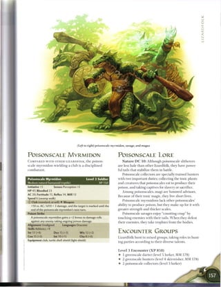 (Left to right) poisonscale myrmidon, savage, and magus


POISONSCALE MYRMIDON                                                    POISONSCALE LORE
C O M P A R E D W I T H OTHER LIZARDFOLK, the            poison-           N a t u r e D C 1 0 : Although poisonscale slitherers
scale m y r m i d o n wielding a club is a disciplined                  are less hale t h a n other lizardfolk, they have power-
combatant.                                                              ful tails that stabilize t h e m in battle.
                                                                           Poisonscale collectors are specially trained hunters
Poisonscale Myrmidon                                 Level 3 Soldier    with two important duties: collecting the toxic plants
Medium natural humanoid (reptile)                            XP 150     and creatures that poisonscales eat to produce their
Initiative +5         Senses Perception +2                              poison, and taking captives for slavery or sacrifice.
HP 47; Bloodied 23                                                         A m o n g poisonscales, magi are honored advisors.
AC 20: Fortitude 15, Reflex 14, Will 13
                                                                        B e c a u s e o f their toxic magic, they live short lives.
Speed 6 (swamp walk)
                                                                            Poisonscale myrmidons lack other poisonscales'
© Club (standard; at-will) • Weapon
  +10 vs. AC; 1d10 + 3 damage, and the target is marked until the       ability to produce poison, but they m a k e up for it with
  end of the poisonscale myrmidon's next turn.                          greater strength and thicker scales.
Poison Strike                                                               Poisonscale savages enjoy "counting coup" by
  A poisonscale myrmidon gains a +2 bonus to damage rolls               touching enemies with their tails. W h e n they defeat
  against any enemy taking ongoing poison damage.                       their enemies, they take trophies from the bodies.
Alignment Unaligned          Languages Draconic
Skills Athletics +9
Str 17 (+4)           Dex 15 (+3)           W i s 12 (+2)               ENCOUNTER GROUPS
Con 15 (+3)           Int 10 (+1)           Cha 8 (+0)                  Lizardfolk hunt in m i x e d groups, taking roles in hunt-
Equipment club, turtle shell shield (light shield)
                                                                        ing parties according to their diverse talents.


                                                                        Level 3 Encounter ( X P 8 5 0 )
                                                                        • 1 greenscale darter (level 5 lurker, MM 1 7 8 )
                                                                        • 2 greenscale hunters (level 4 skirmisher, MM 178)
                                                                        • 2 poisonscale collectors (level 3 lurker)




                                                                            1
 