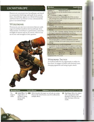 Wereboar                                               Level 6 Brute
LYCANTHROPE                                                                               Large natural humanoid (shapechanger)                           XP 250
                                                                                          Initiative +3          Senses Perception +4
                                                                                          HP 61; Bloodied 33; see also bloodied resilience and death strike
 H E R E D I T A R Y S H A P E S H I F T E R S , l y c a n t h r o p e s a r e feared
                                                                                          Regeneration 5
 in c o m m u n i t i e s b o t h large a n d s m a l l . I n its n a t u r a l           AC 17; Fortitude 21, Reflex 16, W i l l 17
 form, a l y c a n t h r o p e appears as a b l e n d o f h u m a n o i d                 Immune moontusk fever; Vulnerable silver (if the wereboar
 a n d b e a s t , but it c a n c h o o s e to w e a r a h u m a n o i d dis-               takes damage from a silver weapon, its regeneration does not
 guise or a n a n i m a l s h a p e .                                                       function on its next turn)
                                                                                          Speed 6 (8 in boar form)
                                                                                          © Maul (standard; usable only while in humanoid form; at-will) •
 WEREBOAR                                                                                   Weapon
 W E R E B O A R S A R E BRUTISH HUMANOIDS t h a t a r e easily                             +9 vs. AC; 2d6 + 6 damage.
                                                                                          © Gore (standard; usable only while in boar form; at-will) •
 a n g e r e d a n d that t r a n s f o r m into l y c a n t h r o p i c form
                                                                                            Disease
 w h e n incited. A w e r e b o a r is a provocateur, a n d seeks
                                                                                            +9 vs. AC; 1d8 + 6 damage, ongoing 5 damage (save ends), and
 out fights in taverns a n d on city streets, w h e r e it c a n                            the target is exposed to moontusk fever (see below).
 use its size a n d s t r e n g t h in close q u a r t e r s .                            • Death Strike (when the werebear drops to 0 hit points)
                                                                                           f
                                                                                            The wereboar makes a gore or a maul attack.
                                                                                          Bloodied Resilience (while bloodied)
                                                                                            The wereboar gains a +2 bonus to all defenses and deals
                                                                                            ongoing 10 damage with its gore attack instead of ongoing 5
                                                                                            damage.
                                                                                          Change Shape (minor; at-will) • Polymorph
                                                                                            A wereboar can alter its physical form to appear as a dire boar
                                                                                            (MM 35) or a unique humanoid (see "Change Shape," page 216).
                                                                                          Alignment Evil                 Languages Common
                                                                                          Skills Athletics +13, Endurance +11, Intimidate +8
                                                                                          Str 20 (+8)            Dex 10 (+3)              W i s 12 (+4)
                                                                                          Con16(+6)              lnt10(+3)                Cha 11 (+3)
                                                                                          Equipment hide armor, maul



                                                                                          W E R E B O A R TACTICS
                                                                                          A w e r e b o a r looks for any o p p o r t u n i t y to utilize its
                                                                                          b o a r f o r m . It engages in battle w i t h m i n i m a l cause,
                                                                                          c h a r g i n g opponents a n d using its gore attack.




   Moontusk Fever                           Level 6 Disease                       Endurance improve D C 17, maintain D C 12, worsen D C 11 or lower

  The            _ Initial Effect: The _ _            W h i l e bloodied, the target can roll only one saving                 Final State: W h e n the subject
  target is         target takes a -2                  throw at the end of its turn, even if it is affected by                 rolls a saving throw while
  cured.             penalty to saving                 multiple effects.                                                       bloodied, it rolls two dice and
                    throws while                                                                                               takes the lower of the two
                     bloodied.                                                                                                 results.
 