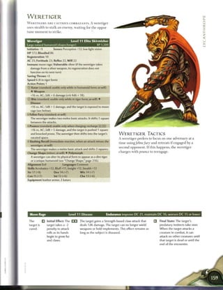WERETIGER
W E R E T I G E R S A R E CAUTIOUS COMBATANTS. A weretiger
uses stealth to stalk a n enemy, waiting for the oppor-
tune m o m e n t to strike.


Weretiger                               Level 11 Elite Skirmisher
Large natural humanoid (shapechanger)                          XP 1,200
Initiative +9            Senses Perception +12; low-light vision
HP 172; Bloodied 86
Regeneration 10
AC 25: Fortitude 23, Reflex 22, W i l l 22
Immune moon rage; Vulnerable silver (if the weretiger takes
  damage from a silver weapon, its regeneration does not
  function on its next turn)
Saving Throws +2
Speed 6 (8 in tiger form)
Action Points 1
© Katar (standard; usable only while in humanoid form; at-will)
  •    Weapon
  +16 vs. AC; 2d6 + 6 damage (crit 4d6 + 18).
© Bite (standard; usable only while in tiger form; at-will) •
  Disease
  +16 vs. AC; 1d8 + 5 damage, and the target is exposed to moon
   rage (see below).
4 Feline Fury (standard; at-will)
  The weretiger makes two melee basic attacks. It shifts 1 square
   between the attacks.
4 Pounce (standard; usable only when charging; recharge [x] _])
 *
   +16 vs. AC; 2d8 + 5 damage, and the target is pushed 1 square
   and knocked prone. The weretiger then shifts into the target's            WERETIGER TACTICS
  vacated space.                                                             A weretiger prefers to focus on one adversary at a
4 Slashing Recoil (immediate reaction, when an attack misses the
                                                                             time using/eline/ury and retreats i f engaged b y a
   weretiger; at-will)
                                                                             second opponent. I f this happens, the weretiger
  The weretiger makes a melee basic attack and shifts 2 squares.
Change Shape (minor; at-will) • Polymorph                                    charges with pounce to reengage.
   A weretiger can alter its physical form to appear as a dire tiger
   or a unique humanoid (see "Change Shape," page 216).
Alignment Evil                  Languages Common
Skills Acrobatics +12, Bluff +11, Insight +12, Stealth +12
Str 17 (+8)              Dex 14 (+7)           W i s 14 (+7)
Con 15 (+7)              Int 12 (+6)           Cha 13 (+6)
Equipment leather armor, 2 katars




                                       Level 1 1 Disease             Endurance improve D C 2 1 , maintain D C 16, worsen D C 15 or lower

 The          Q   Initial Effect: The C I 3 The target gains a Strength-based claw attack that        Q    Final State: The target's
 target is        target takes a-2             deals 1 d6 damage. The target can no longer wield           predatory instincts take over.
 cured.           penalty to attack           weapons or hold implements. This effect remains as           W h e n the target attacks a
                  rolls as its hands           long as the subject is diseased.                            creature in combat, it can
                  begin to grow fur                                                                        attack no other creatures until
                  and claws.                                                                               that target is dead or until the
                                                                                                           end of the encounter.
 