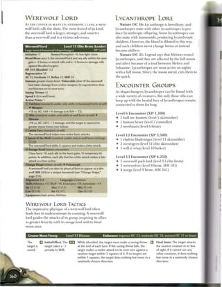 W E R E W O L F LORD                                                          LYCANTHROPE LORE
A T T H E CENTER OF M A N Y LYCANTHROPIC CLANS, a were-                             N a t u r e D C 1 6 : Lycanthropy is hereditary, and
wolf lord calls the shots. T h e most feared o f its kind,                     lycanthropes mate with other lycanthropes to pro-
the werewolf lord is larger, stronger, and s m a r t e r                       duce lycanthropic offspring. S o m e lycanthropes can
t h a n a werewolf and is a vicious adversary.                                 also mate with humanoids, producing lycanthropic
                                                                               children. However, the blood is diluted in this way,
Werewolf Lord                       Level 13 Elite Brute (Leader)              and such children never c h a n g e forms or instead
Largo natural humanoid (shapechanger)                           XP 1.600       b e c o m e shifters.
Initiative +7          Senses Perception +8; low-light vision                      N a t u r e D C 2 1 : Legend says that Melora created
Blood Moon aura 5; the werewolf lord and any ally within the aura              lycanthropes, and they are affected by the full m o o n
  gain a +2 bonus to attack rolls and a +5 bonus to damage rolls               and silver b e c a u s e o f a feud between Melora and
  against bloodied targets.
                                                                               S e h a n i n e . Lycanthropes are most active on nights
HP 264; Bloodied 132
                                                                               with a full moon. Silver, the m o o n metal, cuts t h e m to
Regeneration 10
AC 25; Fortitude 27, Reflex 22, W i l l 24                                     the quick.
Immune greater moon fever; Vulnerable silver (if the werewolf
  lord takes damage from a silver weapon, its regeneration does
  not function on its next turn)
                                                                               ENCOUNTER GROUPS
Saving Throws +2                                                               As shapechangers, lycanthropes c a n b e found with
Speed 6 (8 in wolf form)                                                       a wide variety o f creatures. But only those who c a n
Action Points 1                                                                keep up with the bestial fury o f lycanthropes r e m a i n
(J) Falchion (standard; usable only while in humanoid form; at-will)           c o n n e c t e d to t h e m for long.
   • Weapon
   +16 vs. AC; 4d4 + 6 damage (crit 8d4 + 22).
                                                                               Level 6 E n c o u n t e r ( X P 1 , 2 0 0 )
© Bite (standard; usable only while in wolf form; at-will) •
   Disease                                                                     • 2 half-ore hunters (level 5 skirmisher)
   +16 vs. AC; 2d12 + 3 damage, and the target is exposed to                   • 1 h u m a n hexer (level 7 controller)
  greater moon frenzy (see below).                                             • 2 wereboars (level 6 brute)
• Canine Fury (standard; at-will)
 1
  The werewolf lord makes two melee basic attacks.                             Level 1 2 E n c o u n t e r ( X P 3 , 5 0 0 )
4 Speed of the Wolf (standard; usable only in wolf form; recharge
 -
                                                                               • 1 eladrin bladesinger (level 11 skirmisher)
                                                                               •   2 weretigers (level 11 elite skirmisher)
  The werewolf lord shifts 6 squares and makes a bite attack.
   Savage Howl (minor; encounter)                                              •   1 will-o'-wisp (level 1 0 lurker)
   Close burst 10; each ally in the burst gains 15 temporary hit
   points. In addition, each ally that has a bite attack makes a bite          Level 1 3 E n c o u n t e r ( X P 4 , 2 5 0 )
   attack as a free action.                                                    • 1 werewolf pack lord (level 1 3 elite brute)
Change Shape (minor; at-will) 4- Polymorph                                     • 3 werewolves (level 8 brute, M M 1 8 1 )
   A werewolf lord can alter its physical form to appear as a dire
                                                                               •   4 worgs (level 9 brute, MM 2 6 5 )
   wolf (MM 264) or a unique humanoid (see "Change Shape,"
   page 216).
Alignment Evil                  Languages Common
Skills Athletics +17, Bluff +14, Endurance +14, Intimidate +14
Str 22 (+12)            Dex 12 (+7)             W i s 15 (+8)
Con 17 (+9)             Int 13 (+7)             Cha 16 (+9)
Equipment chain armor, falchion


W E R E W O L F LORD TACTICS
T h e impressive physique o f a werewolf lord often
leads foes to underestimate its cunning. A werewolf
lord guides the attacks o f its group, inspiring its allies
to greater ferocity with its savage howl and its blood
moon aura.


  Greater Moon Frenzy                   Level 1 3 Disease             Endurance improve D C 23, maintain D C 18, worsen D C 17 or lower

 The         •   Initial Effect: The            W h i l e bloodied, the target must make a saving throw   Q   Final State: The target attacks
 target is       target takes a -2              at the end of each turn. If the saving throw fails, the       the nearest creature in its line
 cured.          penalty to W i l l .           target makes a melee attack on its next turn against a        of sight. If it cannot see any
                                                random target within 5 squares of it. If no targets are       other creatures, it does nothing
                                                within 5 squares, the target does nothing but move in a       but move in a randomly chosen
                                                randomly chosen direction.                                    direction.
 