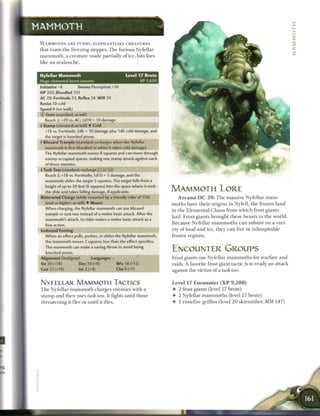 MAMMOTH

 M A M M O T H S A R E FURRY, E L E P H A N T L I K E C R E A T U R E S
 that r o a m t h e freezing steppes. T h e furious Nyfellar
 m a m m o t h , a c r e a t u r e m a d e partially o f ice, hits foes
 like a n a v a l a n c h e .


 Nyfellar Mammoth                                          Level 17 Brute
 Huge elemental beast (mount)                                     XP 1,600
 Initiative+6              Senses Perception+10
 HP 202; Bloodied 101
 AC 29; Fortitude 33, Reflex 24, W i l l 28
 Resist 10 cold
 Speed 8 (ice walk)
 © Gore (standard; at-will)
    Reach 2; +20 vs. AC; 2d10 + 10 damage.
 • Stamp (standard; at-will) • Cold
  r
    +18 vs. Fortitude; 2d6 + 10 damage plus 1d6 cold damage, and
    the target is knocked prone.
 • Blizzard Trample (standard; recharges when the Nyfellar
  f
    mammoth is first bloodied or when it takes cold damage)
    The Nyfellar mammoth moves 8 squares and can move through
    enemy-occupied spaces, making one stamp attack against each
    of those enemies.
 f Tusk Toss (standard; rechargeftTj [X, ft!)
    Reach 2; +18 vs. Fortitude; I d I O + 5 damage, and the
    mammoth slides the target 5 squares. The target falls from a
    height of up to 30 feet (6 squares) into the space where it ends
    the slide and takes falling damage, if applicable.                       MAMMOTH LORE
 Bitterwind Charge (while mounted by a friendly rider of 17th                    A r c a n a D C 2 0 : T h e massive Nyfellar m a m -
    level or higher; at-will) • Mount                                        m o t h s have t h e i r o r i g i n s in Nyfell, t h e f r o z e n l a n d
    When charging, the Nyfellar mammoth can use blizzard
                                                                             in t h e E l e m e n t a l C h a o s f r o m w h i c h frost g i a n t s
    trample or tusk toss instead of a melee basic attack. After the
                                                                             h a i l . F r o s t g i a n t s b r o u g h t t h e s e b e a s t s to t h e world.
    mammoth's attack, its rider makes a melee basic attack as a
    free action.                                                             B e c a u s e N y f e l l a r m a m m o t h s c a n subsist on a vari-
 Icebound Footing                                                            ety o f food a n d i c e , t h e y c a n live i n i n h o s p i t a b l e
    When an effect pulls, pushes, or slides the Nyfellar mammoth,            frozen regions.
    the mammoth moves 2 squares less than the effect specifies.
    The mammoth can make a saving throw to avoid being
    knocked prone.
                                                                             ENCOUNTER GROUPS
 Alignment Unaligned               Languages -                               Frost giants use Nyfellar m a m m o t h s for w a r f a r e a n d
 Str 30 (+18)               Dex 10 (+8)               W i s 18 (+12)         raids. A favorite frost giant t a c t i c is to ready a n attack
 Con 22 (+14)               Int 2 (+4)                Cha 9 (+7)             against t h e v i c t i m o f a tusk toss.


 NYFELLAR MAMMOTH TACTICS                                                    Level 17 Encounter ( X P                   9,200)
 T h e Nyfellar m a m m o t h c h a r g e s e n e m i e s w i t h a          •    2 frost giants (level 1 7 brute)
 s t a m p a n d t h e n uses tusk toss. It fights until those               4- 2 Nyfellar m a m m o t h s (level 1 7 brute)
 t h r e a t e n i n g it f l e e or until it dies.                          •    1 r i m e f i r e griffon (level 2 0 skirmisher, M M 1 4 7 )
 