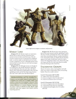 (Left to right) marut castigator, executioner, and prosecutor


MARUT LORE                                                              R e l i g i o n D C 2 9 : Maruts favor strict interpreta
                                                                    tion o f laws and contracts and the upholding o f oaths.
   R e l i g i o n D C 2 2 : Maruts require no sustenance.
                                                                    T h e love o f order and battle they share with angels is
Maruts take no slaves, but they sometimes have
                                                                    more t h a n coincidental. Maruts consider themselves
mortal servitors in their astral fortresses. T h e y do
                                                                    to b e astral spirits o f the air, despite the fact that they
accept or request services as payment for completed
                                                                    appear to be made o f solid stone a n d to b e clad in
tasks—so maruts might accept indentured servitude
                                                                    metal. T h e designation m a k e s sense. Maruts fly with-
or other compulsory services. Although maruts rarely
                                                                    out wings, and they live and r o a m about in mobile
mistreat their servants, they are strict a n d uncompas-
                                                                    fortresses floating on the Astral Sea.
sionate taskmasters.
   R e l i g i o n D C 2 7 : Although maruts are thought of
as a unified race, they divide themselves along ethi-               ENCOUNTER GROUPS
cal and militaristic lines into units they call cadres.             Maruts o f various cadres work together and with
Marut cadres dedicated to philosophies other t h a n the            other races w h e n a task furthers their overarching
upholding o f oaths and the fair dispensing of justice              beliefs. T h e y do so under contract.
also exist. A few cadres serve the Raven Q u e e n .
                                                                    Level 2 1 E n c o u n t e r ( X P 1 7 , 5 0 0 )
                                                                    • 1 djinn vizier (level 2 0 artillery)
   BARGAINING WITH                        MARUTS                    • 2 m a r u t castigators (level 2 1 skirmisher)
A marut is an inscrutable being of cosmic balance. It               • 2 m a r u t executioners (level 2 2 brute)
is insightful and careful, but it is fallible. While under
contract, a marut acts in its employer's interests. Only a           Level 2 3 E n c o u n t e r ( X P 2 7 , 7 5 0 )
reasoned appeal to a marut's beliefs, proof that a contract          • 2 m a r u t castigators (level 2 1 skirmisher)
contains falsehood, or a mission of greater importance               • 1 m a r u t prosecutor (level 2 1 controller)
can cause a marut to abandon its task. Maruts might                  • 3 rakshasa dread knights (level 2 4 soldier,
u n d e r t a k e tasks t h a t support their beliefs without          MM 218)
requesting payment.
 