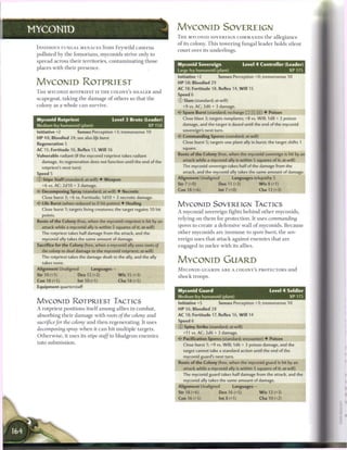 MYCONID                                                                     MYCONID SOVEREIGN
                                                                            T H E MYCONID SOVEREIGN COMMANDS t h e a l l e g i a n c e
                                                                            o f its colony. T h i s towering fungal leader holds silent
 INSIDIOUS FUNGAL MENACES from Feywild c a v e r n s
                                                                            c o u r t over its underlings.
 polluted by t h e fomorians, myconids strive only to
 spread across t h e i r territories, c o n t a m i n a t i n g t h o s e
                                                                            Myconid Sovereign                    Level 4 Controller (Leader)
 places with t h e i r p r e s e n c e .
                                                                            Large fey humanoid (plant)                                XP 175
                                                                            Initiative +2         Senses Perception +0; tremorsense 10
 MYCONID ROTPRIEST                                                          HP 58; Bloodied 29
                                                                            AC 18; Fortitude 18, Reflex 14, W i l l 15
 T H E MYCONID ROTPRIEST IS T H E COLONY'S H E A L E R a n d
                                                                            Speed 6
 scapegoat, t a k i n g t h e d a m a g e o f others so that t h e
                                                                            © Slam (standard; at-will)
 colony as a whole c a n survive.                                             +9 vs. AC; 2d6 + 3 damage.
                                                                              Spore Burst (standard; recharge __ __ _]) • Poison
 Myconid Rotpriest                            Level 3 Brute (Leader)          Close blast 3; targets nonplants; +8 vs. Will; 1d8 + 3 poison
 Medium fey humanoid (plant)                                  XP 150          damage, and the target is dazed until the end of the myconid
                                                                              sovereign's next turn.
 Initiative +2            Senses Perception +3; tremorsense 10
                                                                            <^ Commanding Spores (standard; at-will)
 H P 48; Bloodied 24; see also life burst
                                                                              Close burst 5; targets one plant ally in burst; the target shifts 1
 Regeneration 5
                                                                              square.
 AC 15; Fortitude 16, Reflex 13, W i l l 16
 Vulnerable radiant (if the myconid rotpriest takes radiant                 Roots of the Colony (free, when the myconid sovereign is hit by an
    damage, its regeneration does not function until the end of the           attack while a myconid ally is within 5 squares of it; at-will)
    rotpriest's next turn)                                                    The myconid sovereign takes half of the damage from the
 Speed 5                                                                      attack, and the myconid ally takes the same amount of damage.
                                                                            Alignment Unaligned           Languages telepathy 5
 © Stipe Staff (standard; at-will) • Weapon
                                                                            Str 7 (+0)             Dex 11 (+2)            W i s 8 (+1)
    +6 vs. AC; 2d10 + 3 damage.
    Decomposing Spray (standard; at-will) • Necrotic                        Con 18 (+6)           lnt7(+0)               Cha 12 (+3)
    Close burst 3; +6 vs. Fortitude; 1d10 + 3 necrotic damage.
 < * Life Burst (when reduced to 0 hit points) • Healing
  c
                                                                            MYCONID SOVEREIGN TACTICS
    Close burst 1; targets living creatures; the target regains 10 hit
                                                                            A myconid sovereign fights b e h i n d o t h e r myconids,
    points.
                                                                            relying on t h e m for protection. It uses           commanding
 Roots of the Colony (free, when the myconid rotpriest is hit by an
    attack while a myconid ally is within 5 squares of it; at-will)         spores to c r e a t e a defensive wall o f myconids. B e c a u s e
    The rotpriest takes half damage from the attack, and the                o t h e r myconids are i m m u n e to spore hurst, t h e sov-
    myconid ally takes the same amount of damage.                           ereign uses that attack against e n e m i e s that are
 Sacrifice for the Colony (free, when a myconid ally uses roots of          engaged in m e l e e with its allies.
    the colony to deal damage to the myconid rotpriest; at-will)
    The rotpriest takes the damage dealt to the ally, and the ally
    takes none.                                                             MYCONID GUARD
 Alignment Unaligned              Languages -                               M Y C O N I D GUARDS A R E A COLONY'S PROTECTORS a n d
 Str10(+1)                Dex 12 (+2)            W i s 15 (+3)
                                                                            s h o c k troops.
 Con 18 (+5)              Int10(+1)              Cha 18 (+5)
 Equipment quarterstaff
                                                                            Myconid Guard                                      Level 4 Soldier
                                                                            Medium fey humanoid (plant)                                 XP175
 MYCONID ROTPRIEST TACTICS                                                  Initiative +5         Senses Perception +3; tremorsense 10
 A rotpriest positions itself a m o n g allies in c o m b a t ,             HP 56; Bloodied 28
 absorbing t h e i r d a m a g e with roots of the colony          and      AC 18; Fortitude 17, Reflex 16, W i l l 14
 sacrifice for the colony a n d t h e n regenerating. It uses               Speed 6
                                                                            © Spiny Strike (standard; at-will)
 decomposing       spray w h e n it c a n hit multiple targets.
                                                                               +11 vs. AC; 2d6 + 3 damage.
 O t h e r w i s e , it uses its stipe staff to bludgeon e n e m i e s
                                                                            •ir Pacification Spores (standard; encounter) • Poison
 into submission.                                                              Close burst 1; +9 vs. Will; 1d6 + 3 poison damage, and the
                                                                               target cannot take a standard action until the end of the
                                                                               myconid guard's next turn.
                                                                            Roots of the Colony (free, when the myconid guard is hit by an
                                                                               attack while a myconid ally is within 5 squares of it; at-will)
                                                                               The myconid guard takes half damage from the attack, and the
                                                                               myconid ally takes the same amount of damage.
                                                                            Alignment Unaligned           Languages -
                                                                            Str 18 (+6)            Dex 16 (+5)            W i s 12 (+3)
                                                                            Con 16 (+5)           Int8(+1)               Cha 10 (+2)
 