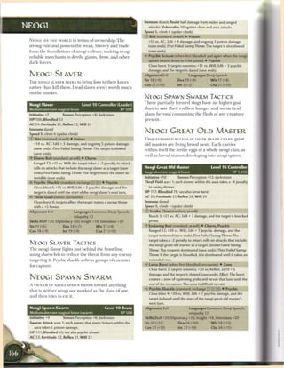 Immune dazed; Resist half damage from melee and ranged
NEOGI                                                                                attacks; Vulnerable 10 against close and area attacks
                                                                                  Speed 6, climb 6 (spider climb)
                                                                                  © Bite (standard; at-will) • Poison
 N E O G I SEE T H E WORLD in t e r m s o f ownership. T h e                         +13 vs. AC; 2d6 + 4 damage, and ongoing 5 poison damage
 strong rule a n d possess t h e w e a k . Slavery a n d trade                       (save ends). First Failed Saving Throw: The target is also slowed
 form t h e foundations o f neogi c u l t u r e , m a k i n g neogi                  (save ends).
 reliable m e r c h a n t s to devils, giants, drow, a n d other                  4? Psychic Scream (when first bloodied and again when the neogi
                                                                                     spawn swarm drops to 0 hit points) • Psychic
 d a r k forces.
                                                                                     Close burst 1; targets enemies; +11 vs. Will; 2d6 + 2 psychic
                                                                                     damage, and the target is dazed (save ends).
 NEOGI SLAVER                                                                     Alignment Evil                     Languages Deep Speech
                                                                                  Str 18 (+9)                Dex 19 (+9)               W i s 17 (+8)
 T H E NEOGI SLAVER SEEKS to bring foes to t h e i r k n e e s
                                                                                  Con 21 (+10)               Int 5 (+2)                 Cha 21 (+10)
 r a t h e r t h a n kill t h e m . D e a d slaves aren't w o r t h m u c h
 on t h e m a r k e t .
                                                                                  NEOGI SPAWN SWARM TACTICS
                                                                                  T h e s e p a r t i a l l y f o r m e d slugs have no h i g h e r goal
 Neogi Slaver                              Level 1 0 Controller (Leader)
 Medium aberrant magical beast                                        XP 500      t h a n to sate t h e i r e n d l e s s h u n g e r a n d n o t a c t i c a l

 Initiative +7               Senses Perception +8; darkvision                     plans beyond consuming the flesh o f any creature
 HP 106; Bloodied 53                                                              present.
 AC 24; Fortitude 21, Reflex 22, W i l l 23
 Immune dazed
 Speed 8, climb 6 (spider climb)
                                                                                  NEOGI GREAT OLD MASTER
 © Bite (standard; at-will) • Poison                                              UNQUESTIONED RULERS OF T H E I R T R A D E CLANS, great
    +14 vs. AC; 1d6 + 3 damage, and ongoing 5 poison damage                       old m a s t e r s a r e living b r o o d nests. E a c h c a r r i e s
    (save ends). First Failed Saving Throw: The target is slowed                  w i t h i n itself t h e fertile eggs o f a whole neogi clan, as
    (save ends).
                                                                                  well as larval m a s s e s developing into neogi spawn.
 • Charm Bolt (standard; at-will) • Charm
  Y
    Ranged 12; +15 vs. Will; the target takes a -2 penalty to attack
    rolls on attacks that include the neogi slaver as a target (save              Neogi Great Old Master                               Level 1 6 Controller
    ends). First Foiled Saving Throw: The target treats the slaver as             Large aberrant magical beast                                          XP 1,400
    invisible (save ends).                                                        Initiative +10            Senses Perception +12; darkvision
 4r Psychic Shackle (standard; recharge _ ] _ ] ) • Psychic                       Thrall Field aura 1; each enemy within the aura takes a -4 penalty
    Close blast 3; +15 vs. Will; 3d6 + 2 psychic damage, and the                     to saving throws.
    target is dazed until the start of the neogi slaver's next turn.              HP 157; Bloodied 78; see also larva burst
 4? Thrall Goad (minor; encounter)                                                AC 30; Fortitude 27, Reflex 28, W i l l 29
    Close burst 6; targets allies; the target makes a saving throw                Immune dazed
    with a +5 bonus.                                                              Speed 6, climb 4 (spider climb)
 Alignment Evil                      Languages Common, Deep Speech,               © Scythe Claw (standard; at-will)
                                     telepathy 12                                    Reach 3; +21 vs. AC; 2d8 + 7 damage, and the target is knocked
 Skills Bluff+20, Diplomacy +20, Insight +18, Intimidate +20                         prone.
 Str 11 (+5)                  Dex 14 (+7)             W i s 17 (+8)               •f Enslaving Bolt (standard; at-will) • Charm, Psychic
 Con 18 (+9)                 Int 19 (+9)             Cha 21 (+10)                    Ranged 12; +20 vs. Will; 2d6 + 7 psychic damage, and the
                                                                                     target is slowed (save ends). First Failed Saving Throw: The
                                                                                     target takes a -2 penalty to attack rolls on attacks that include
 NEOGI SLAVER TACTICS                                                                the neogi great old master as a target. Second Failed Saving
 T h e neogi slaver fights j u s t b e h i n d t h e front line,                     Throw: The target is dominated (save ends). Third Failed Saving
 using charm           bolt to r e d u c e t h e t h r e a t from any e n e m y      Throw: If the target is bloodied, it is dominated until it takes an
 targeting it. Psychic shackle softens groups o f e n e m i e s                      extended rest.

 for c a p t u r e .                                                              4* Larva Burst (when first bloodied; encounter) • Zone
                                                                                     Close burst 2; targets enemies; +20 vs. Reflex; 2d10 + 5
                                                                                     damage, and the target is slowed (save ends). Effect: The burst
 NEOGI SPAWN SWARM                                                                   creates a zone of squirming grubs and larvae that lasts until the
                                                                                     end of the encounter. The zone is difficult terrain.
 A S W A R M OF NEOGI SPAWN moves toward a n y t h i n g
                                                                                  4r Psychic Shackle (standard; recharge (TT] X [ii]) • Psychic
 that is n e i t h e r neogi nor m a r k e d as t h e slave o f one,
                                                                                     Close blast 4; +20 vs. Will; 3d6 + 7 psychic damage, and the
 a n d t h e n tries to eat it.
                                                                                     target is dazed until the start of the neogi great old master's
                                                                                     next turn.
 Neogi Spawn Swarm                                         Level 1 0 Brute        Alignment Evil                     Languages Common, Deep Speech,
 Medium aberrant magical beast (swarm)                                XP 500                                         telepathy 12
 Initiative +9               Senses Perception +8; darkvision                     Skills Bluff+20, Diplomacy +20, Insight +18, Intimidate +20
 Swarm Attack aura 1; each enemy that starts its turn within the                  Str 20 (+13)               Dex 14 (+10)              W i s 18 (+12)
   aura takes 5 poison damage.                                                    Con 21 (+13)               Int 22 (+14)               Cha 24 (+15)
 H P 131; Bloodied 65; see also psychic          scream
 AC 23; Fortitude 22, Reflex 21, W i l l 22
 