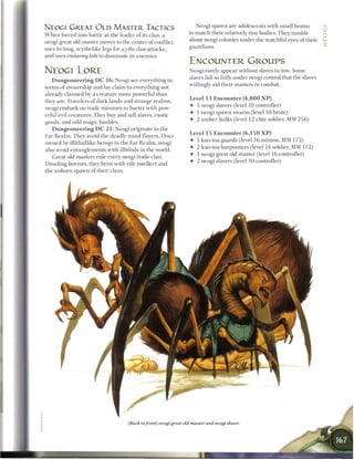 NEOGI GREAT O L D MASTER TACTICS                                        Neogi spawn are adolescents with small brains
                                                                     to m a t c h their relatively tiny bodies. They tumble
W h e n forced into battle as the leader o f its clan, a
                                                                     about neogi colonies under the watchful eyes o f their      UJ
neogi great old master moves to the center o f conflict,
                                                                     guardians.
uses its long, scythelike legs for scythe claw-attacks,
and uses enslaving bolt to dominate its enemies.
                                                                     ENCOUNTER GROUPS
NEOGI LORE                                                            Neogi rarely appear without slaves in tow. Some
                                                                      slaves fall so fully under neogi control that the slaves
   D u n g e o n e e r i n g D C 1 6 : Neogi see everything in
                                                                      willingly aid their masters in combat.
terms o f ownership and lay claim to everything not
already c l a i m e d by a creature more powerful t h a n
                                                                      Level 1 3 E n c o u n t e r ( 4 , 8 0 0 X P )
they are. Travelers of dark lands and strange realms,
                                                                      • 3 neogi slavers (level 10 controller)
neogi e m b a r k on trade missions to barter with pow-
                                                                      • 1 neogi spawn s w a r m (level 10 brute)
erful evil creatures. They buy and sell slaves, exotic
                                                                      • 2 u m b e r hulks (level 12 elite soldier, MM 2 5 6 )
goods, and odd magic baubles.
   D u n g e o n e e r i n g D C 2 1 : Neogi originate in the
                                                                      Level 15 E n c o u n t e r ( 6 , 1 5 0 X P )
Far R e a l m . They avoid the deadly m i n d flayers. O n c e
                                                                      4- 5 kuo-toa guards (level 16 minion, MM 1 7 2 )
owned by illithidlike beings in the Far R e a l m , neogi
                                                                      • 2 kuo-toa harpooners (level 14 soldier, MM 1 7 2 )
also avoid entanglements with illithids in the world.
                                                                      • 1 neogi great old master (level 1 6 controller)
   Great old masters rule every neogi trade clan.
                                                                      • 2 neogi slavers (level 10 controller)
Drooling horrors, they b r i m with vile intellect and
the u n b o r n spawn o f their clans.




                                        (Back to front) neogi great old master and neogi slaver
 