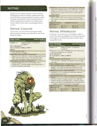 Maddening Cackle (standard; recharge (_____) • Fear, Psychic
NOTHIC                                                                         Close burst 3; targets enemies; +18 vs. Will; 2d8 + 6 psychic
                                                                               damage, and the nothic cackler pushes the target 2 squares.
                                                                               At the start of the target's next turn, the cackler slides the
 A B E R R A N T C R E A T U R E S C A R R I E D TO T H E P L A N E S on
                                                                               target 2 squares.
 drifting pieces o f t h e F a r R e a l m , n o t h i c s have frag-        Distorted Visage
 m e n t e d intellects strung together by tenuous sanity.                     When a nothic cackler moves at least 4 squares during its
 Typically controlled by a m o r e powerful master, a                          turn, it gains a +2 bonus to AC and Reflex until the end of its
 nothic's propensity for r a n d o m , s e e m i n g l y i n s a n e           next turn.

 a c t i o n s m a k e s it m o r e like a n a m u s i n g pet t h a n a     Alignment Unaligned          Languages Deep Speech
                                                                             Skills Stealth +16
 servitor.
                                                                             Str 19 (+11)          Dex 19 (+11)             W i s 14 (+9)
                                                                             Con 20 (+12)          Int 9 (+6)               Cha 10 (+7)
 NOTHIC CACKLER
 T H E NOTHIC CACKLER GIBBERS a n d c a p e r s madly                        NOTHIC MIMDBLIGHT
 about, hardly s e e m i n g to c a r e about foes even in t h e
                                                                             A s MOROSE A N D SEDENTARY as t h e n o t h i c c a c k l e r is
 midst o f c o m b a t .
                                                                             c r a z e d , t h e n o t h i c mindblight uses t h e dizzying effect
                                                                             o f its single eye to disorient e n e m i e s a n d sow c h a o s
 Nothic Cackler                                      Level 1 5 Artillery     among their ranks.
 Medium aberrant humanoid                                         XP 1,200
 Initiative +11            Senses Perception +9; darkvision,
                                                                             Nothic Mindblight                              Level 1 9 Controller
                           truesight 10
                                                                             Medium aberrant humanoid                                  XP 2,400
 H P 116; Bloodied 58
 AC 27; Fortitude 28, Reflex 29, W i l l 25                                  Initiative +14        Senses Perception +11; darkvision,
 Speed 6                                                                                           truesight 10
 © Claw (standard; at-will)                                                  Eye Lure aura 3; the nothic mindblight slides each creature that
    +21 vs. AC; 1d6 + 5 damage.                                                starts its turn within the aura 2 squares.
 «jf Mind Rot (standard; at-will) • Charm, Psychic                           HP 180; Bloodied 90
    Ranged 10; +20 vs. Will; 2d6 + 3 psychic damage, and the nothic          AC 32; Fortitude 32, Reflex 32, W i l l 29
    cackler slides the target 6 squares. The target then makes a             Speed 6
    melee basic attack against a target of the cackler's choice.             © Claw (standard; at-will) • Necrotic
    Rotting Gaze (standard; at-will) • Necrotic                                +24 vs. AC; 2d6 + 3 damage, and ongoing 5 necrotic damage
    Ranged 10; targets one, two, or three enemies; +18 vs.                     (save ends).
    Fortitude; 2d6 + 5 necrotic damage, and the target takes a -2             .f Eye of Insanity (standard; recharges when no creature is
    penalty to all defenses (save ends).                                       dominated by the nothic mindblight) • Fear
                                                                               Ranged 5; +23 vs. Will; the target is dominated (save ends).
                                                                               Aftereffect: The target is dazed until the end of its next turn.
                                                                             < * Necrotic Eye (standard; at-will) • Necrotic
                                                                              c
                                                                               Close blast 5; +23 vs. Fortitude; the target takes ongoing 10
                                                                               necrotic damage (save ends).
                                                                                Mesmerizing Visage (standard; recharge _} (Tjj) • Charm,
                                                                               Psychic
                                                                               Area burst 2 within 10; targets enemies; +2 3 vs. Will; 2d8 +
                                                                               6 psychic damage, and the target takes a -1 penalty to saving
                                                                               throws (save ends). First Failed Saving Throw: The target takes a
                                                                               -3 penalty to saving throws instead of -1 (save ends).
                                                                             Alignment Unaligned           Languages Deep Speech
                                                                             Skills Stealth +19
                                                                             Str 21 (+14)           Dex 20 (+14)            W i s 15 (+11)
                                                                             Con 20 (+14)          Int 10 (+9)              Cha 12 (+10)
 