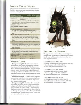 NOTHIC EYE OE VECMA
E Y E S OF V E C N A HAVE STRONG CONNECTIONS to V e c n a ,                                                                           i_
and their powers c a n inflict withering attacks upon
enemies, rotting the flesh.
                                                                                                                                      :
                                                                                                                                      z
Nothic Eye of Vecna                    Level 2 2 Lurker (Leader)
Medium aberrant humanoid                                     XP4.150
Initiative +23          Senses Perception +15; darkvision,
                        truesight 10
Soul Decay aura 3; each undead ally within the aura at the start
  of the nothic eye of Vecna's turn makes a melee basic attack
  against an enemy as a free action.
HP 162; Bloodied 81
AC 36; Fortitude 34, Reflex 36, Will 32
Speed 6
© Claw (standard; at-will) • Necrotic
  +27 vs. AC; 2d12 + 6 necrotic damage, and the target is
  immobilized and takes a -2 penalty to saving throws (save ends
  both).
+ Mobile Melee Attack (standard; at-will)
  The nothic eye of Vecna moves its speed and makes a claw
  attack during the move. The eye of Vecna does not provoke
  opportunity attacks while moving away from the target of this
  attack.
4* Eye Rot (minor; recharges when the nothic eye of Vecna is not
  invisible to any creature)
  Close burst 10; targets enemies; only one attack roll against all
  enemies; +28 vs. Fortitude; the eye of Vecna is invisible to the
  target (save ends).
Invisible Advantage
  When a nothic eye of Vecna hits a creature that cannot see it,
  one ally adjacent to the target makes an opportunity attack
  against the target.
                                                                       ENCOUNTER GROUPS
Alignment Unaligned            Languages Deep Speech                   T h e typical nothic is a cross b e t w e e n a court jester
Skills Stealth +24                                                     and a torturer in the court o f a powerful evil creature.
Str 23 (+17)            Dex 26 (+19)        W i s 18 (+15)             Barely sane, nothics perform functions other crea-
Con 24 (+18)            Int 12 (+12)        Cha 14 (+13)               tures might not consider.


NOTHIC LORE                                                            Level 1 4 Encounter ( X P 5 , 4 0 0 )
    D u n g e o n e e r i n g D C 1 8 : Nothics are aberrant           • 1 m i n d flayer infiltrator (level 14 lurker, MM 1 8 8 )
creatures that have drifted into the world and into                    • 2 nothic cacklers (level 15 artillery)
other planes from the Far R e a l m . T h e y have a sem-              •   2 war trolls (level 14 soldier, MM 2 5 4 )
blance of intellect, but their hold on sanity is tenuous.
A nothic c a n be identified by its awkward gait and                   Level 1 8 E n c o u n t e r ( X P 1 0 , 0 0 0 )
its single eye, w h i c h c a n afflict e n e m i e s with various     • 2 aboleth lashers (level 17 brute, MM 8 )
conditions. Nothics cackle maddeningly for no appar-                   • 1 death hag (level 18 soldier, MM 1 5 1 )
ent reason.                                                            • 2 nothic mindblights (level 1 9 controller)
    D u n g e o n e e r i n g D C 2 3 : Nothics serve powerful
creatures that enjoy their erratic and amusing behav-                  Level 2 1 E n c o u n t e r ( X P 1 6 , 5 5 0 )
ior. Nothic are also vicious combatants; they defend                   • 3 b o d a k reavers (level 18 soldier, MM 3 6 )
their masters with devotion.                                           4- 1 dark naga (level 21 elite controller, MM 1 9 4 )
   D u n g e o n e e r i n g D C 2 5 : Nothics live among the          • 1 nothic eye o f V e c n a (level 2 2 lurker)
undead and in cults o f Vecna, serving as guardians
and jesters. Nothics in V e c n a cults develop terrible
gifts granted by the god o f secrets. T h e i r strong psy-
chic connections to the M a i m e d G o d allow V e c n a to
see through the eye o f any such nothic upon w h i c h he
focuses attention, allowing h i m to gather secrets and
keep tabs on those in his service.
 