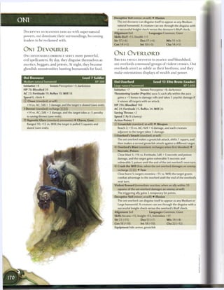 Deceptive Veil (minor; at-will) • Illusion
ONI                                                                      The oni devourer can disguise itself to appear as any Medium
                                                                         natural humanoid. A creature can see through the disguise with
                                                                         a successful Insight check versus the devourer's Bluff check.
 D E C E P T I V E HUMANOIDS IMBUED with s u p e r n a t u r a l
                                                                       Alignment Evil                 Languages Common, Giant
 powers, oni d o m i n a t e t h e i r surroundings, b e c o m i n g   Skills Bluff+13, Stealth +11
 leaders to b e r e c k o n e d with.                                  Str 17 (+6)            Dex 17 (+6)            W i s 11 (+3)
                                                                       Con 14 (+5)            Int 10 (+3)            Cha 14 (+5)

 ONI DEVOURER
 O N I DEVOURERS COMMONLY SERVE m o r e powerful,
                                                                       ONI OVERLORD
 evil spellcasters. By day, they disguise themselves as                B R U T A L T H U G S DEVOTED to avarice a n d bloodshed,
 ascetics, beggars, a n d priests. At night, they b e c o m e          oni overlords c o m m a n d groups o f violent c r o n i e s . O n i
 ghoulish monstrosities hunting h u m a n o i d s for food.            overlords aren't as subtle as t h e i r b r e t h r e n , a n d t h e y
                                                                       m a k e ostentatious displays o f wealth a n d power.

 Oni Devourer                                     Level 7 Soldier
 Medium natural humanoid                                  XP300        Oni Overlord                         Level 12 Elite Brute (Leader)
 Initiative +8          Senses Perception +3; darkvision               Large natural humanoid                                    XP 1,400
 H P 78; Bloodied 39                                                   Initiative +7          Senses Perception +8; darkvision
 AC 23; Fortitude 19, Reflex 19, W i l l 18                            Threatening Leader (Psychic) aura 5; each ally within the aura
 Speed 6, climb 4                                                        gains a +5 bonus to damage rolls and takes 5 psychic damage if
 © Claws (standard; at-will)                                              it misses all targets with an attack.
   +14 vs. AC; 1d6 + 3 damage, and the target is slowed (save ends).   HP 296; Bloodied 148
 + Devour (standard; recharge _] (FJ)                                  AC 24; Fortitude 25, Reflex 24, W i l l 26
   +14 vs. AC; 2d6 + 3 damage, and the target takes a -5 penalty       Saving Throws +2
   to saving throws (save ends).                                       Speed 7, fly 8 (clumsy)
 •f Hypnotic Glare (standard; encounter) • Charm, Gaze                 Action Points 1
    Ranged 10; +12 vs. Will; the target is pulled 5 squares and        © Greatclub (standard; at-will) • Weapon
   dazed (save ends).                                                     Reach 2; +15 vs. AC; 4d4 + 6 damage, and each creature
                                                                         adjacent to the target takes 5 damage.
                                                                       • Overlord's Smash (standard; at-will)
                                                                        r
                                                                         The oni overlord makes a greatclub attack, shifts 1 square, and
                                                                         then makes a second greatclub attack against a different target.
                                                                       '<? Overlord's Blast (standard; recharges when first bloodied) •
                                                                          Necrotic, Poison
                                                                          Close blast 5; +16 vs. Fortitude; 5d6 + 5 necrotic and poison
                                                                          damage, and the target gains vulnerable 5 necrotic and
                                                                         vulnerable 5 poison until the end of the oni overlord's next turn.
                                                                       • * Crush the W i l l (free, when the oni overlord damages an enemy;
                                                                        <
                                                                          recharge     _ ] ) • Fear
                                                                          Close burst 5; targets enemies; +15 vs. Will; the target grants
                                                                          combat advantage to the overlord until the end of the overlord's
                                                                          next turn.
                                                                       Violent Reward (immediate reaction, when an ally within 10
                                                                          squares of the oni overlord damages an enemy; at-will)
                                                                          The triggering ally gains 5 temporary hit points.
                                                                       Deceptive Veil (minor; at-will) • Illusion
                                                                         The oni overlord can disguise itself to appear as any Medium or
                                                                          Large humanoid. A creature can see through the disguise with a
                                                                          successful Insight check versus the overlord's Bluff check.
                                                                       Alignment Evil                 Languages Common, Giant
                                                                       Skills Arcana+15, Insight+13, Intimidate+17
                                                                       Str 21 (+11)            Dex 12 (+7)            W i s 14 (+8)
                                                                       Con 18 (+10)           Int 18 (+10)           Cha 22 (+12)
                                                                       Equipment hide armor, greatclub
 