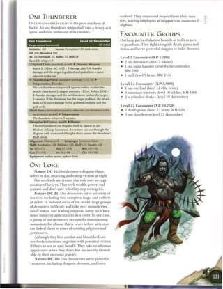 ONI THUNDERER                                                               u n d e a d . T h e y c o m m a n d r e s p e c t from their mas-
                                                                            ters, leaving employers at i n o p p o r t u n e m o m e n t s i f
O N I T H U N D E R E R S DELIGHT in t h e p u r e m a y h e m o f
                                                                            slighted.
battle. An oni thunderer whips itself into a frenzy as it
spins, and then lashes out at its enemies. '
                                                                            ENCOUNTER GROUPS
                                             Level 11 Skirmisher            Oni keep packs o f shadow hounds or trolls as pets
Large natural humanoid                                         XP4.1S0      or guardians. They fight alongside death giants and
Oni Thunderer
Initiative +21        Senses Perception +21; darkvision                     titans, and serve powerful dragons or balor demons.
H P 206; Bloodied 103
AC 36; Fortitude 33, Reflex 35, W i l l 34                                  Level 7 E n c o u n t e r ( X P 1 , 7 0 0 )
Speed 8, teleport 8                                                         4- 2 oni devourers (level 7 soldier)
© Spiked Chain (standard; at-will) • Thunder, Weapon
                                                                            • 1 oni night haunter (level 8 elite controller,
   Reach 3; +28 vs. AC; 1d12 + 5 damage plus 1d8 thunder
   damage, and the target is grabbed and pulled into a space
                                                                               MM 2 0 0 )
   adjacent to the oni.                                                     • 1 troll (level 9 brute, MM 2 5 4 )
V Thunderclap Portal (standard: recharge :: X _ ] ) •
   Teleportation, Thunder                                                   Level 1 2 Encounter ( X P 3 , 9 0 0 )
   The oni thunderer teleports 8 squares before or after the                • 1 oni overlord (level 1 2 elite brute)
   attack: close burst 2; targets enemies; +25 vs. Reflex; 2d12 +
                                                                            • 3 minotaur warriors (level 1 0 soldier, MM 1 9 0 )
   8 thunder damage, and the oni thunderer pushes the target
                                                                            4- 2 scytheclaw drakes (level 1 0 skirmisher)
   2 squares. If the thunderer has the target grabbed, the attack
   deals 2d12 extra damage to the grabbed creature, and the
   grab ends.                                                               Level 2 2 E n c o u n t e r ( X P 2 0 , 7 5 0 )
Chain Dance (immediate reaction, when the oni thunderer is hit              •   2 death giants (level 2 2 brute, MM 1 2 0 )
   by an attack; at-will) • Teleportation                                   •   3 oni thunderers (level 2 2 skirmisher)
   The thunderer teleports 3 squares.
Deceptive Veil (minor, at-will) • Illusion
   The oni thunderer can disguise itself to appear as any
   Medium or Large humanoid. A creature can see through the
   disguise with a successful Insight check versus the thunderer's
   Bluff check.
Alignment Chaotic evil         Languages Common, Giant
Skills Acrobatics +24, Athletics +23, Bluff+23, Stealth +24
Str 23 (+17)           Dex 27 (+19)           W i s 20 (+16)
Con 22 (+17)           Int 16 (+14)           Cha 24 (+18)
Equipment leather armor, spiked chain



ONI LORE
   N a t u r e D C 1 6 : O n i devourers disguise them-
selves by day, attacking and eating victims at night.
   Oni overlords are tyrants that rule over a n orga-
nization o f lackeys. They seek wealth, power, and
control, and don't care who they step on to get it.
    N a t u r e D C 2 1 : O n i devourers serve a variety o f
m a s t e r s , including oni, v a m p i r e s , hags, a n d cultists
o f Zehir. I n isolated a r e a s o f the world, large groups
o f devourers infiltrate a n d t a k e over m o n a s t e r i e s ,
s m a l l towns, a n d trading outposts, using such loca-
tions' i n n o c e n t a p p e a r a n c e s as a cover. I n one case,
a group o f oni devourers o c c u p i e d a m o u n t a i n t o p
m o n a s t e r y for a l m o s t t h i r t y years b e f o r e adventur-
ers l i n k e d t h e m to c a s e s o f missing p i l g r i m s a n d
petitioners.
     Although they love combat and bloodshed, oni
overlords sometimes negotiate with potential victims
i f they c a n see a n easy benefit. They take on a h u m a n
appearance w h e n they do so, but are usually identifi-
able by their excessive jewelry.
     N a t u r e D C 2 6 : O n i t h u n d e r e r s serve powerful
c r e a t u r e s , including dragons, d e m o n s , and even
 