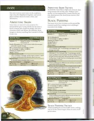 OOZE                                                                            ABOLETHIC SKUM TACTICS
                                                                                An a b o l e t h i c s k u m likes to fight in its e l e m e n t , slam-
                                                                                m i n g e n e m i e s into n e a r b y water. W i t h o u t water
 T H E ONLY P U R P O S E OOZES SERVE in t h e world is to                      nearby, or i f a c c o m p a n i e d b y a m a s t e r that has psy-
 wipe c l e a n t h e dilapidated, forgotten, a n d r u i n e d                 c h i c attack powers, t h e s k u m keeps e n e m i e s close
 places a n d free t h e m o f v e r m i n , refuse, a n d                      a n d slowed.
 adventurers.

                                                                                BLACK PUDDING
 ABOLETH i c SKUM                                                               T H I S M E R C U R I A L OOZE SLITHERS on t h e g r o u n d like
 S O M E T I M E S AN ABOLETH'S ENSLAVEMENT o f a                               a massive pool o f tar, waiting to t u r n a n y t h i n g it
 h u m a n o i d foe goes w r o n g a n d t h e foe b e c o m e s a             e n c o u n t e r s into sludge.
 b a r e l y sentient pile o f a q u e o u s sludge. Out o f its
 r e m n a n t s o f fear a n d s h a m e , t h e a b o l e t h i c s k u m     Black Pudding                                     Level 8 Elite Brute
 h u n g e r s to destroy a n y t h i n g t h a t r e m i n d s it o f what     Large natural beast (blind, ooze)                              XP 700
 it o n c e was.                                                                Initiative +6          Senses Perception +4; blindsight 10,
                                                                                                       tremorsense 10
                                                                                HP 163; Bloodied 86
 Abolethic Skum                                 Level 1 8 Minion Brute
                                                                                AC 20; Fortitude 22, Reflex 20, W i l l 18
 Medium aberrant beast (aquatic, blind, ooze)                          XP 500
                                                                                Immune gaze; Resist 15 acid
 Initiative +13           Senses Perception +14; blindsight 10,
                                                                                Saving Throws +2
                          tremorsense 10
                                                                                Speed 4, climb 3
 Psychic Dissonance aura 1; each creature within the aura gains
                                                                                Action Points 1
    vulnerable 5 psychic damage.
                                                                                © Slam (standard; at-will) • Acid
 HP 1; a missed attack never damages a minion.
                                                                                   +9 vs. Fortitude; 2d6 + 4 acid damage, and ongoing 5 acid
 AC 30; Fortitude 32, Reflex 30, W i l l 26
                                                                                   damage (save ends).
 Immune gaze; Resist 20 acid
                                                                                • * Engulf (standard; at-will) • Acid
                                                                                 <
 Speed 2, swim 8
 © Slam (standard; at-will)                                                        Close blast 3; +9 vs. Fortitude; 2d6 + 4 acid damage, and the
                                                                                   target is grabbed. Sustain Standard: The black pudding sustains
    +20 vs. Fortitude; 16 damage, and the target is pushed 1 square
                                                                                   the grab, and the target takes 2d6 acid damage and loses a
    or slowed until the end of the abolethic skum's next turn.
                                                                                   healing surge. A target that has no healing surges instead takes
 Aqueous Form
                                                                                   damage equal to its level.
    An abolethic skum is invisible while in water.
                                                                                Mercurial Body
 Alignment Unaligned               Languages -
                                                                                   A black pudding ignores difficult terrain and does not provoke
 Str 16 (+12)             Dex 19 (+13)              W i s 11 (+9)
                                                                                   opportunity attacks by moving.
 Con 23 (+15)             Int 4 (+6)                Cha 4 (+6)
                                                                                Split (when the black pudding is hit by a weapon attack; at-will)
                                                                                   A black pudding spawn appears in a square adjacent to the
                                                                                   black pudding or in the nearest unoccupied square.
                                                                                Alignment Unaligned                Languages -
                                                                                Str 15 (+6)             Dex14(+6)                W i s 11 (+4)
                                                                                Con 19 (+8)             Int 1 (-1)               Cha 1 (-1)


                                                                                Black Pudding Spawn                          Level 8 Minion Brute
                                                                                Medium natural beast (blind, ooze)                          XP88
                                                                                Initiative +6           Senses Perception +4; blindsight 10,
                                                                                                       tremorsense 10
                                                                                HP 1; a missed attack never damages a minion.
                                                                                AC 22; Fortitude 24, Reflex 22, W i l l 20
                                                                                Immune gaze; Resist 15 acid
                                                                                Speed 4, climb 3
                                                                                © Slam (standard; at-will) • Acid
                                                                                   +9 vs. Fortitude; 10 acid damage.
                                                                                Mercurial Body
                                                                                   A black pudding spawn ignores difficult terrain and does not
                                                                                   provoke opportunity attacks by moving.
                                                                                Alignment Unaligned                Languages -
                                                                                Str 15 (+6)             Dex 14 (+6)              W i s 11 (+4)
                                                                                Con 19 (+8)             Int1(-1)                 Cha1(-1)


                                                                                BLACK PUDDIMG TACTICS
                                                                                A b l a c k pudding has n o discernible tactics, seeking
                                                                                only to eat t h e closest targets. It has no sense o f self-
                                                                                preservation.
 